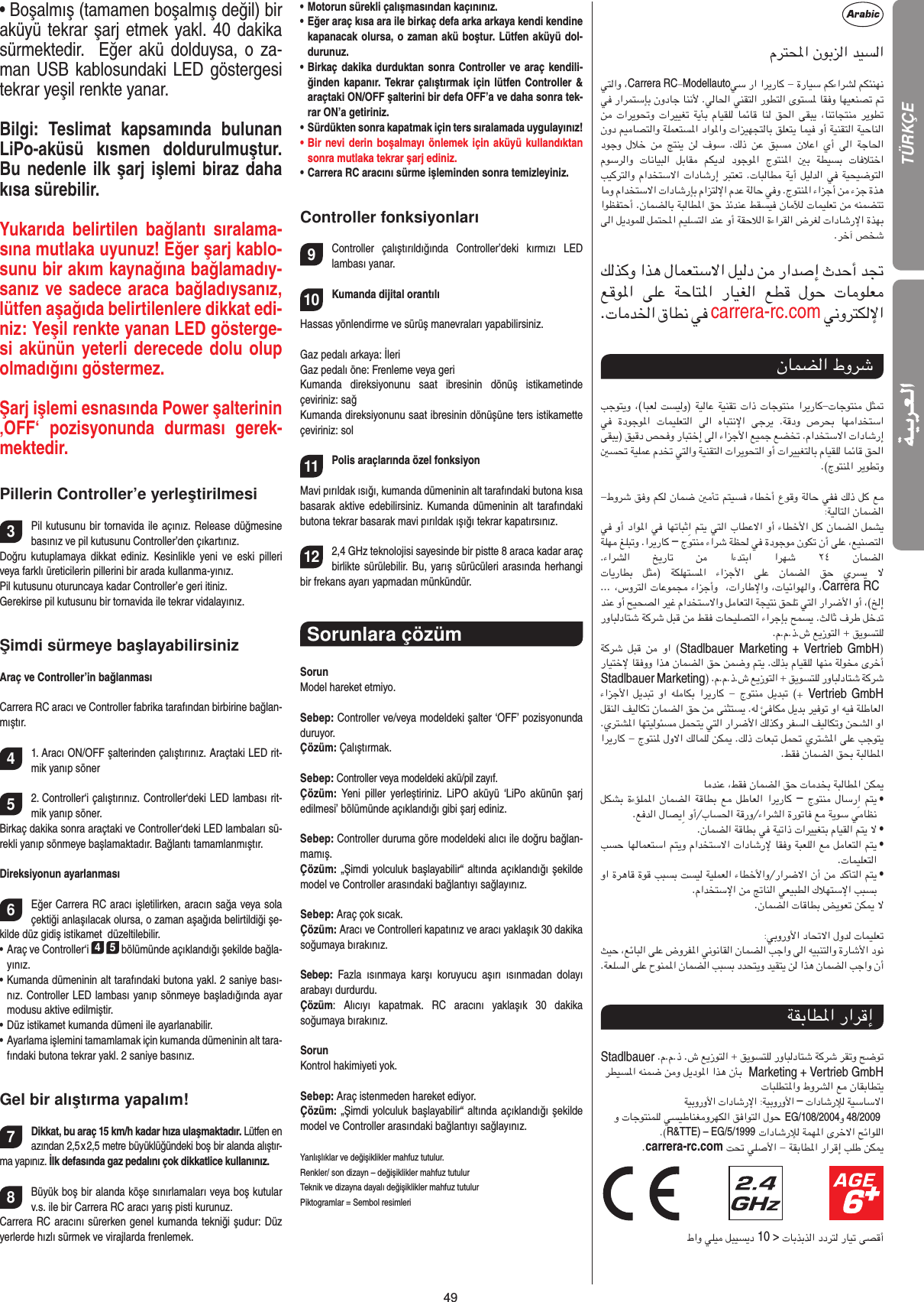 49• Boşalmış (tamamen boşalmış değil) bir aküyü tekrar şarj etmek yakl. 40 dakika sürmektedir.   Eğer akü dolduysa, o za-man USB kablosundaki LED göstergesi tekrar yeşil renkte yanar. Bilgi:  Teslimat  kapsamında  bulunan LiPo-aküsü  kısmen  doldurulmuştur. Bu nedenle ilk şarj işlemi biraz daha kısa sürebilir. Yukarıda  belirtilen  bağlantı  sıralama-sına mutlaka uyunuz! Eğer şarj kablo-sunu bir akım kaynağına bağlamadıy-sanız ve sadece araca bağladıysanız, lütfen aşağıda belirtilenlere dikkat edi-niz: Yeşil renkte yanan LED gösterge-si akünün yeterli derecede dolu olup olmadığını göstermez.Şarj işlemi esnasında Power şalterinin ‚OFF‘  pozisyonunda  durması  gerek-mektedir.Pillerin Controller’e yerleştirilmesi3Pil kutusunu bir tornavida ile açınız. Release düğmesine basınız ve pil kutusunu Controller’den çıkartınız.Doğru  kutuplamaya  dikkat  ediniz.  Kesinlikle  yeni  ve  eski  pilleri veya farklı üreticilerin pillerini bir arada kullanma-yınız. Pil kutusunu oturuncaya kadar Controller’e geri itiniz.Gerekirse pil kutusunu bir tornavida ile tekrar vidalayınız.Şimdi sürmeye başlayabilirsinizAraç ve Controller’in bağlanmasıCarrera RC aracı ve Controller fabrika tarafından birbirine bağlan-mıştır. 41. Aracı ON/OFF şalterinden çalıştırınız. Araçtaki LED rit-mik yanıp söner   52. Controller‘i çalıştırınız. Controller‘deki LED lambası rit-mik yanıp söner. Birkaç dakika sonra araçtaki ve Controller‘deki LED lambaları sü-rekli yanıp sönmeye başlamaktadır. Bağlantı tamamlanmıştır. Direksiyonun ayarlanması6Eğer Carrera RC aracı işletilirken, aracın sağa veya sola çektiği anlaşılacak olursa, o zaman aşağıda belirtildiği şe-kilde düz gidiş istikamet  düzeltilebilir.•  Araç ve Controller‘i 4 5 bölümünde açıklandığı şekilde bağla-yınız. •  Kumanda dümeninin alt tarafındaki butona yakl. 2 saniye bası-nız. Controller LED lambası yanıp sönmeye başladığında ayar modusu aktive edilmiştir.• Düz istikamet kumanda dümeni ile ayarlanabilir.•  Ayarlama işlemini tamamlamak için kumanda dümeninin alt tara-fındaki butona tekrar yakl. 2 saniye basınız.  Gel bir alıştırma yapalım!7Dikkat, bu araç 15 km/h kadar hıza ulaşmaktadır. Lütfen en azından 2,5 x 2,5 metre büyüklüğündeki boş bir alanda alıştır-ma yapınız. İlk defasında gaz pedalını çok dikkatlice kullanınız.8Büyük boş bir alanda köşe sınırlamaları veya boş kutular v.s. ile bir Carrera RC aracı yarış pisti kurunuz. Carrera RC aracını sürerken genel kumanda tekniği şudur: Düz yerlerde hızlı sürmek ve virajlarda frenlemek.•   Motorun sürekli çalışmasından kaçınınız.•   Eğer araç kısa ara ile birkaç defa arka arkaya kendi kendine kapanacak olursa, o zaman akü boştur. Lütfen aküyü dol-durunuz.•  Birkaç dakika durduktan sonra Controller ve araç kendili-ğinden kapanır. Tekrar çalıştırmak için lütfen Controller &amp; araçtaki ON/OFF şalterini bir defa OFF’a ve daha sonra tek-rar ON’a getiriniz.•   Sürdükten sonra kapatmak için ters sıralamada uygulayınız!•     Bir nevi derin boşalmayı önlemek için aküyü kullandıktan sonra mutlaka tekrar şarj ediniz. •   Carrera RC aracını sürme işleminden sonra temizleyiniz.Controller fonksiyonları9Controller  çalıştırıldığında  Controller’deki  kırmızı  LED  lambası yanar. 10Kumanda dijital orantılıHassas yönlendirme ve sürüş manevraları yapabilirsiniz. Gaz pedalı arkaya: İleri Gaz pedalı öne: Frenleme veya geriKumanda  direksiyonunu  saat  ibresinin  dönüş  istikametinde  çeviriniz: sağKumanda direksiyonunu saat ibresinin dönüşüne ters istikamette çeviriniz: sol11Polis araçlarında özel fonksiyon  Mavi pırıldak ısığı, kumanda dümeninin alt tarafındaki butona kısa basarak aktive edebilirsiniz. Kumanda dümeninin  alt  tarafındaki butona tekrar basarak mavi pırıldak ışığı tekrar kapatırsınız. 122,4 GHz teknolojisi sayesinde bir pistte 8 araca kadar araç birlikte sürülebilir. Bu, yarış sürücüleri arasında herhangi bir frekans ayarı yapmadan münkündür.Sorunlara çözüm SorunModel hareket etmiyo.Sebep: Controller ve/veya modeldeki şalter ‘OFF’ pozisyonunda duruyor.Çözüm: Çalıştırmak.Sebep: Controller veya modeldeki akü/pil zayıf.Çözüm:  Yeni  piller  yerleştiriniz.  LiPO  aküyü  ‘LiPo  akünün  şarj edilmesi’ bölümünde açıklandığı gibi şarj ediniz.  Sebep: Controller duruma göre modeldeki alıcı ile doğru bağlan-mamış.Çözüm: „Şimdi yolculuk başlayabilir“ altında açıklandığı şekilde model ve Controller arasındaki bağlantıyı sağlayınız.Sebep: Araç çok sıcak.Çözüm: Aracı ve Controlleri kapatınız ve aracı yaklaşık 30 dakika soğumaya bırakınız.Sebep:  Fazla  ısınmaya  karşı  koruyucu  aşırı  ısınmadan  dolayı  arabayı durdurdu.Çözüm:  Alıcıyı  kapatmak.  RC  aracını  yaklaşık  30  dakika  soğumaya bırakınız.SorunKontrol hakimiyeti yok.Sebep: Araç istenmeden hareket ediyor.Çözüm: „Şimdi yolculuk başlayabilir“ altında açıklandığı şekilde model ve Controller arasındaki bağlantıyı sağlayınız.Yanlışlıklar ve değişiklikler mahfuz tutulur. Renkler/ son dizayn – değişiklikler mahfuz tutulurTeknik ve dizayna dayalı değişiklikler mahfuz tutulurPiktogramlar = Sembol resimleriCarrera RCModellauto              carrera-rc.com        –              Carrera RC StadlbauerMarketing +  Vertrieb GmbH Stadlbauer MarketingVertrieb GmbH–  •  •  •  • StadlbauerMarketing + Vertrieb GmbH– EG/108/2004 48/2009 R&amp;TTE) – EG/5/1999carrera-rc.com                              10 &gt; TÜRKÇE