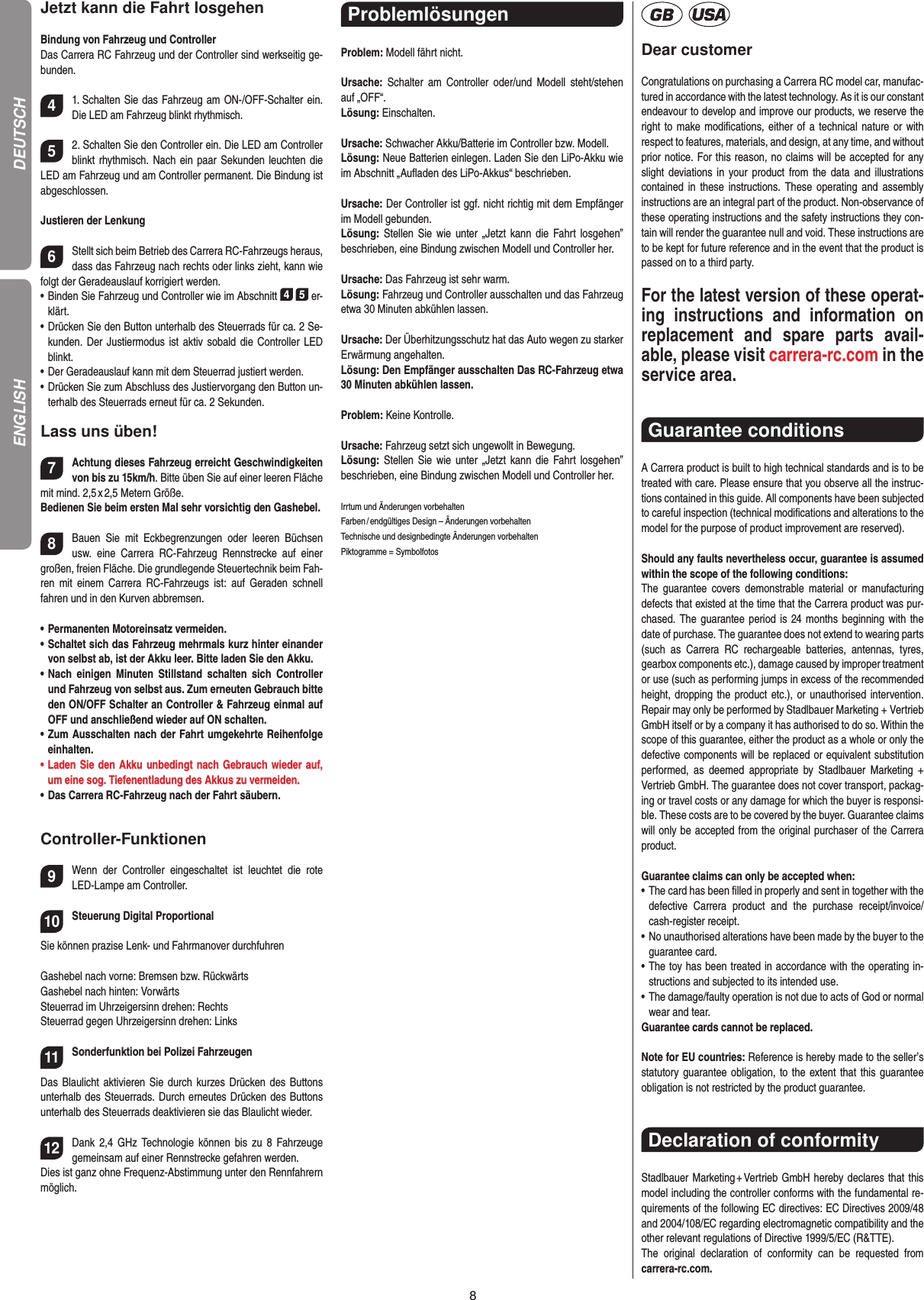 8Jetzt kann die Fahrt losgehenBindung von Fahrzeug und ControllerDas Carrera RC Fahrzeug und der Controller sind werk seitig ge-bunden. 41. Schalten Sie das Fahrzeug am ON-/OFF-Schalter ein. Die LED am Fahrzeug blinkt rhythmisch.52. Schalten Sie den Controller ein. Die LED am Controller blinkt rhythmisch. Nach ein paar Sekunden leuchten die LED am Fahrzeug und am Controller permanent. Die  Bindung ist abgeschlossen.Justieren der Lenkung6Stellt sich beim Betrieb des Carrera RC-Fahrzeugs heraus, dass das Fahrzeug nach rechts oder links zieht, kann wie folgt der Geradeauslauf korrigiert werden. •  Binden Sie Fahrzeug und Controller wie im Abschnitt 4 5 er-klärt. •  Drücken Sie den Button unterhalb des Steuerrads für ca. 2 Se-kunden. Der Justiermodus  ist aktiv sobald die  Controller LED blinkt.•  Der Geradeauslauf kann mit dem Steuerrad justiert werden. •  Drücken Sie zum Abschluss des Justiervorgang den Button un-terhalb des Steuerrads erneut für ca. 2 Sekunden. Lass uns üben!7Achtung dieses Fahrzeug erreicht Geschwindigkeiten von bis zu 15km/h. Bitte üben Sie auf einer leeren Fläche mit mind. 2,5 x 2,5 Metern Größe. Bedienen Sie beim ersten Mal sehr vorsichtig den Gashebel. 8Bauen  Sie  mit  Eckbegrenzungen  oder  leeren  Büchsen usw.  eine  Carrera  RC-Fahrzeug  Rennstrecke  auf  einer großen, freien Fläche. Die grundlegende Steuertechnik beim Fah-ren  mit  einem Carrera  RC-Fahrzeugs  ist:  auf  Geraden  schnell fahren und in den Kurven abbremsen.•  Permanenten Motoreinsatz vermeiden.•  Schaltet sich das Fahrzeug mehrmals kurz hinter einander von selbst ab, ist der Akku leer. Bitte laden Sie den Akku.•  Nach  einigen  Minuten  Stillstand  schalten  sich  Controller und Fahrzeug von selbst aus. Zum erneuten Gebrauch bitte den ON/OFF Schalter an Controller &amp; Fahrzeug einmal auf OFF und anschließend wieder auf ON schalten.•  Zum Ausschalten nach der Fahrt umgekehrte Reihenfolge einhalten.•  Laden Sie den Akku unbedingt nach Gebrauch wieder auf, um eine sog. Tiefenentladung des Akkus zu vermeiden. •  Das Carrera RC-Fahrzeug nach der Fahrt säubern.Controller-Funktionen9Wenn  der  Controller  eingeschaltet  ist  leuchtet  die  rote LED-Lampe am Controller. 10Steuerung Digital ProportionalSie können prazise Lenk- und Fahrmanover durchfuhrenGashebel nach vorne: Bremsen bzw. RückwärtsGashebel nach hinten: Vorwärts Steuerrad im Uhrzeigersinn drehen: RechtsSteuerrad gegen Uhrzeigersinn drehen: Links11Sonderfunktion bei Polizei Fahrzeugen Das Blaulicht aktivieren Sie durch kurzes  Drücken des Buttons unterhalb des Steuerrads. Durch erneutes Drücken des Buttons unterhalb des Steuerrads deaktivieren sie das Blaulicht wieder.12Dank  2,4  GHz  Technologie können  bis  zu  8  Fahrzeuge gemeinsam auf einer Rennstrecke  gefahren werden.Dies ist ganz ohne Frequenz-Abstimmung unter den Rennfahrern möglich.Problemlösungen Problem: Modell fährt nicht.Ursache:  Schalter  am  Controller  oder/und  Modell steht/stehen auf „OFF“.Lösung: Einschalten.Ursache: Schwacher Akku/Batterie im Controller bzw. Modell.Lösung: Neue Batterien einlegen. Laden Sie den LiPo-Akku wie im Abschnitt „Auﬂaden des LiPo-Akkus“ beschrieben.Ursache: Der Controller ist ggf. nicht richtig mit dem  Empfänger im Modell gebunden.Lösung: Stellen Sie wie  unter  „Jetzt  kann  die  Fahrt  los gehen” beschrieben, eine Bindung zwischen Modell und Controller her.Ursache: Das Fahrzeug ist sehr warm.Lösung: Fahrzeug und Controller ausschalten und das Fahrzeug etwa 30 Minuten abkühlen lassen.Ursache: Der Überhitzungsschutz hat das Auto wegen zu starker Erwärmung angehalten.Lösung: Den Empfänger ausschalten Das RC-Fahrzeug etwa 30 Minuten abkühlen lassen.Problem: Keine Kontrolle.Ursache: Fahrzeug setzt sich ungewollt in Bewegung.Lösung: Stellen Sie wie  unter  „Jetzt  kann  die  Fahrt  los gehen” beschrieben, eine Bindung zwischen Modell und Controller her.Irrtum und Änderungen vorbehalten Farben / endgültiges Design –  Änderungen vorbehalten Technische und designbedingte Änderungen vorbehalten Piktogramme = SymbolfotosDear customerCongratulations on purchasing a Carrera RC model car, manufac-tured in accordance with the latest technology. As it is our constant endeavour to develop and improve our  products, we reserve the right to make modiﬁcations, either of  a technical nature or with respect to features, materials, and design, at any time, and without prior notice. For this reason, no claims will be accepted for any slight deviations in your product from the  data  and  illustrations contained in  these  instructions.  These operating  and  assembly instructions are an integral part of the product. Non-observance of these operating instructions and the safety instructions they con-tain will render the guarantee null and void. These instructions are to be kept for future reference and in the event that the product is passed on to a third party.For the latest version of these operat-ing  instructions  and   information  on replacement  and  spare  parts  avail-able, please visit carrera-rc.com in the service area.Guarantee conditions A Carrera product is built to high technical standards and is to be treated with care. Please ensure that you observe all the instruc-tions contained in this guide. All components have been subjected to careful inspection (technical modiﬁcations and alterations to the model for the purpose of product  improvement are reserved).Should any faults nevertheless occur, guarantee is  assumed within the scope of the following conditions:The  guarantee  covers  demonstrable  material  or  manufacturing defects that existed at the time that the Carrera product was pur-chased. The guarantee period is 24 months beginning  with the date of purchase. The guarantee does not  extend to wearing parts (such  as  Carrera  RC  rechargeable  batteries,  antennas,  tyres, gearbox components etc.), damage caused by improper treatment or use (such as performing jumps in excess of the recommended height, dropping the product etc.), or unauthorised intervention. Repair may only be performed by Stadlbauer Marketing + Vertrieb GmbH itself or by a company it has authorised to do so. Within the scope of this guarantee, either the product as a whole or only the defective components will be replaced or equivalent substitution performed,  as  deemed  appropriate  by  Stadlbauer  Marketing  + Vertrieb GmbH. The guarantee does not cover transport, packag-ing or travel costs or any damage for which the buyer is responsi-ble. These costs are to be covered by the buyer. Guarantee claims will only be accepted from the original purchaser of the Carrera product.Guarantee claims can only be accepted when:•   The card has been ﬁlled in properly and sent in together with the defective  Carrera  product  and  the  purchase   receipt/invoice/cash-register receipt. •   No unauthorised alterations have been made by the buyer to the guarantee card.•   The toy has been treated in accordance with the operating in-structions and subjected to its intended use. •   The damage/faulty operation is not due to acts of God or normal wear and tear. Guarantee cards cannot be replaced.Note for EU countries: Reference is hereby made to the seller’s statutory guarantee obligation, to the extent that this guarantee obligation is not restricted by the product guarantee.Declaration of conformityStadlbauer Marketing + Vertrieb GmbH hereby declares that this model including the controller conforms with the fundamental re-quirements of the following EC directives: EC Directives 2009/48 and 2004/108/EC regarding electromagnetic compatibility and the other relevant regulations of Directive 1999/5/EC (R&amp;TTE).The  original  declaration  of  conformity  can  be  requested  from  carrera-rc.com.DEUTSCHENGLISH