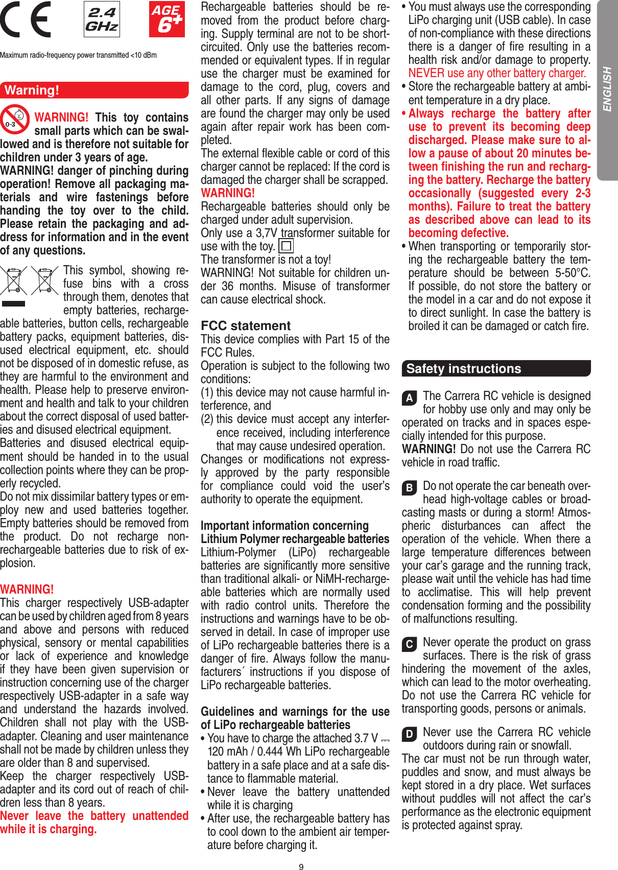 9                              Maximum radio-frequency power transmitted &lt;10 dBmWarning!WARNING!  This  toy  contains small parts which can be swal-lowed and is therefore not suitable for children under 3 years of age.WARNING! danger of pinching during operation!  Remove all packaging ma-terials  and  wire  fastenings  before handing  the  toy  over  to  the  child. Please  retain  the  packaging  and  ad-dress for information and in the event of any questions.This  symbol,  showing  re-fuse  bins  with  a  cross through them, denotes that empty batteries, recharge-able batteries, button cells, rechargeable battery packs, equipment batteries, dis-used  electrical  equipment,  etc.  should not be disposed of in  domestic refuse, as they are harmful to the environment and health. Please help to preserve environ-ment and health and talk to your children about the correct disposal of used batter-ies and disused electrical equipment. Batteries  and  disused  electrical  equip-ment should be handed in to the usual collection points where they can be prop-erly recycled. Do not mix dissimilar battery types or em-ploy  new  and  used  batteries  together. Empty batteries should be removed from the  product.  Do  not  recharge  non-recharge able batteries due to risk of ex-plosion. WARNING! This  charger  respectively  USB-adapter can be used by  children aged from 8 years and  above  and  persons  with  reduced physical,  sensory  or  mental  capabilities or  lack  of  experience  and  knowledge if  they  have  been  given  super vision  or  instruction concerning use of the charger respectively USB-adapter in a safe way and  understand  the  hazards    involved. Children  shall  not  play  with  the  USB-adapter. Cleaning and user maintenance shall not be made by  children unless they are older than 8 and supervised.Keep  the  charger  respectively  USB-adapter and its cord out of reach of chil-dren less than 8 years.Never  leave  the  battery  unattended while it is charging. Rechargeable  batteries  should  be  re-moved  from  the  product   before  charg-ing. Supply terminal are not to be short- circuited. Only use the batteries recom-mended or equivalent types. If in regular use  the  charger  must  be  examined  for damage  to  the  cord,  plug,  covers  and all  other  parts.  If  any  signs  of  damage are found the charger may only be used again  after  repair  work  has  been  com-pleted.The external ﬂexible cable or cord of this charger cannot be replaced: If the cord is damaged the charger shall be scrapped.WARNING!  Rechargeable  batteries  should  only  be charged under adult supervision. Only use a 3,7V transformer suitable for use with the toy.  The transformer is not a toy! WARNING!   Not suitable for children un-der  36  months.  Misuse  of  transformer can cause electrical shock. FCC statementThis device complies with Part 15 of the FCC Rules. Operation is subject to the following two conditions: (1) this device may not cause harmful in-terference, and (2)  this device must accept any interfer-ence received, including interference that may cause undesired operation. Changes  or  modiﬁcations  not  express-ly  approved  by  the  party  responsible for  compliance  could  void  the  user’s  authority to operate the equipment.Important information concerningLithium Polymer rechargeable batteriesLithium-Polymer  (LiPo)  rechargeable batteries are signiﬁcantly more sensitive than traditional alkali- or NiMH-recharge-able  batteries  which  are  normally  used with  radio  control  units.  Therefore  the instructions and warnings have to be ob-served in detail. In case of improper use of LiPo rechargeable batteries there is a danger of ﬁre. Always follow the manu-facturers´  instructions  if  you  dispose  of LiPo rechargeable batteries. Guidelines and warnings for the use of LiPo rechargeable batteries •  You have to charge the attached 3.7 V   120 mAh / 0.444 Wh LiPo rechargeable battery in a safe place and at a safe dis-tance to ﬂammable material.•  Never  leave  the  battery  unattended while it is charging •  After use, the rechargeable battery has to cool down to the ambient air temper-ature before charging it.•  You must always use the corresponding LiPo charging unit (USB cable). In case of non-compliance with these directions there is a danger of ﬁre resulting in a health risk and/or damage to property. NEVER use any other battery charger.•  Store the rechargeable battery at ambi-ent temperature in a dry place.•  Always  recharge  the  battery  after use  to  prevent  its  becoming  deep discharged. Please make sure to al-low a pause of about 20 minutes be-tween ﬁnishing the run and recharg-ing the battery. Recharge the battery occasionally  (suggested  every  2-3 months). Failure to treat the battery as  described  above  can  lead  to  its becoming defective.•  When transporting or temporarily stor-ing  the  rechargeable  battery  the  tem-perature  should  be  between  5-50°C. If possible, do not store the battery or the model in a car and do not expose it to direct sunlight. In case the battery is broiled it can be damaged or catch ﬁre. Safety instructionsAThe Carrera RC vehicle is designed for hobby use only and may only be operated on tracks and in spaces espe-cially intended for this purpose. WARNING! Do not use the Carrera RC vehicle in road traﬃc. BDo not operate the car beneath over-head high-voltage cables or broad-casting masts or during a storm! Atmos-pheric  disturbances  can  aﬀect  the operation  of  the  vehicle.  When  there  a large  temperature   diﬀerences  between your car’s garage and the running track, please wait until the vehicle has had time to  acclimatise.  This  will  help  prevent conden sation forming and the possibility of malfunctions resulting. CNever operate the product on grass surfaces. There is the risk of grass hindering  the  movement  of  the  axles, which can lead to the motor overheating. Do  not  use  the  Carrera  RC  vehicle  for transporting goods, persons or animals. DNever  use  the  Carrera  RC  vehicle outdoors during rain or snowfall.  The car must not be run through water, puddles and snow, and must always be kept stored in a dry place. Wet surfaces without puddles will not  aﬀect  the car’s performance as the electronic equipment is protected against spray. ENGLISH