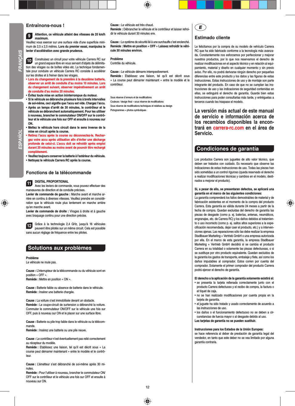 12Entraînons-nous !9Attention, ce véhicule atteint des vitesses de 20 km/h maximum. Veuillez vous exercer sur une surface vide d‘une superﬁ cie mini-mum de 2,5 x 2,5 mètres. Lors du premier essai, manipulez le levier d‘accélération avec grande prudence.10Construisez un circuit pour votre véhicule Carrera RC sur un grand espace libre en vous servant d’objets de délimita-tion des virages ou de boîtes vides etc. La technique fondamen-tale pour conduire un véhicule Carrera RC consiste à accélérer sur les droites et à freiner dans les virages.•     Lors du changement de la première à la deuxième batterie, observer un arrêt de conduite d‘au moins 10 minutes. Lors du changement suivant, observer impérativement un arrêt de conduite d‘au moins 20 minutes.•     Évitez toute mise en action ininterrompue du moteur.•    Si le véhicule se débranche plusieurs fois à brefs intervalles de soi-même, ceci signiﬁ e que l’accu est vide. Chargez l’accu.•   Après un temps d’arrêt de 30 minutes, le contrôleur et le véhicule se débranchent automatiquement. Pour les utiliser à nouveau, brancher le commutateur ON/OFF sur le contrô-leur et le véhicule une fois sur OFF et ensuite à nouveau sur ON.•   Mettez le véhicule hors circuit dans le sens inverse de la mise en circuit après la course.•   Retirez l’accu après la course ou déconnectez-le. Rechar-gez votre accu après utilisation aﬁ n d‘éviter une décharge profonde de celui-ci. L’accu doit se refroidir après emploi durant 20 minutes au moins avant de pouvoir être rechargé complètement. •   Veuillez toujours conserver la batterie à  l’extérieur du véhicule. •   Nettoyez le véhicule Carrera RC après la course.Fonctions de la télécommande11DIGITAL PROPORTIONALAvec les leviers de commande, vous pouvez eﬀ ectuer des manœuvres de direction et de conduite précises.Levier de commande de gauche : Marche avant et marche ar-rière en continu à diverses vitesses. Veuillez prendre en considé-ration que le véhicule roule plus lentement en marche arrière qu’en marche avant.Levier de commande de droite : Virages à droite et à gauche avec braquage continu pour une direction précise.12Grâce à la technologie 2,4 GHz, jusqu‘à 16 véhicules peuvent être pilotés sur un même circuit. Cela est possible sans aucun réglage de fréquence entre les pilotes.Solutions aux problèmes ProblèmeLe véhicule ne roule pas.Cause : L’interrupteur de la télécommande ou du véhicule sont en position « OFF ».Remède : Mettre en position « ON ».Cause : Batterie faible ou absence de batterie dans le  véhicule.Remède : Insérer une batterie chargée.Cause : La voiture s’est immobilisée devant un obstacle. Remède : Le coupe-circuit de surtension a débranché la voiture. Commuter le commutateur ON/OFF sur le véhicule une fois sur OFF, puis à nouveau sur ON et le placer sur une surface libre.Cause : Batterie ou pile trop faible dans le véhicule ou la télécom-mande.Remède : Insérez une batterie ou une pile neuve.Cause : Le contrôleur n’est éventuellement pas relié correctement au récepteur du modèle.Remède :  Etablissez une liaison, tel qu’il est décrit sous « La course peut démarrer maintenant » entre le modèle et le contrô-leur.Cause : L’émetteur s’est débranché de soi-même après 30 mi-nutes. Remède : Pour l’utiliser à nouveau, brancher le commutateur ON/OFF sur le contrôleur et le véhicule une fois sur OFF et ensuite à nouveau sur ON.Cause : Le véhicule est très chaud.Remède : Débrancher le véhicule et le contrôleur et laisser refroi-dir le véhicule durant 30 minutes env.Cause : Le système de sécurité lié à une surchauﬀ e c’est enclenché.Remède : Mettre en position « OFF » Laissez refroidir le véhi-cule 30 minutes environ.ProblèmeContrôle du véhicule.Cause : Le véhicule démarre intempestivement.Remède :  Etablissez une liaison, tel qu’il est décrit sous « La course peut démarrer maintenant » entre le modèle et le contrôleur.Sous réserve d´erreurs et de modiﬁ cationsCouleurs / design ﬁ nal – sous réserve de modiﬁ cationsSous réserve de modiﬁ cations techniques et relatives au designPictogrammes = photos symboliquesEstimado clienteLe felicitamos por la compra de su modelo de vehículo  Carrera RC que ha sido fabricado conforme a la tecnología más avanza-da. Constantemente nos esforzamos por perfeccionar y mejorar nuestros productos, por lo que nos  reservamos el derecho de realizar modiﬁ caciones en el  aspecto técnico y en relación al equi-pamiento, material y diseño en cualquier momento y sin previo aviso. Por ello, no podrá derivarse ningún derecho por pequeñas diferencias entre este producto y los datos y las ﬁ guras de estas instrucciones. Estas instrucciones de uso y de montaje son parte integrante del producto. En caso de que no se cumplan las ins-trucciones de uso y las indicaciones de seguridad contenidas en ellas, se extinguirá el derecho de garantía. Guarde bien estas instrucciones para poder consultarlas más tarde, y entréguelas a terceros cuando les traspase el modelo.La versión más actual de este manual de servicio e  información acerca de los recambios disponibles la encon-trará en carrera-rc.com en el área de Servicio.Condiciones de garantía Los productos Carrera son juguetes de alto valor técnico, que  deben ser tratados con cuidado. Es necesario que observe las indicaciones de estas instrucciones de uso. Todas las piezas han sido sometidas a un control riguroso (queda reservado el derecho a realizar modiﬁ caciones técnicas y cambios en el modelo, desti-nados a mejorar el producto). Si, a pesar de ello, se presentaran defectos, se aplicará una garantía en el marco de las siguientes condiciones:La garantía comprenderá los fallos demostrables de material y de fabricación existentes en el momento de la compra del producto Carrera. Esta garantía es válida durante 24 meses a partir de la fecha de compra. Quedan excluidas del derecho de garantía las piezas de desgaste (como p. ej. baterías, antenas, neumáticos, engranajes, etc. de Carrera RC) y los daños debidos al tratamien-to o uso incorrecto (como p. ej. saltos altos superiores a la espe-ciﬁ cación recomendada, dejar caer el producto, etc.) y a interven-ciones ajenas. Las reparaciones sólo las debe realizar la empresa Stadlbauer Marketing + Vertrieb GmbH o una empresa autorizada por ella. En el marco de esta garantía, la empresa Stadlbauer Marketing + Vertrieb GmbH decidirá si se cambia el producto  Carrera en su totalidad o solamente las piezas defectuosas, o si se sustituye por otro producto equivalente. Quedan excluidos de la garantía los gastos de transporte, embalaje y ﬂ ete, así como los daños imputables al comprador. Estos corren por cuenta del  comprador. Solamente el primer comprador del producto Carrera podrá ejercer el  derecho de garantía.El derecho a la aplicación de la garantía solamente existirá si:•  se presenta la tarjeta rellenada correctamente junto con el  producto Carrera defectuoso y el recibo de compra, la  factura o el tíquet de caja.•  no se han realizado modiﬁ caciones por cuenta propia en la  tarjeta de garantía.•  el juguete ha sido tratado y usado correctamente de acuerdo a las instrucciones de uso.•  los daños o el funcionamiento defectuoso no se deben a cir-cunstancias de fuerza mayor o al desgaste debido al uso.Las tarjetas de garantía no se pueden sustituir.Instrucciones para los Estados de la Unión Europea: se hace referencia al deber de prestación de garantía legal del vendedor, en tanto que este deber no se vea limitado por alguna garantía contraria.FRANÇAISESPAŃOL