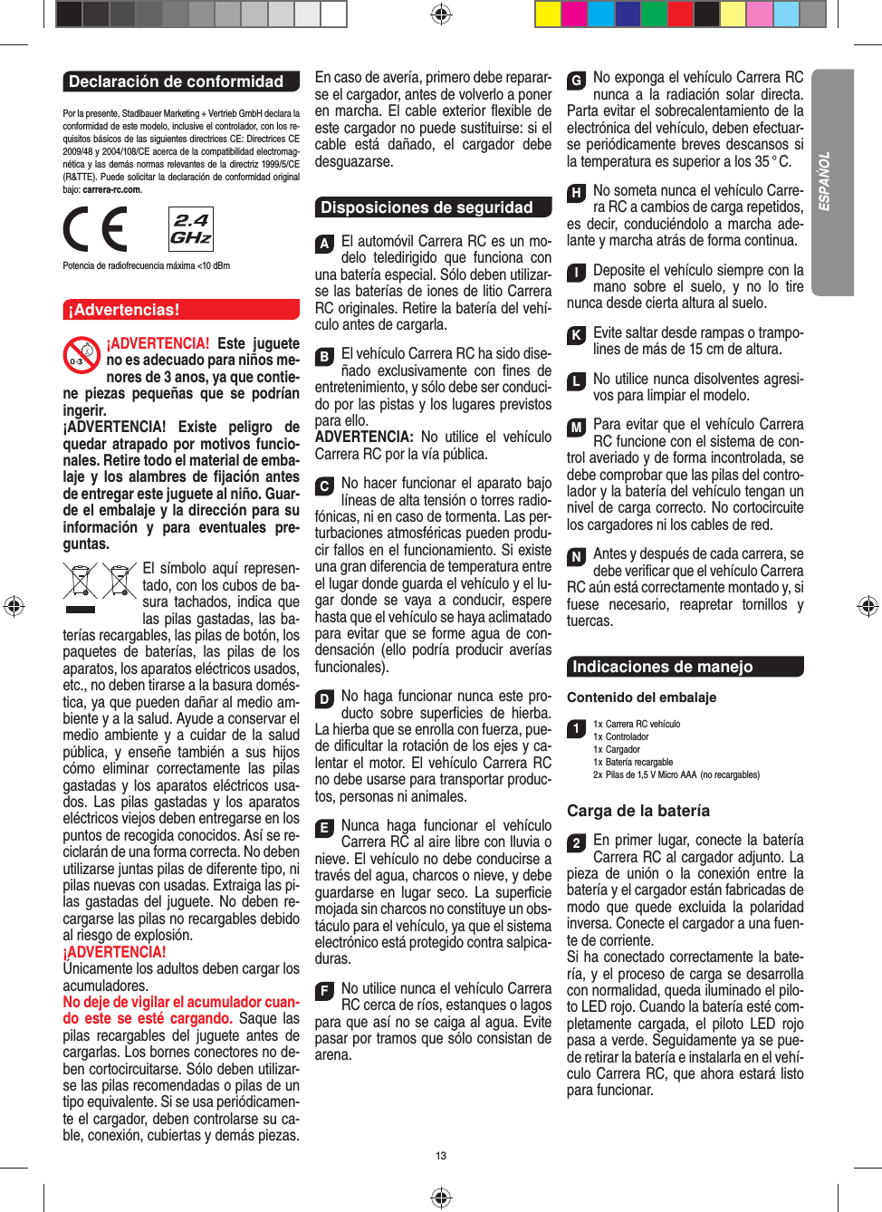 13Declaración de conformidad Por la presente, Stadlbauer Marketing + Vertrieb GmbH declara la conformidad de este modelo, inclusive el  controlador, con los re-quisitos básicos de las siguientes directrices CE: Directrices CE 2009/48 y 2004/108/CE acerca de la compatibilidad electromag-nética y las demás normas relevantes de la directriz 1999/5/CE (R&amp;TTE). Puede solicitar la declaración de conformidad original bajo: carrera-rc.com.                Potencia de radiofrecuencia máxima &lt;10 dBm¡Advertencias!¡ADVERTENCIA! Este juguete no es adecuado para niños me-nores de 3 anos, ya que contie-ne piezas pequeñas que se podrían ingerir. ¡ADVERTENCIA! Existe peligro de quedar atrapado por motivos funcio-nales. Retire todo el material de emba-laje y los alambres de ﬁ jación antes de entregar este juguete al niño. Guar-de el embalaje y la dirección para su información y para eventuales pre-guntas.El símbolo aquí represen-tado, con los cubos de ba-sura tachados,   indica que las pilas gastadas, las ba-terías recargables, las pilas de botón, los paquetes de baterías, las pilas de los aparatos, los aparatos eléctricos usados, etc., no deben tirarse a la basura domés-tica, ya que pueden dañar al medio am-biente y a la salud. Ayude a conservar el medio ambiente y a cuidar de la salud pública, y enseñe también a sus hijos cómo eliminar correctamente las pilas gastadas y los aparatos eléctricos usa-dos. Las pilas gastadas y los aparatos eléctricos viejos deben entregarse en los puntos de recogida conocidos. Así se re-ciclarán de una forma correcta. No deben utilizarse juntas pilas de diferente tipo, ni pilas nuevas con usadas. Extraiga las pi-las gastadas del juguete. No deben re-cargarse las pilas no recargables debido al riesgo de explosión. ¡ADVERTENCIA! Únicamente los adultos deben cargar los acumuladores. No deje de vigilar el acumulador cuan-do este se esté cargando. Saque las pilas recargables del juguete antes de cargarlas. Los bornes conectores no de-ben cortocircuitarse. Sólo deben utilizar-se las pilas recomendadas o pilas de un tipo equivalente. Si se usa periódicamen-te el cargador, deben controlarse su ca-ble, conexión, cubiertas y demás piezas. En caso de avería, primero debe reparar-se el cargador, antes de volverlo a poner en marcha. El cable exterior ﬂ exible de este cargador no puede sustituirse: si el cable está dañado, el cargador debe desguazarse.Disposiciones de seguridadAEl automóvil Carrera RC es un mo-delo teledirigido que funciona con una batería especial. Sólo deben utilizar-se las baterías de iones de litio Carrera RC originales. Retire la batería del vehí-culo antes de cargarla.BEl vehículo Carrera RC ha sido dise-ñado exclusivamente con ﬁ nes de entretenimiento, y sólo debe ser conduci-do por las pistas y los lugares previstos para ello. ADVERTENCIA:  No utilice el vehículo Carrera RC por la vía pública.CNo hacer funcionar el aparato bajo líneas de alta tensión o torres radio-fónicas, ni en caso de tormenta. Las per-turbaciones atmosféricas pueden produ-cir fallos en el funcionamiento. Si existe una gran diferencia de temperatura entre el lugar donde guarda el vehículo y el lu-gar donde se vaya a conducir, espere hasta que el vehículo se haya aclimatado para evitar que se forme agua de con-densación (ello podría producir averías funcionales).DNo haga funcionar nunca este pro-ducto sobre superﬁ cies de hierba. La hierba que se enrolla con fuerza, pue-de diﬁ cultar la rotación de los ejes y ca-lentar el motor. El vehículo Carrera RC no debe usarse para transportar produc-tos, personas ni animales.ENunca haga funcionar el vehículo Carrera RC al aire libre con lluvia o nieve. El vehículo no debe conducirse a través del agua, charcos o nieve, y debe guardarse en lugar seco. La superﬁ cie mojada sin charcos no constituye un obs-táculo para el vehículo, ya que el sistema electrónico está protegido contra salpica-duras.FNo utilice nunca el vehículo Carrera RC cerca de ríos, estanques o lagos para que así no se caiga al agua. Evite pasar por tramos que sólo consistan de arena.GNo exponga el vehículo Carrera RC nunca a la  radiación solar directa. Parta evitar el sobrecalentamiento de la electrónica del vehículo, deben efectuar-se periódicamente  breves descansos si la temperatura es superior a los 35 ° C.HNo someta nunca el vehículo Carre-ra RC a cambios de carga repetidos, es decir, conduciéndolo a marcha ade-lante y marcha atrás de forma continua.IDeposite el vehículo siempre con la mano sobre el suelo, y no lo tire  nunca desde cierta altura al suelo.KEvite saltar desde rampas o trampo-lines de más de 15 cm de altura.LNo utilice nunca disolventes agresi-vos para limpiar el modelo.MPara evitar que el vehículo Carrera RC funcione con el sistema de con-trol averiado y de forma incontrolada, se debe comprobar que las pilas del contro-lador y la batería del vehículo tengan un nivel de carga correcto. No cortocircuite los cargadores ni los cables de red. NAntes y después de cada carrera, se debe veriﬁ car que el vehículo Carrera RC aún está correctamente montado y, si fuese necesario, reapretar tornillos y tuercas.Indicaciones de manejo Contenido del embalaje11 x Carrera RC vehículo 1 x  Controlador 1 x Cargador 1 x Batería recargable  2 x Pilas de 1,5 V Micro AAA  (no recargables)Carga de la batería2En primer lugar, conecte la batería Carrera RC al cargador adjunto. La pieza de unión o la conexión entre la  batería y el cargador están fabricadas de modo que quede excluida la polaridad inversa. Conecte el cargador a una fuen-te de corriente.Si ha conectado correctamente la bate-ría, y el proceso de carga se desarrolla con normalidad, queda iluminado el pilo-to LED rojo. Cuando la batería esté com-pletamente cargada, el piloto LED rojo pasa a verde. Seguidamente ya se pue-de retirar la batería e instalarla en el vehí-culo Carrera RC, que ahora estará listo para funcionar.  ESPAŃOL