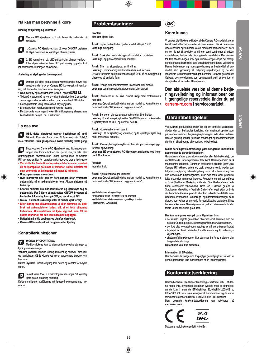 39Nå kan man begynne å kjøreBinding av kjøretøy og kontroller5Carrera RC kjøretøyet og kontrolleren ble forbundet på  fabrikken. 61. Carrera RC kjøretøyet slås på over ON/OFF bryteren. LED på oversiden av kjøretøyet blinker rytmisk.72. Slå kontrolleren på. LED på kontroller blinker rytmisk.Etter et par sekunder lyser LED på kjøretøy og på kontrol-ler permanent. Bindingen er avsluttet.Justering av styring eller bremsepunkt8Dersom det viser seg at kjøretøyet trekker mot høyre eller venstre under bruk av Carrera RC-kjøretøyet, så kan kjø-ring rett frem eller bremsepunktet korrigeres. •     Bind kjøretøy og kontroller som forklart i avsnitt 5 6 7. •     Trykk på knappen på høyre, øvre kontrollerside i ca. 2 sekunder. Justeringsmodus er aktiv med en gang kontroller-LED blinker.•     Kjøring rett frem kan justeres med høyre  joystick. •     Bremsepunktet kan justeres med venstre  joystick.•      For å avslutte justeringen trykkes til slutt knappen på høyre, øvre kontrollerside på nytt i ca. 2 sekunder. La oss øve!9OBS, dette kjøretøyet oppnår hastigheter på inntil 20 km/t. Prøv deg frem på en fri ﬂ ate med min. 2,5x2,5 meter størrelse. Bruk gasspedalen svært forsiktig første gang.10Bygg opp en Carrera-RC kjørebane med hjørnebegrens-ninger eller tomme bokser osv. på en stor, fri ﬂ ate. Den grunnleggende styreteknikken under kjøring med et Carrera RC-kjøretøy er: kjør fort på rette strekninger, og brems i svingene.•   Ved skifte fra første til andre akkumulator må man overhol-de en kjørepause på minst 10 minutter. Skiftet deretter må man overholde en hvilepause på minst 20 minutter.•    Unngå  permanent  motorbruk.•   Hvis kjøretøyet slår seg av ﬂ ere ganger etter hverandre  automatisk, så er akkumulatoren tom. Akkumulatoren må lades opp. •   Etter 30 minutter i ro slår kontrolleren og kjøretøyet seg av automatisk. For å kjøre på nytt settes ON/OFF bryteren på kontroller &amp; kjøretøy først på OFF, og deretter på ON.•   Slå av i omvendt rekkefølge etter at du har kjørt ferdig! •   Etter kjøring tas akkumulatoren ut eller klemmes av. Etter bruk må akkumulatoren lades, slik at en total utladning  forhindres. Akkumulatoren må kjøle seg ned i min. 20 mi-nutter etter bruk, før den kan lades helt opp igjen.•   Batteriet må alltid oppbevares utenfor kjøretøyet.•   Carrera RC-kjøretøyet må rengjøres etter kjøring.Kontrollerfunksjoner11DIGITAL PROPORTIONALMed joystickene kan du gjennomføre presise styrings- og kjøringsmanøvreringer.Venstre joystick: Trinnløs kjøring fremover og bakover i forskjelli-ge hastigheter. OBS: Kjøretøyet kjører langsomere bakover enn fremover.Høyre joystick: Trinnløs styring mot høyre og venstre for nøyak-tighet. 12Takket være 2,4 GHz teknologien kan opptil 16 kjøretøy kjøre på en strekning samtidig. Dette er mulig uten at sjåførene må tilpasse  frekvensene med hve-randre.Problemløsninger ProblemModellen kjører ikke.Årsak: Bryter på kontroller og/eller modell står på “OFF”.Løsning: Innkopling.Årsak: Svak eller overhode ingen akkumulator i modellen.Løsning: Legg inn oppladet akkumulator.Årsak: Bilen har stoppet pga. en hindring. Løsning: Overspenningsbeskyttelsen har slått av bilen. ON/OFF bryteren på kjøretøyet settes på OFF, så på ON igjen og plasseres på en ledig ﬂ ate.Årsak: Svak(t) akkumulator/batteri i kontroller eller modell.Løsning: Legg inn oppladet akkumulator eller batteri.Årsak: Kontroller er ev. ikke bundet riktig med mottakeren i  modellen.Løsning: Opprett en forbindelse mellom modell og kontroller som beskrevet under “Nå kan man begynne å kjøre”.Årsak: Senderen slo seg av automatisk etter 30 minutter.Løsning: For å kjøre på nytt settes ON/OFF bryteren på kontroller &amp; kjøretøy først på OFF, og deretter på ON.Årsak: Kjøretøyet er svært varmt.Løsning: Slå av kjøretøy og kontroller, og la kjøretøyet kjøle seg ned i omtrent 30 minutter.Årsak: Overopphetingsbeskyttelsen har stoppet kjøretøyet pga. for sterk oppvarming.Løsning: Slå av mottaker. RC-kjøretøyet må kjøles ned i om-trent 30 minutter.ProblemIngen kontroll.Årsak: Kjøretøyet beveges utilsiktet.Løsning: Opprett en forbindelse mellom modell og kontroller som beskrevet under “Nå kan man begynne å kjøre”.Med forbehold om feil og endringer Farger/endelig design - med forbehold om endringerMed forbehold om tekniske endringer og endringer i designPiktogrammer = SymbolbilderKære kundeVi ønsker dig tillykke med købet af din Carrera RC-modelbil, der er konstrueret efter det aktuelle tekniske niveau. Da vi permanent videreudvikler og forbedrer vores produkter, forbeholder vi os til enhver tid ret til tekniske ændringer samt ændringer af udstyr, materi aler og design, uden forudgående meddelelse. Der kan der-for ikke aﬂ edes nogen krav pga. mindre afvigelser på det forelig-gende produkt i forhold til data og afbildninger i denne vejledning. Denne betjenings- og montagevejledning er bestanddel af pro-duktet. Ved ignorering af betjeningsvejledningen og de deri  indeholdte sikkerhedsanvisninger bortfalder ethvert garantikrav. Opbevar denne vejledning som opslagsværk og til en eventuel vi-deregivelse af modellen til tredjemand.Den aktuelste version af denne betje-ningsvejledning og informationer om tilgængelige reservedele ﬁ nder du på carrera-rc.com i serviceområdet. Garantibetingelser Ved Carrera produkterne drejer det sig om tekniske kvalitetspro-dukter, der bør behandles forsigtigt. Vær ubetinget opmærksom på informationerne i betjeningsvejledningen. Alle dele underka-stes en grundig kontrol (tekniske ændringer og modelændringer, der tjener til forbedring af produktet, forbeholdes).Skulle der alligevel optræde fejl, ydes der garanti i  henhold til nedenstående garantibetingelser:Garantien omfatter påviselige materiale- eller fabrikationsfejl, der var tilstede da Carrera produktet blev købt. Garantiperioden er 24 måneder fra købsdato. Garantien dækker ikke sliddele (som f.eks. Carrera RC akku’er, antenner, dæk, geardele etc.), skader som følge af usagkyndig behandling/brug (som f.eks. høje spring over den anbefalede højdeangivelse, eller hvis man lader produktet falde etc.) eller fremmede indgreb. Reparationen må kun udføres af ﬁ rma Stadlbauer Marketing + Vertrieb GmbH eller af en af dette ﬁ rma autoriseret virksomhed. Som led i denne garanti vil  Stadlbauer Marketing + Vertrieb GmbH efter eget skån ombytte det komplette Carrera produkt eller kun udskifte de defekte dele. Desuden er transport-, emballage- og kørselsomkostninger samt skader, som køber er ansvarlig for udelukket fra garantien. Disse betales af køberen. Garantiydelserne gælder udelukkende for den første køber af Carrera produktet.Der kan kun gøres krav på garantiydelsen, hvis•   det korrekt udfyldte garantikort bliver indsendt sammen med det defekte  Carrera  produkt, kvitteringen / fakturaen / kassebonen.•    der ikke blev foretaget egenmægtige ændringer på garantikortet.•   legetøjet er blevet behandlet formålsbestemt og iht. betjenings-vejledningen.•   skaderne/fejlfunktionerne ikke stammer fra force majeure eller brugsrelateret slitage.Garantikort kan ikke erstattes.Information til EF-stater: Der henvises til sælgerens lovpligtige garantipligt for så vidt, at denne garantipligt ikke indskrænkes af en konkret garanti. Konformitetserklæring Hermed erklærer Stadlbauer Marketing + Vertrieb GmbH, at den-ne model inkl. styreenhed stemmer overens med de grundlæg-gende krav i følgende EF-direktiver: EU-direktiv 2009/48 og 2004/108/EØF vedr. elektromagnetisk kompatibilitet og de andre relevante forskrifter i direktiv 1999/5/EF (R&amp;TTE) skønner. Den originale konformitetserklæring kan rekvireres på carrera-rc.com.                Maksimal radiofrekvenseﬀ ekt &lt;10 dBm NORSKDANSK