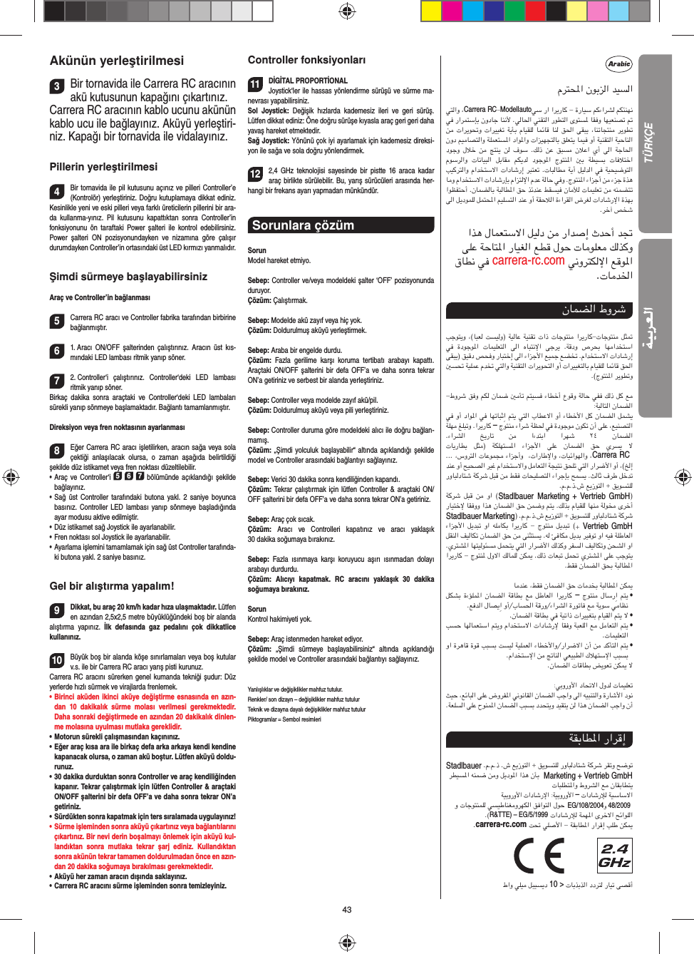 43Akünün yerleştirilmesi3Bir tornavida ile Carrera RC aracının akü kutusunun kapağını çıkartınız.Carrera RC aracının kablo ucunu akünün kablo ucu ile bağlayınız. Aküyü yerleştiri-niz. Kapağı bir tornavida ile vidalayınız.Pillerin yerleştirilmesi4Bir tornavida ile pil kutusunu açınız ve pilleri Controller’e (Kontrolör) yerleştiriniz. Doğru kutuplamaya dikkat ediniz. Kesinlikle yeni ve eski pilleri veya farklı üreticilerin pillerini bir ara-da kullanma-yınız. Pil kutusunu kapattıktan sonra Controller’in fonksiyonunu ön taraftaki Power şalteri ile kontrol edebilirsiniz. Power şalteri ON pozisyonundayken ve nizamına göre çalışır  durumdayken Controller’in ortasındaki üst LED kırmızı yanmalıdır.Şimdi sürmeye başlayabilirsinizAraç ve Controller’in bağlanması5Carrera RC aracı ve Controller fabrika tarafından birbirine bağlanmıştır. 61. Aracı ON/OFF şalterinden çalıştırınız. Aracın üst kıs-mındaki LED lambası ritmik yanıp söner.72. Controller‘i çalıştırınız. Controller‘deki LED lambası  ritmik yanıp söner. Birkaç dakika sonra araçtaki ve Controller‘deki LED lambaları  sürekli yanıp sönmeye başlamaktadır. Bağlantı tamamlanmıştır.Direksiyon veya fren noktasının ayarlanması8Eğer Carrera RC aracı işletilirken, aracın sağa veya sola çektiği anlaşılacak olursa, o zaman aşağıda belirtildiği  şekilde düz istikamet veya fren noktası düzeltilebilir. •      Araç  ve  Controller‘i 5 6 7 bölümünde açıklandığı şekilde bağlayınız. •     Sağ üst Controller tarafındaki butona yakl. 2 saniye boyunca basınız. Controller LED lambası yanıp sönmeye başladığında ayar modusu aktive edilmiştir.•     Düz istikamet sağ Joystick ile ayarlanabilir.  •     Fren noktası sol Joystick ile ayarlanabilir. •     Ayarlama işlemini tamamlamak için sağ üst Controller tarafında-ki butona yakl. 2 saniye basınız. Gel bir alıştırma yapalım!9Dikkat, bu araç 20 km/h kadar hıza ulaşmaktadır. Lütfen en azından 2,5x2,5 metre büyüklüğündeki boş bir alanda alıştırma yapınız. İlk defasında gaz pedalını çok dikkatlice  kullanınız. 10Büyük boş bir alanda köşe sınırlamaları veya boş kutular v.s. ile bir Carrera RC aracı yarış pisti kurunuz. Carrera RC aracını sürerken genel kumanda tekniği şudur: Düz yerlerde hızlı sürmek ve virajlarda frenlemek.•       Birinci aküden ikinci aküye değiştirme esnasında en azın-dan 10 dakikalık sürme molası verilmesi gerekmektedir. Daha sonraki değiştirmede en azından 20 dakikalık dinlen-me molasına uyulması mutlaka gereklidir. •   Motorun sürekli çalışmasından kaçınınız.•   Eğer araç kısa ara ile birkaç defa arka arkaya kendi kendine kapanacak olursa, o zaman akü boştur. Lütfen aküyü doldu-runuz.•   30 dakika durduktan sonra Controller ve araç kendiliğinden kapanır. Tekrar çalıştırmak için lütfen Controller &amp; araçtaki ON/OFF şalterini bir defa OFF’a ve daha sonra tekrar ON’a getiriniz.•    Sürdükten sonra kapatmak için ters sıralamada uygulayınız!•     Sürme işleminden sonra aküyü çıkartınız veya bağlantılarını çıkartınız. Bir nevi derin boşalmayı önlemek için aküyü kul-landıktan sonra mutlaka tekrar şarj ediniz. Kullandıktan sonra akünün tekrar tamamen doldurulmadan önce en azın-dan 20 dakika soğumaya bırakılması gerekmektedir. •   Aküyü her zaman aracın dışında saklayınız.•   Carrera RC aracını sürme işleminden sonra temizleyiniz.Controller fonksiyonları11DİGİTAL PROPORTİONALJoystick‘ler ile hassas yönlendirme sürüşü ve sürme ma-nevrası yapabilirsiniz.Sol Joystick: Değişik hızlarda kademesiz ileri ve geri sürüş.  Lütfen dikkat ediniz: Öne doğru sürüşe kıyasla araç geri geri daha yavaş hareket etmektedir.Sağ Joystick: Yönünü çok iyi ayarlamak için kademesiz direksi-yon ile sağa ve sola doğru yönlendirmek. 122,4 GHz teknolojisi sayesinde bir pistte 16 araca kadar araç birlikte sürülebilir. Bu, yarış sürücüleri arasında her-hangi bir frekans ayarı yapmadan münkündür.Sorunlara çözüm SorunModel hareket etmiyo.Sebep: Controller ve/veya modeldeki şalter ‘OFF’ pozisyonunda duruyor.Çözüm: Çalıştırmak.Sebep: Modelde akü zayıf veya hiç yok.Çözüm: Doldurulmuş aküyü yerleştirmek.Sebep: Araba bir engelde durdu. Çözüm:  Fazla gerilime karşı koruma tertibatı arabayı kapattı. Araçtaki ON/OFF şalterini bir defa OFF’a ve daha sonra tekrar ON’a getiriniz ve serbest bir alanda yerleştiriniz.Sebep: Controller veya modelde zayıf akü/pil.Çözüm: Doldurulmuş aküyü veya pili yerleştiriniz.Sebep: Controller duruma göre modeldeki alıcı ile doğru bağlan-mamış.Çözüm: „Şimdi yolculuk başlayabilir“ altında açıklandığı şekilde model ve Controller arasındaki bağlantıyı sağlayınız.Sebep: Verici 30 dakika sonra kendiliğinden kapandı. Çözüm: Tekrar çalıştırmak için lütfen Controller &amp; araçtaki ON/OFF şalterini bir defa OFF’a ve daha sonra tekrar ON’a getiriniz.Sebep: Araç çok sıcak.Çözüm:  Aracı ve Controlleri kapatınız ve aracı yaklaşık 30 dakika soğumaya bırakınız.Sebep:  Fazla ısınmaya karşı koruyucu aşırı ısınmadan dolayı  arabayı  durdurdu.Çözüm: Alıcıyı kapatmak. RC aracını yaklaşık 30 dakika  soğumaya  bırakınız.SorunKontrol hakimiyeti yok.Sebep: Araç istenmeden hareket ediyor.Çözüm:  „Şimdi sürmeye başlayabilirsiniz“ altında açıklandığı  şekilde model ve Controller arasındaki bağlantıyı sağlayınız.Yanlışlıklar ve değişiklikler mahfuz tutulur. Renkler/ son dizayn – değişiklikler mahfuz tutulurTeknik ve dizayna dayalı değişiklikler mahfuz tutulurPiktogramlar = Sembol resimleriمﺮﺘﶈا نﻮﺑﺰﻟا ﺪﻴﺴﻟا ﻲﺘﻟاو ،Carrera RC-Modellautoﻲﺳ را اﺮﻳرﺎﻛ - ةرﺎﻴﺳ ﻢﻛءاﺮﺸﻟ ﻢﻜﺌﻨﻬﻧ ﻲﻓ راﺮﻤﺘﺳﺈﺑ نودﺎﺟ ﺎﻨﻧﻷ .ﻲﻟﺎﳊا ﻲﻨﻘﺘﻟا رﻮﻄﺘﻟا ىﻮﺘﺴﳌ ﺎﻘﻓو ﺎﻬﻴﻌﻨﺼﺗ ﰎ ﻦﻣ تاﺮﻳﻮﲢو تاﺮﻴﻴﻐﺗ ﺔﻳﺄﺑ مﺎﻴﻘﻠﻟ ﺎﻤﺋﺎﻗ ﺎﻨﻟ ﻖﳊا ﻰﻘﺒﻳ ،ﺎﻨﺗﺎﺠﺘﻨﻣ ﺮﻳﻮﻄﺗ نود ﻢﻴﻣﺎﺼﺘﻟاو ﺔﻠﻤﻌﺘﺴﳌا داﻮﳌاو تاﺰﻴﻬﺠﺘﻟﺎﺑ ﻖﻠﻌﺘﻳ ﺎﻤﻴﻓ وأ ﺔﻴﻨﻘﺘﻟا ﺔﻴﺣﺎﻨﻟا دﻮﺟو لﻼﺧ ﻦﻣ  ﺞﺘﻨﻳ ﻦﻟ فﻮﺳ .ﻚﻟذ  ﻦﻋ ﻖﺒﺴﻣ نﻼﻋا يأ  ﻰﻟا  ﺔﺟﺎﳊا مﻮﺳﺮﻟاو  تﺎﻧﺎﻴﺒﻟا  ﻞﺑﺎﻘﻣ  ﻢﻜﻳﺪﻟ  دﻮﺟﻮﳌا  جﻮﺘﻨﳌا  ﲔﺑ  ﺔﻄﻴﺴﺑ  تﺎﻓﻼﺘﺧا ﺐﻴﻛﺮﺘﻟاو ماﺪﺨﺘﺳﻻا تادﺎﺷرإ ﺮﺒﺘﻌﺗ .تﺎﺒﻟﺎﻄﻣ ﺔﻳأ ﻞﻴﻟﺪﻟا ﻲﻓ ﺔﻴﺤﻴﺿﻮﺘﻟا ﺎﻣو ماﺪﺨﺘﺳﻻا تادﺎﺷرﺈﺑ ماﺰﺘﻟﻹا مﺪﻋ ﺔﻟﺎﺣ ﻲﻓو .جﻮﺘﻨﳌا ءاﺰﺟأ ﻦﻣ ءﺰﺟ ةﺬﻫ اﻮﻈﻔﺘﺣأ .نﺎﻤﻀﻟﺎﺑ ﺔﺒﻟﺎﻄﳌا ﻖﺣ ﺬﺋﺪﻨﻋ ﻂﻘﺴﻴﻓ نﺎﻣﻶﻟ تﺎﻤﻴﻠﻌﺗ ﻦﻣ ﻪﻨﻤﻀﺘﺗ ﻰﻟا ﻞﻳدﻮﻤﻠﻟ ﻞﻤﺘﶈا ﻢﻴﻠﺴﺘﻟا ﺪﻨﻋ وأ ﺔﻘﺣﻼﻟا ةءاﺮﻘﻟا ضﺮﻐﻟ تادﺎﺷرﻹا ةﺬﻬﺑ.ﺮﺧآ ﺺﺨﺷ اﺬﻫ لﺎﻤﻌﺘﺳﻻا ﻞﻴﻟد ﻦﻣ راﺪﺻإ ثﺪﺣأ ﺪﲡ ﻰﻠﻋ ﺔﺣﺎﺘﳌا رﺎﻴﻐﻟا ﻊﻄﻗ لﻮﺣ تﺎﻣﻮﻠﻌﻣ ﻚﻟﺬﻛو قﺎﻄﻧ ﻲﻓ carrera-rc.com ﻲﻧوﺮﺘﻜﻟﻹا ﻊﻗﻮﳌا.تﺎﻣﺪﳋانﺎﻤﻀﻟا طوﺮﺷ ﺐﺟﻮﺘﻳو ،(ﺎﺒﻌﻟ ﺖﺴﻴﻟو) ﺔﻴﻟﺎﻋ ﺔﻴﻨﻘﺗ تاذ تﺎﺟﻮﺘﻨﻣ اﺮﻳرﺎﻛ-تﺎﺟﻮﺘﻨﻣ ﻞﺜﲤ ﻲﻓ  ةدﻮﺟﻮﳌا  تﺎﻤﻴﻠﻌﺘﻟا  ﻰﻟا  هﺎﺒﺘﻧﻹا  ﻰﺟﺮﻳ  .ﺔﻗدو  صﺮﺤﺑ  ﺎﻬﻣاﺪﺨﺘﺳا ﻰﻘﺒﻳ) ﻖﻴﻗد ﺺﺤﻓو رﺎﺒﺘﺧإ ﻰﻟا ءاﺰﺟﻷا ﻊﻴﻤﺟ ﻊﻀﺨﺗ .ماﺪﺨﺘﺳﻻا تادﺎﺷرإ ﲔﺴﲢ ﺔﻴﻠﻤﻋ مﺪﺨﺗ ﻲﺘﻟاو ﺔﻴﻨﻘﺘﻟا تاﺮﻳﻮﺤﺘﻟا وأ تاﺮﻴﻴﻐﺘﻟﺎﺑ مﺎﻴﻘﻠﻟ ﺎﻤﺋﺎﻗ ﻖﳊا .(جﻮﺘﻨﳌا ﺮﻳﻮﻄﺗو-طوﺮﺷ ﻖﻓو ﻢﻜﻟ نﺎﻤﺿ ﲔﻣﺄﺗ ﻢﺘﻴﺴﻓ ءﺎﻄﺧأ عﻮﻗو ﺔﻟﺎﺣ ﻲﻔﻓ ﻚﻟذ ﻞﻛ ﻊﻣ:ﺔﻴﻟﺎﺘﻟا نﺎﻤﻀﻟا ﻲﻓ وأ داﻮﳌا ﻲﻓ ﺎﻬﺗﺎﺒﺛِا ﻢﺘﻳ ﻲﺘﻟا بﺎﻄﻋﻻا وأ ءﺎﻄﺧﻷا ﻞﻛ نﺎﻤﻀﻟا ﻞﻤﺸﻳ ﺔﻠﻬﻣ ﻎﻠﺒﺗو .اﺮﻳرﺎﻛ – جﻮﺘﻨﻣ ءاﺮﺷ ﺔﻈﳊ ﻲﻓ ةدﻮﺟﻮﻣ نﻮﻜﺗ نأ ﻰﻠﻋ ،ﻊﻴﻨﺼﺘﻟا.ءاﺮﺸﻟا  ﺦﻳرﺎﺗ  ﻦﻣ  اءﺪﺘﺑا  اﺮﻬﺷ  ٢٤  نﺎﻤﻀﻟاتﺎﻳرﺎﻄﺑ  ﻞﺜﻣ) ﺔﻜﻠﻬﺘﺴﳌا  ءاﺰﺟﻷا  ﻰﻠﻋ  نﺎﻤﻀﻟا  ﻖﺣ  يﺮﺴﻳ  ﻻ ... ،سوﺮﺘﻟا تﺎﻋﻮﻤﺠﻣ ءاﺰﺟأو  ،تارﺎﻃﻹاو ،تﺎﻴﺋاﻮﻬﻟاو ،Carrera RC  ﺪﻨﻋ وأ ﺢﻴﺤﺼﻟا ﺮﻴﻏ ماﺪﺨﺘﺳﻻاو ﻞﻣﺎﻌﺘﻟا ﺔﺠﻴﺘﻧ ﻖﺤﻠﺗ ﻲﺘﻟا راﺮﺿﻷا وأ ،(ﺦﻟإ روﺎﺒﻟدﺎﺘﺷ ﺔﻛﺮﺷ ﻞﺒﻗ ﻦﻣ ﻂﻘﻓ تﺎﺤﻴﻠﺼﺘﻟا ءاﺮﺟﺈﺑ ﺢﻤﺴﻳ .ﺚﻟﺎﺛ فﺮﻃ ﻞﺧﺪﺗ .م.م.ذ.ش ﻊﻳزﻮﺘﻟا + ﻖﻳﻮﺴﺘﻠﻟ ﺔﻛﺮﺷ ﻞﺒﻗ ﻦﻣ وا  (Stadlbauer Marketing + Vertrieb GmbH) رﺎﻴﺘﺧﻹ ﺎﻘﻓوو اﺬﻫ نﺎﻤﻀﻟا ﻖﺣ ﻦﻤﺿو ﻢﺘﻳ .ﻚﻟﺬﺑ مﺎﻴﻘﻠﻟ ﺎﻬﻨﻣ ﺔﻟﻮﺨﻣ ىﺮﺧأ Stadlbauer Marketing) .م.م.ذ.ش ﻊﻳزﻮﺘﻟا + ﻖﻳﻮﺴﺘﻠﻟ روﺎﺒﻟدﺎﺘﺷ ﺔﻛﺮﺷ ءاﺰﺟﻷا ﻞﻳﺪﺒﺗ وا ﻪﻠﻣﺎﻜﺑ اﺮﻳرﺎﻛ - جﻮﺘﻨﻣ ﻞﻳﺪﺒﺗ (+ Vertrieb GmbH ﻞﻘﻨﻟا ﻒﻴﻟﺎﻜﺗ نﺎﻤﻀﻟا ﻖﺣ ﻦﻣ ﻰﻨﺜﺘﺴﻳ .ﻪﻟ ﺊﻓﺎﻜﻣ ﻞﻳﺪﺑ ﺮﻴﻓﻮﺗ وا ﻪﻴﻓ ﺔﻠﻃﺎﻌﻟا .يﺮﺘﺸﳌا ﺎﻬﺘﻴﻟﻮﺌﺴﻣ ﻞﻤﺤﺘﻳ ﻲﺘﻟا راﺮﺿﻷا ﻚﻟﺬﻛو ﺮﻔﺴﻟا ﻒﻴﻟﺎﻜﺗو ﻦﺤﺸﻟا وا اﺮﻳرﺎﻛ - جﻮﺘﻨﳌ لوﻻا ﻚﻟﺎﻤﻠﻟ ﻦﻜﳝ .ﻚﻟذ تﺎﻌﺒﺗ ﻞﻤﲢ يﺮﺘﺸﳌا ﻰﻠﻋ ﺐﺟﻮﺘﻳ.ﻂﻘﻓ نﺎﻤﻀﻟا ﻖﺤﺑ ﺔﺒﻟﺎﻄﳌاﺎﻣﺪﻨﻋ ،ﻂﻘﻓ نﺎﻤﻀﻟا ﻖﺣ تﺎﻣﺪﺨﺑ ﺔﺒﻟﺎﻄﳌا ﻦﻜﳝ ﻞﻜﺸﺑ ةءﺆﻠﻤﳌا نﺎﻤﻀﻟا ﺔﻗﺎﻄﺑ ﻊﻣ ﻞﻃﺎﻌﻟا اﺮﻳرﺎﻛ – جﻮﺘﻨﻣ لﺎﺳرِا ﻢﺘﻳ   •.ﻊﻓﺪﻟا لﺎﺼﻳِا وأ/بﺎﺴﳊا ﺔﻗرو/ءاﺮﺸﻟا ةرﻮﺗﺎﻓ ﻊﻣ ﺔﻳﻮﺳ ﻲﻣﺎﻈﻧ.نﺎﻤﻀﻟا ﺔﻗﺎﻄﺑ ﻲﻓ ﺔﻴﺗاذ تاﺮﻴﻴﻐﺘﺑ مﺎﻴﻘﻟا ﻢﺘﻳ ﻻ   • ﺐﺴﺣ ﺎﻬﻟﺎﻤﻌﺘﺳا ﻢﺘﻳو ماﺪﺨﺘﺳﻻا تادﺎﺷرﻹ ﺎﻘﻓو ﺔﺒﻌﻠﻟا ﻊﻣ ﻞﻣﺎﻌﺘﻟا ﻢﺘﻳ   •.تﺎﻤﻴﻠﻌﺘﻟا وا ةﺮﻫﺎﻗ ةﻮﻗ ﺐﺒﺴﺑ ﺖﺴﻴﻟ ﺔﻴﻠﻤﻌﻟا ءﺎﻄﺧﻷاو/راﺮﺿﻻا نأ ﻦﻣ ﺪﻛﺄﺘﻟا ﻢﺘﻳ   •.ماﺪﺨﺘﺳﻹا ﻦﻣ ﰋﺎﻨﻟا ﻲﻌﻴﺒﻄﻟا كﻼﻬﺘﺳﻹا ﺐﺒﺴﺑ.نﺎﻤﻀﻟا تﺎﻗﺎﻄﺑ ﺾﻳﻮﻌﺗ ﻦﻜﳝ ﻻ:ﻲﺑوروﻷا دﺎﲢﻻا لوﺪﻟ تﺎﻤﻴﻠﻌﺗ ﺚﻴﺣ ،ﻊﺋﺎﺒﻟا ﻰﻠﻋ ضوﺮﻔﳌا ﻲﻧﻮﻧﺎﻘﻟا نﺎﻤﻀﻟا ﺐﺟاو ﻰﻟا ﻪﻴﺒﻨﺘﻟاو ةرﺎﺷﻷا دﻮﻧ.ﺔﻌﻠﺴﻟا ﻰﻠﻋ حﻮﻨﻤﳌا نﺎﻤﻀﻟا ﺐﺒﺴﺑ دﺪﺤﺘﻳو ﺪﻴﻘﺘﻳ ﻦﻟ اﺬﻫ نﺎﻤﻀﻟا ﺐﺟاو نأﺔﻘﺑﺎﻄﳌا راﺮﻗإ Stadlbauer .م.م.ذ .ش ﻊﻳزﻮﺘﻟا + ﻖﻳﻮﺴﺘﻠﻟ روﺎﺒﻟدﺎﺘﺷ ﺔﻛﺮﺷ ﺮﻘﺗو ﺢﺿﻮﺗ ﺮﻄﻴﺴﳌا ﻪﻨﻤﺿ ﻦﻣو ﻞﻳدﻮﳌا اﺬﻫ نﺄﺑ  Marketing + Vertrieb GmbH تﺎﺒﻠﻄﺘﳌاو طوﺮﺸﻟا ﻊﻣ نﺎﻘﺑﺎﻄﺘﻳﺔﻴﺑوروﻷا تادﺎﺷرﻹا :ﺔﻴﺑوروﻷا – تادﺎﺷرﻺﻟ ﺔﻴﺳﺎﺳﻻا و تﺎﺟﻮﺘﻨﻤﻠﻟ ﻲﺴﻴﻃﺎﻨﻐﻣوﺮﻬﻜﻟا ﻖﻓاﻮﺘﻟا لﻮﺣ EG/108/2004و 48/2009                                .(R&amp;TTE) – EG/5/1999 تادﺎﺷرﻺﻟ ﺔﻤﻬﳌا ىﺮﺧﻻا ﺢﺋاﻮﻠﻟا.carrera-rc.com ﺖﲢ ﻲﻠﺻﻷا - ﺔﻘﺑﺎﻄﳌا راﺮﻗإ ﺐﻠﻃ ﻦﻜﳝ                 طاو ﻲﻠﻴﻣ ﻞﺒﻴﺴﻳد 10 &gt; تﺎﺑﺬﺑﺬﻟا ددﺮﺘﻟ رﺎﻴﺗ ﻰﺼﻗأTÜRKÇE