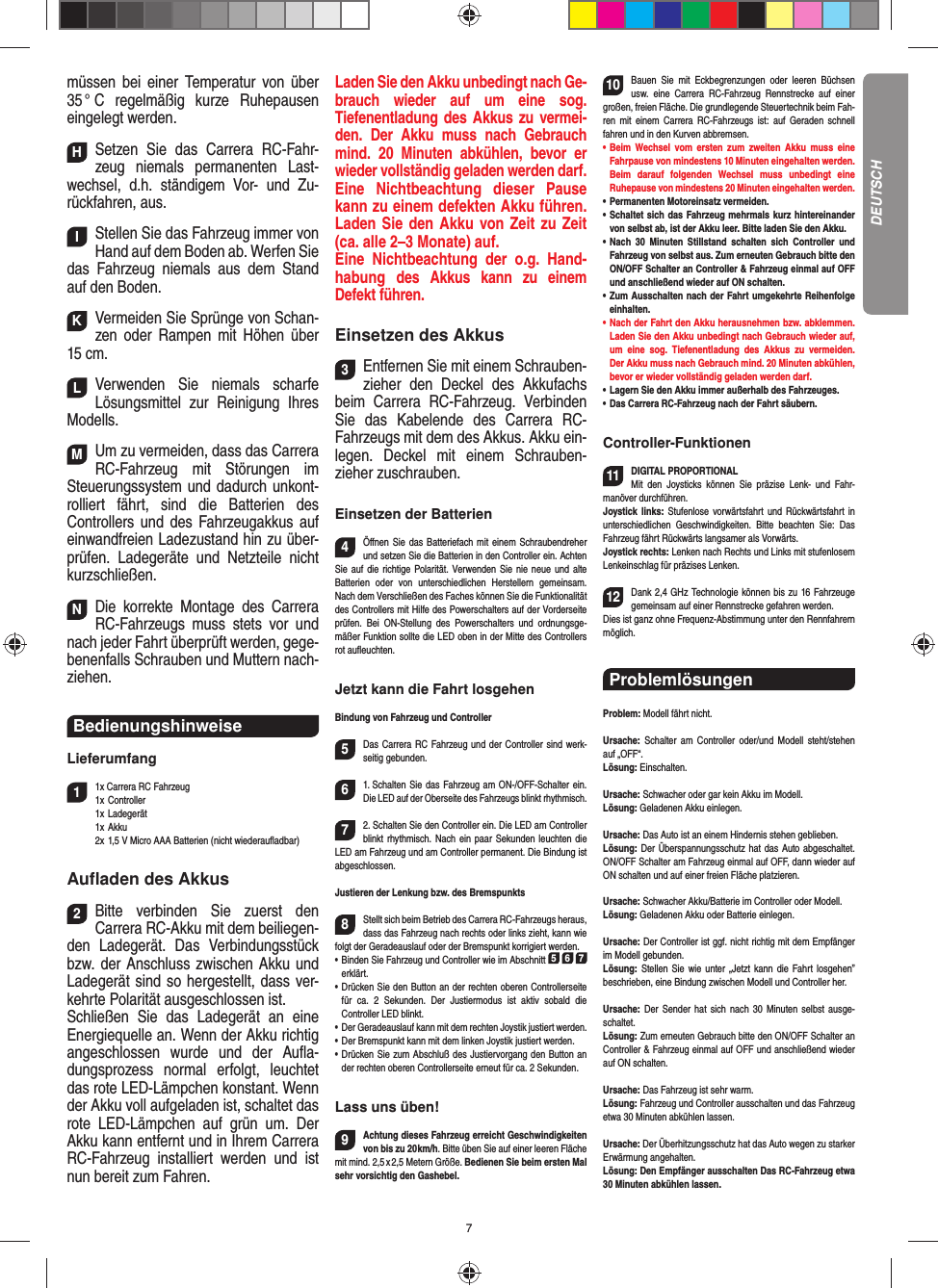 7müssen bei einer Temperatur von über 35 °  C  regelmäßig  kurze  Ruhepausen eingelegt  werden.HSetzen Sie das Carrera RC-Fahr-zeug niemals permanenten Last-wechsel, d.h. ständigem Vor- und Zu-rückfahren, aus.IStellen Sie das Fahrzeug immer von Hand auf dem Boden ab. Werfen Sie das Fahrzeug niemals aus dem Stand auf den Boden.KVermeiden Sie Sprünge von Schan-zen oder Rampen mit  Höhen über 15 cm.LVerwenden Sie niemals scharfe  Lösungsmittel zur Reinigung Ihres Modells.MUm zu vermeiden, dass das Carrera RC-Fahrzeug mit Störungen im Steuerungssystem und dadurch unkont-rolliert fährt, sind die Batterien des  Controllers und des Fahrzeugakkus auf einwandfreien  Ladezustand hin zu über-prüfen. Ladegeräte und Netzteile nicht kurzschließen. NDie korrekte Montage des Carrera RC-Fahrzeugs muss stets vor und nach jeder Fahrt überprüft  werden, gege-benenfalls Schrauben und Muttern nach-ziehen. Bedienungshinweise Lieferumfang11x Carrera RC Fahrzeug 1x Controller 1x Ladegerät  1x Akku  2x 1,5 V Micro AAA Batterien (nicht wiederauﬂ adbar)Auﬂ aden des Akkus2Bitte verbinden Sie zuerst den  Carrera RC-Akku mit dem beiliegen-den Ladegerät. Das Verbindungsstück bzw. der Anschluss zwischen Akku und Ladegerät sind so hergestellt, dass ver-kehrte Polarität ausgeschlossen ist. Schließen Sie das Ladegerät an eine Energiequelle an. Wenn der Akku richtig angeschlossen wurde und der Auﬂ a-dungsprozess normal erfolgt, leuchtet das rote LED-Lämpchen konstant. Wenn der Akku voll aufgeladen ist, schaltet das rote LED-Lämpchen auf grün um. Der Akku kann entfernt und in Ihrem Carrera RC-Fahrzeug installiert werden und ist nun bereit zum Fahren.  Laden Sie den Akku unbedingt nach Ge-brauch wieder auf um eine sog.  Tiefenentladung des Akkus zu vermei-den. Der Akku muss nach Gebrauch mind. 20 Minuten abkühlen, bevor er wieder vollständig geladen werden darf. Eine Nichtbeachtung dieser Pause kann zu einem defekten Akku führen. Laden Sie den Akku von Zeit zu Zeit (ca. alle 2–3 Monate) auf. Eine Nichtbeachtung der o.g. Hand-habung des  Akkus kann zu einem  Defekt  führen.Einsetzen des Akkus3Entfernen Sie mit einem Schrauben-zieher den Deckel des Akkufachs beim  Carrera RC-Fahrzeug. Verbinden Sie das Kabelende des Carrera RC-Fahrzeugs mit dem des Akkus. Akku ein-legen.  Deckel mit einem Schrauben-zieher zuschrauben.Einsetzen der Batterien4Öﬀ nen Sie das Batteriefach mit einem Schraubendreher und setzen Sie die Batterien in den Controller ein. Achten Sie auf die richtige Polarität. Verwenden Sie nie neue und alte Batterien oder von unterschiedlichen Herstellern gemeinsam. Nach dem Verschließen des Faches können Sie die Funktionalität des Controllers mit Hilfe des Powerschalters auf der Vorderseite prüfen. Bei ON-Stellung des Powerschalters und ordnungsge-mäßer Funktion sollte die LED oben in der Mitte des Controllers rot auﬂ euchten.Jetzt kann die Fahrt losgehenBindung von Fahrzeug und Controller5Das Carrera RC Fahrzeug und der Controller sind werk-seitig gebunden. 61. Schalten Sie das Fahrzeug am ON-/OFF-Schalter ein. Die LED auf der Oberseite des Fahrzeugs blinkt rhythmisch.72. Schalten Sie den Controller ein. Die LED am Controller blinkt rhythmisch. Nach ein paar Sekunden leuchten die LED am Fahrzeug und am Controller permanent. Die  Bindung ist abgeschlossen.Justieren der Lenkung bzw. des Bremspunkts8Stellt sich beim Betrieb des Carrera RC-Fahrzeugs heraus, dass das Fahrzeug nach rechts oder links zieht, kann wie folgt der Geradeauslauf oder der Bremspunkt korrigiert werden. •     Binden Sie Fahrzeug und Controller wie im Abschnitt 5 6 7 erklärt. •     Drücken Sie den Button an der rechten oberen Controllerseite für ca. 2 Sekunden. Der Justiermodus ist aktiv sobald die  Controller LED blinkt.•     Der Geradeauslauf kann mit dem rechten Joystik justiert werden. •     Der Bremspunkt kann mit dem linken Joystik justiert werden.•     Drücken Sie zum Abschluß des Justiervorgang den Button an der rechten oberen Controllerseite erneut für ca. 2 Sekunden. Lass uns üben!9Achtung dieses Fahrzeug erreicht Geschwindigkeiten von bis zu 20 km/h. Bitte üben Sie auf einer leeren Fläche mit mind. 2,5 x 2,5 Metern Größe. Bedienen Sie beim ersten Mal sehr vorsichtig den Gashebel. 10Bauen Sie mit Eckbegrenzungen oder leeren Büchsen usw. eine Carrera RC-Fahrzeug Rennstrecke auf einer großen, freien Fläche. Die grundlegende Steuertechnik beim Fah-ren mit einem Carrera RC-Fahrzeugs ist: auf Geraden schnell fahren und in den Kurven abbremsen.•      Beim  Wechsel  vom  ersten  zum  zweiten  Akku  muss  eine Fahrpause von mindestens 10  Minuten eingehalten werden. Beim darauf folgenden Wechsel muss unbedingt eine  Ruhepause von mindestens 20 Minuten eingehalten werden.•      Permanenten  Motoreinsatz  vermeiden.•   Schaltet sich das Fahrzeug mehrmals kurz hintereinander von selbst ab, ist der Akku leer. Bitte laden Sie den Akku.•   Nach 30 Minuten Stillstand schalten sich Controller und Fahrzeug von selbst aus. Zum erneuten Gebrauch bitte den ON/OFF Schalter an Controller &amp; Fahrzeug einmal auf OFF und anschließend wieder auf ON  schalten.•   Zum Ausschalten nach der Fahrt umgekehrte Reihenfolge einhalten.•     Nach der Fahrt den Akku herausnehmen bzw. abklemmen. Laden Sie den Akku unbedingt nach Gebrauch wieder auf, um eine sog. Tiefenentladung des Akkus zu vermeiden. Der Akku muss nach Gebrauch mind. 20 Minuten abkühlen, bevor er wieder vollständig geladen werden darf. •     Lagern Sie den Akku immer außerhalb des Fahrzeuges. •   Das Carrera RC-Fahrzeug nach der Fahrt säubern.Controller-Funktionen11DIGITAL PROPORTIONALMit den Joysticks können Sie präzise Lenk- und Fahr-manöver durchführen. Joystick links: Stufenlose vorwärtsfahrt und Rückwärtsfahrt in unterschiedlichen Geschwindigkeiten. Bitte beachten Sie: Das Fahrzeug fährt Rückwärts langsamer als Vorwärts.Joystick rechts: Lenken nach Rechts und Links mit stufenlosem Lenkeinschlag für präzises Lenken. 12Dank 2,4 GHz Technologie können bis zu 16 Fahrzeuge gemeinsam auf einer Rennstrecke gefahren werden. Dies ist ganz ohne Frequenz-Abstimmung unter den Rennfahrern möglich.Problemlösungen Problem: Modell fährt nicht.Ursache: Schalter am Controller oder/und Modell steht/stehen auf „OFF“.Lösung: Einschalten.Ursache: Schwacher oder gar kein Akku im Modell.Lösung: Geladenen Akku einlegen.Ursache: Das Auto ist an einem Hindernis stehen geblieben. Lösung: Der Überspannungsschutz hat das Auto abgeschaltet. ON/OFF Schalter am Fahrzeug einmal auf OFF, dann wieder auf ON schalten und auf einer freien Fläche platzieren.Ursache: Schwacher Akku/Batterie im Controller oder Modell.Lösung: Geladenen Akku oder Batterie einlegen.Ursache: Der Controller ist ggf. nicht richtig mit dem  Empfänger im Modell gebunden.Lösung: Stellen Sie wie unter „Jetzt kann die Fahrt los gehen” beschrieben, eine Bindung zwischen Modell und Controller her.Ursache: Der Sender hat sich nach 30 Minuten selbst ausge-schaltet. Lösung: Zum erneuten Gebrauch bitte den ON/OFF Schalter an Controller &amp; Fahrzeug einmal auf OFF und anschließend wieder auf ON schalten.Ursache: Das Fahrzeug ist sehr warm.Lösung: Fahrzeug und Controller ausschalten und das Fahrzeug etwa 30 Minuten abkühlen lassen.Ursache: Der Überhitzungsschutz hat das Auto wegen zu starker Erwärmung angehalten.Lösung: Den Empfänger ausschalten Das RC-Fahrzeug etwa 30 Minuten abkühlen lassen.DEUTSCH