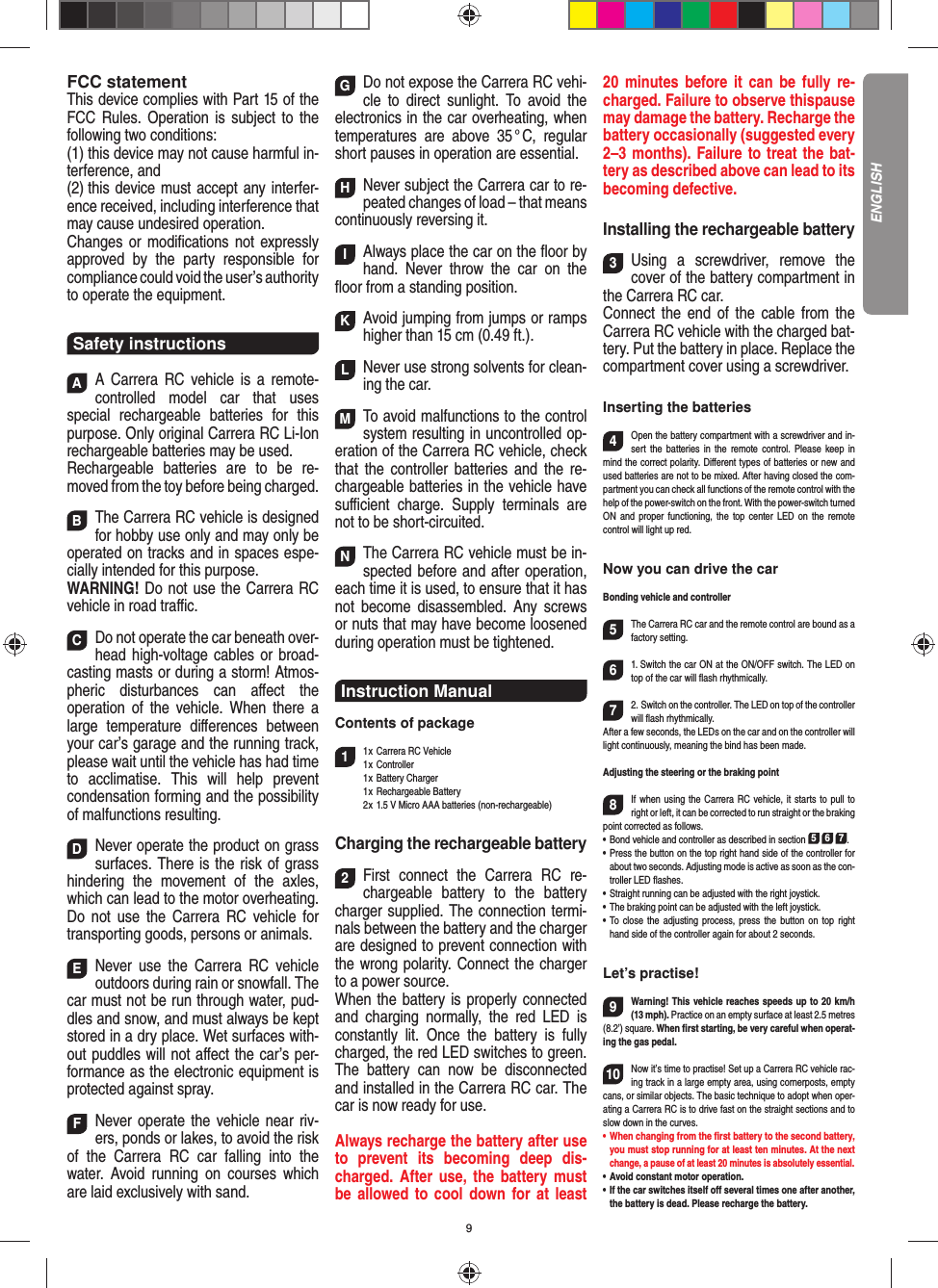 9FCC statementThis device complies with Part 15 of the FCC Rules. Operation is subject to the following two conditions: (1) this device may not cause harmful in-terference, and (2) this device must accept any interfer-ence received,  including interference that may cause undesired operation. Changes or modiﬁ cations not expressly approved by the party responsible for compliance could void the user’s  authority to operate the equipment.Safety instructionsAA Carrera RC vehicle is a remote-controlled model car that uses  special rechargeable batteries for this purpose. Only original Carrera RC Li-Ion recharge able batteries may be used. Rechargeable batteries are to be re-moved from the toy before being charged.  BThe Carrera RC vehicle is designed for hobby use only and may only be operated on tracks and in spaces espe-cially intended for this purpose. WARNING! Do not use the Carrera RC vehicle in road traﬃ  c. CDo not operate the car beneath over-head high-voltage cables or broad-casting masts or during a storm! Atmos-pheric disturbances can aﬀ ect the operation of the vehicle. When there a large temperature  diﬀ erences between your car’s garage and the running track, please wait until the vehicle has had time to acclimatise. This will help prevent conden sation forming and the possibility of malfunctions resulting. DNever operate the product on grass surfaces. There is the risk of grass hindering the movement of the axles, which can lead to the motor overheating. Do not use the Carrera RC vehicle for transporting goods, persons or animals. ENever use the Carrera RC vehicle outdoors during rain or snowfall. The car must not be run through water, pud-dles and snow, and must always be kept stored in a dry place. Wet surfaces with-out puddles will not aﬀ ect the car’s per-formance as the electronic equipment is protected against spray. FNever operate the vehicle near riv-ers, ponds or lakes, to avoid the risk of the Carrera RC car falling into the  water. Avoid running on courses which are laid exclusively with sand. GDo not expose the Carrera RC vehi-cle to direct sunlight. To avoid the electronics in the car overheating, when temperatures are above 35 ° C, regular short pauses in operation are essential. HNever subject the Carrera car to re-peated changes of load – that means continuously reversing it. IAlways place the car on the ﬂ oor by hand. Never throw the car on the ﬂ oor from a standing position.  KAvoid jumping from jumps or ramps higher than 15 cm (0.49 ft.). L Never use strong solvents for clean-ing the car. MTo avoid malfunctions to the control system resulting in uncontrolled op-eration of the Carrera RC  vehicle, check that the controller batteries and the re-chargeable batteries in the vehicle have suﬃ  cient charge. Supply terminals are not to be short-circuited. NThe Carrera RC vehicle must be in-spected before and after operation, each time it is used, to ensure that it has not become disassembled. Any screws or nuts that may have become loosened during  operation must be tightened.Instruction ManualContents of package11 x Carrera RC Vehicle1 x  Controller 1 x Battery Charger 1 x Rechargeable Battery  2 x 1.5 V Micro AAA batteries (non-rechargeable)Charging the rechargeable battery2First connect the Carrera RC re-chargeable battery to the battery charger supplied. The connection termi-nals between the battery and the charger are designed to prevent connection with the wrong polarity. Connect the charger to a power source.When the battery is properly connected and charging normally, the red LED is constantly lit. Once the battery is fully charged, the red LED switches to green. The battery can now be disconnected and installed in the Carrera RC car. The car is now ready for use.Always recharge the battery after use to prevent its becoming deep dis-charged. After use, the battery must be allowed to cool down for at least 20 minutes before it can be fully re-charged. Failure to observe thispause may damage the battery. Recharge the battery  occasionally (suggested every 2–3 months). Failure to treat the bat-tery as described above can lead to its becoming defective.Installing the rechargeable battery3Using a screwdriver, remove the cover of the  battery compartment in the Carrera RC car.Connect the end of the cable from the Carrera RC vehicle with the charged bat-tery. Put the battery in place. Replace the compartment cover using a screwdriver.Inserting the batteries4Open the battery compartment with a screwdriver and in-sert the batteries in the remote control. Please keep in mind the correct polarity. Diﬀ erent types of batteries or new and used batteries are not to be mixed. After having closed the com-partment you can check all functions of the remote control with the help of the power-switch on the front. With the power-switch turned ON and proper functioning, the top center LED on the remote  control will light up red.Now you can drive the carBonding vehicle and controller5The Carrera RC car and the remote control are bound as a factory setting. 61. Switch the car ON at the ON/OFF switch. The LED on top of the car will ﬂ ash rhythmically.72. Switch on the controller. The LED on top of the controller will ﬂ ash rhythmically.After a few seconds, the LEDs on the car and on the controller will light continuously, meaning the bind has been made.Adjusting the steering or the braking point 8If when using the Carrera RC vehicle, it starts to pull to right or left, it can be corrected to run straight or the braking point corrected as follows. •   Bond vehicle and controller as described in section 5 6 7. •   Press the button on the top right hand side of the controller for about two seconds. Adjusting mode is active as soon as the con-troller LED ﬂ ashes.•   Straight running can be adjusted with the right joystick. •   The braking point can be adjusted with the left joystick.•   To close the adjusting process, press the button on top right hand side of the controller again for about 2 seconds. Let’s practise!9Warning! This vehicle reaches speeds up to 20 km/h (13 mph). Practice on an empty surface at least 2.5 metres (8.2’) square. When ﬁ rst starting, be very careful when operat-ing the gas pedal.10Now it’s time to practise! Set up a Carrera RC  vehicle rac-ing track in a large empty area, using cornerposts, empty cans, or similar objects. The basic technique to adopt when oper-ating a Carrera RC is to drive fast on the straight sections and to slow down in the curves.•      When  changing  from  the  ﬁ rst battery to the second battery, you must stop running for at least ten minutes. At the next change, a pause of at least 20 minutes is absolutely essential.•   Avoid constant motor operation.•   If the car switches itself oﬀ  several times one after another, the battery is dead. Please  recharge the battery.ENGLISH