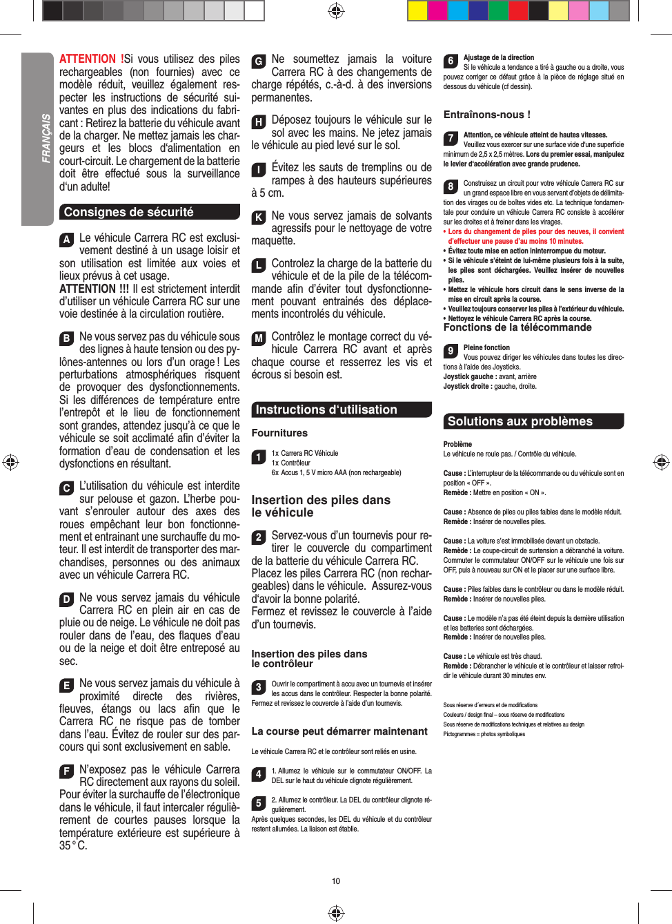 10ATTENTION !Si vous utilisez des piles rechargeables (non fournies) avec ce modèle réduit, veuillez également res-pecter les instructions de sécurité sui-vantes en plus des indications du fabri-cant : Retirez la batterie du véhicule avant de la charger. Ne mettez jamais les char-geurs et les blocs d‘alimentation en court-circuit. Le chargement de la batterie doit être eﬀ ectué sous la surveillance d‘un adulte! Consignes de sécuritéALe véhicule Carrera RC est exclusi-vement destiné à un usage loisir et son utilisation est limitée aux voies et lieux prévus à cet usage. ATTENTION !!! Il est strictement interdit d’utiliser un véhicule Carrera RC sur une voie destinée à la circulation routière.BNe vous servez pas du véhicule sous des lignes à haute tension ou des py-lônes-antennes ou lors d’un orage ! Les perturbations atmosphériques risquent de provoquer des dysfonctionnements. Si les diﬀ érences de température entre l’entrepôt et le lieu de fonctionnement sont grandes, attendez jusqu’à ce que le véhicule se soit acclimaté aﬁ n d’éviter la formation d’eau de condensation et les dysfonctions en  résultant.CL’utilisation du véhicule est interdite sur pelouse et gazon. L’herbe pou-vant s’enrouler autour des axes des roues empêchant leur bon fonctionne-ment et entrainant une surchauﬀ e du mo-teur. Il est interdit de transporter des mar-chandises, personnes ou des animaux avec un véhicule Carrera RC.DNe vous servez jamais du véhicule Carrera RC en plein air en cas de pluie ou de neige. Le véhicule ne doit pas rouler dans de l’eau, des ﬂ aques d’eau ou de la neige et doit être entreposé au sec. ENe vous servez jamais du véhicule à proximité directe des rivières, ﬂ euves, étangs ou lacs aﬁ n que le Carrera RC ne risque pas de tomber dans l’eau. Évitez de rouler sur des par-cours qui sont exclusivement en sable.FN’exposez pas le véhicule Carrera RC directement aux rayons du soleil.Pour éviter la surchauﬀ e de l’électronique dans le véhicule, il faut intercaler réguliè-rement de courtes pauses lorsque la température extérieure est supérieure à 35 ° C.GNe soumettez jamais la voiture  Carrera RC à des changements de charge répétés, c.-à-d. à des  inversions permanentes.HDéposez toujours le véhicule sur le sol avec les mains. Ne jetez jamais le véhicule au pied levé sur le sol.IÉvitez les sauts de tremplins ou de rampes à des hauteurs supérieures à 5 cm.KNe vous servez jamais de solvants agressifs pour le nettoyage de votre maquette.LControlez la charge de la batterie du véhicule et de la pile de la télécom-mande aﬁ n d’éviter tout dysfonctionne-ment pouvant entrainés des déplace-ments incontrolés du véhicule. MContrôlez le montage correct du vé-hicule Carrera RC avant et après chaque course et resserrez les vis et écrous si besoin est.Instructions d‘utilisationFournitures11 x Carrera RC Véhicule 1 x  Contrôleur  6 x Accus 1, 5 V micro AAA (non rechargeable)Insertion des piles dans le véhicule2Servez-vous d’un tournevis pour re-tirer le couvercle du compartiment de la batterie du véhicule Carrera RC.Placez les piles Carrera RC (non rechar-geables) dans le véhicule.  Assurez-vous d‘avoir la bonne polarité.Fermez et revissez le couvercle à l’aide d’un tournevis.Insertion des piles dans le contrôleur3Ouvrir le compartiment à accu avec un tournevis et insérer les accus dans le contrôleur. Respecter la bonne polarité. Fermez et revissez le couvercle à l’aide d’un tournevis.La course peut démarrer maintenantLe véhicule Carrera RC et le contrôleur sont reliés en usine. 41. Allumez le véhicule sur le commutateur ON/OFF. La DEL sur le haut du véhicule clignote  régulièrement.52. Allumez le contrôleur. La DEL du contrôleur clignote ré-gulièrement.Après quelques secondes, les DEL du véhicule et du contrôleur restent allumées. La liaison est établie.6Ajustage de la directionSi le véhicule a tendance a tiré à gauche ou a droite, vous pouvez corriger ce défaut grâce à la pièce de réglage situé en dessous du véhicule (cf dessin).Entraînons-nous !7Attention, ce véhicule atteint de hautes vitesses. Veuillez vous exercer sur une surface vide d‘une superﬁ cie minimum de 2,5 x 2,5 mètres. Lors du premier essai, manipulez le levier d‘accélération avec grande prudence.8Construisez un circuit pour votre véhicule Carrera RC sur un grand espace libre en vous servant d’objets de délimita-tion des virages ou de boîtes vides etc. La technique fondamen-tale pour conduire un véhicule Carrera RC consiste à accélérer sur les droites et à freiner dans les virages.•     Lors du changement de piles pour des neuves, il convient d’eﬀ ectuer une pause d’au moins 10 minutes. •     Évitez toute mise en action ininterrompue du moteur.•   Si le véhicule s’éteint de lui-même plusieurs fois à la suite, les piles sont déchargées. Veuillez insérer de nouvelles piles.•   Mettez le véhicule hors circuit dans le sens inverse de la mise en circuit après la course.•       Veuillez toujours conserver les piles à l’extérieur du véhicule. •   Nettoyez le véhicule Carrera RC après la course.Fonctions de la télécommande9Pleine fonctionVous pouvez diriger les véhicules dans toutes les direc-tions à l’aide des Joysticks.Joystick gauche : avant, arrièreJoystick droite : gauche, droite.Solutions aux problèmes ProblèmeLe véhicule ne roule pas. / Contrôle du véhicule.Cause : L’interrupteur de la télécommande ou du véhicule sont en position « OFF ».Remède : Mettre en position « ON ».Cause : Absence de piles ou piles faibles dans le modèle réduit.Remède : Insérer de nouvelles piles.Cause : La voiture s’est immobilisée devant un obstacle. Remède : Le coupe-circuit de surtension a débranché la voiture. Commuter le commutateur ON/OFF sur le véhicule une fois sur OFF, puis à nouveau sur ON et le placer sur une surface libre.Cause : Piles faibles dans le contrôleur ou dans le modèle réduit.Remède : Insérer de nouvelles piles.Cause : Le modèle n’a pas été éteint depuis la dernière utilisation et les batteries sont déchargées. Remède : Insérer de nouvelles piles.Cause : Le véhicule est très chaud.Remède : Débrancher le véhicule et le contrôleur et laisser refroi-dir le véhicule durant 30 minutes env.Sous réserve d´erreurs et de modiﬁ cationsCouleurs / design ﬁ nal – sous réserve de modiﬁ cationsSous réserve de modiﬁ cations techniques et relatives au designPictogrammes = photos symboliquesFRANÇAIS