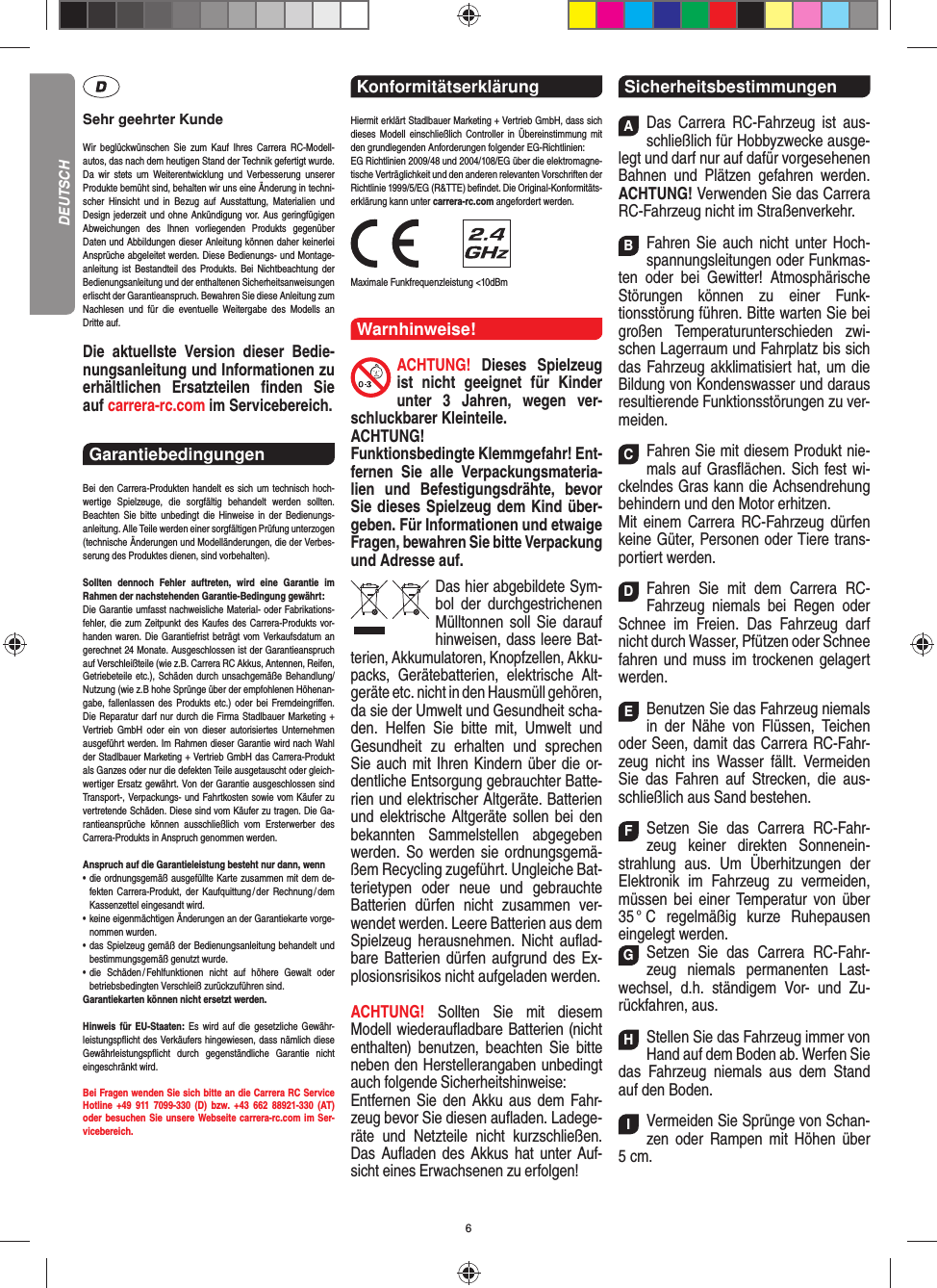 6Sehr geehrter KundeWir beglückwünschen Sie zum Kauf Ihres Carrera RC- Modell-autos, das nach dem heutigen Stand der Technik  gefertigt wurde. Da wir stets um Weiterentwicklung und  Verbesserung unserer Produkte bemüht sind, behalten wir uns eine Änderung in techni-scher Hinsicht und in Bezug auf Ausstattung, Materialien und  Design jederzeit und ohne  Ankündigung vor. Aus geringfügigen Abweichungen des  Ihnen vorliegenden Produkts gegenüber  Daten und Abbildungen dieser Anleitung können daher keinerlei Ansprüche abgeleitet werden. Diese Bedienungs- und Montage-an leitung ist Bestandteil des Produkts. Bei Nichtbeachtung der Bedienungsanleitung und der enthaltenen Sicherheitsanweisungen erlischt der Garantieanspruch. Bewahren Sie diese Anleitung zum Nachlesen und für die eventuelle  Weitergabe des Modells an  Dritte  auf.Die aktuellste Version dieser Bedie-nungsanleitung und Informationen zu erhältlichen Ersatzteilen ﬁ nden  Sie auf carrera-rc.com im Servicebereich.Garantiebedingungen Bei den Carrera-Produkten handelt es sich um technisch hoch-wertige Spielzeuge, die sorgfältig behandelt werden sollten.  Beachten Sie bitte unbedingt die Hinweise in der Bedienungs-anleitung. Alle Teile werden einer sorgfältigen Prüfung unterzogen (technische Änderungen und Modell änderungen, die der Verbes-serung des Produktes dienen, sind vorbehalten).Sollten dennoch Fehler auftreten, wird eine Garantie im  Rahmen der nach stehenden Garantie-Bedingung gewährt:Die Garantie umfasst nachweisliche Material- oder Fabrikations-fehler, die zum Zeitpunkt des Kaufes des Carrera- Produkts vor-handen waren. Die Garantiefrist beträgt vom Verkaufsdatum an gerechnet 24 Monate. Ausgeschlossen ist der Garantieanspruch auf Verschleißteile (wie z.B.  Carrera RC Akkus, Antennen, Reifen, Getriebeteile etc.), Schäden durch unsachgemäße Behandlung/Nutzung (wie z.B hohe Sprünge über der empfohlenen Höhenan-gabe, fallenlassen des Produkts etc.) oder bei Fremdeingriﬀ en. Die Reparatur darf nur durch die Firma Stadlbauer Marketing + Vertrieb GmbH oder ein von dieser autorisiertes Unternehmen ausgeführt werden. Im Rahmen dieser Garantie wird nach Wahl der Stadlbauer Marketing + Vertrieb GmbH das Carrera-Produkt als Ganzes oder nur die defekten Teile ausgetauscht oder gleich-wertiger Ersatz gewährt. Von der Garantie ausgeschlossen sind Transport-, Verpackungs- und Fahrtkosten sowie vom Käufer zu vertretende Schäden. Diese sind vom Käufer zu tragen. Die Ga-rantieansprüche können ausschließlich vom Ersterwerber des Carrera- Produkts in Anspruch genommen werden.Anspruch auf die Garantieleistung besteht nur dann, wenn•   die ordnungsgemäß ausgefüllte Karte zusammen mit dem de-fekten Carrera-Produkt, der Kaufquittung / der Rechnung / dem Kassenzettel eingesandt wird.•   keine eigenmächtigen Änderungen an der Garantiekarte vorge-nommen wurden.•   das Spielzeug gemäß der Bedienungsanleitung behandelt und bestimmungsgemäß genutzt wurde.•   die Schäden / Fehlfunktionen nicht auf höhere Gewalt oder  betriebsbedingten Verschleiß zurückzuführen sind.Garantiekarten können nicht ersetzt werden.Hinweis für EU-Staaten: Es wird auf die gesetzliche Gewähr-leistungspﬂ icht des Verkäufers hingewiesen, dass nämlich diese  Gewährleistungspﬂ icht durch gegenständ liche Garantie nicht  eingeschränkt  wird. Bei Fragen wenden Sie sich bitte an die Carrera RC Service Hotline +49 911 7099-330 (D) bzw. +43 662 88921-330 (AT)oder besuchen Sie unsere Webseite carrera-rc.com im Ser-vicebereich.Konformitätserklärung Hiermit erklärt Stadlbauer Marketing + Vertrieb GmbH, dass sich dieses Modell einschließlich Controller in Übereinstimmung mit den grundlegenden Anforderungen  folgender EG-Richtlinien: EG Richtlinien 2009/48 und 2004/108/EG über die elektromagne-tische Verträglichkeit und den anderen relevanten Vorschriften der Richtlinie 1999/5/EG (R&amp;TTE) beﬁ ndet. Die Original-Konformitäts-erklärung kann unter carrera-rc.com angefordert werden.                Maximale Funkfrequenzleistung &lt;10dBmWarnhinweise!ACHTUNG! Dieses Spielzeug ist nicht geeignet für Kinder unter 3 Jahren, wegen ver-schluckbarer Kleinteile. ACHTUNG! Funktionsbedingte Klemmgefahr! Ent-fernen Sie alle Verpackungsmateria-lien und Befestigungsdrähte, bevor Sie dieses Spielzeug dem Kind über-geben. Für Informationen und etwaige Fragen, bewahren Sie bitte Verpackung und Adresse auf.Das hier abgebildete Sym-bol der durch gestrichenen Mülltonnen soll Sie darauf hinweisen, dass leere Bat-terien, Akkumulatoren, Knopfzellen, Akku-packs, Geräte batterien, elektrische Alt-geräte etc. nicht in den Hausmüll gehören, da sie der Umwelt und Gesundheit scha-den. Helfen Sie bitte mit, Umwelt und  Gesundheit zu erhalten und sprechen Sie auch mit Ihren Kindern über die or-dentliche Entsorgung gebrauchter Batte-rien und elektrischer Altgeräte. Batterien und elektrische Altgeräte sollen bei den bekannten Sam melstellen abgegeben werden. So werden sie ordnungsgemä-ßem Recycling zugeführt. Ungleiche Bat-terietypen oder neue und gebrauchte Batterien dürfen nicht zusammen ver-wendet werden. Leere Batterien aus dem Spielzeug herausnehmen. Nicht auﬂ ad-bare Batterien dürfen aufgrund des Ex-plosionsrisikos nicht aufgeladen werden. ACHTUNG!  Sollten Sie mit diesem Modell wiederauﬂ adbare Batterien (nicht enthalten) benutzen, beachten Sie bitte neben den Herstellerangaben unbedingt auch folgende Sicherheitshinweise: Entfernen Sie den Akku aus dem Fahr-zeug bevor Sie diesen auﬂ aden. Ladege-räte und Netzteile nicht kurzschließen. Das Auﬂ aden des Akkus hat unter Auf-sicht eines Erwachsenen zu erfolgen!SicherheitsbestimmungenADas Carrera RC-Fahrzeug ist aus-schließlich für Hobbyzwecke ausge-legt und darf nur auf dafür vorgesehenen Bahnen und Plätzen gefahren werden. ACHTUNG! Verwenden Sie das Carrera RC-Fahrzeug nicht im Straßenverkehr.BFahren Sie auch nicht unter Hoch-spannungsleitungen oder Funkmas-ten oder bei Gewitter! Atmosphärische Störungen können zu einer Funk-tionsstörung führen. Bitte warten Sie bei großen Temperaturunterschieden zwi-schen Lagerraum und Fahrplatz bis sich das Fahrzeug akklimatisiert hat, um die Bildung von Kondenswasser und daraus  resultierende Funktionsstörungen zu ver-meiden.CFahren Sie mit diesem Produkt nie-mals auf Gras ﬂ ächen. Sich fest wi-ckelndes Gras kann die Achsen drehung behindern und den Motor erhitzen. Mit einem Carrera RC-Fahrzeug dürfen keine  Güter, Personen oder Tiere trans-portiert werden.DFahren Sie mit dem Carrera RC-Fahrzeug niemals bei Regen oder Schnee im Freien. Das Fahrzeug darf nicht durch Wasser, Pfützen oder Schnee fahren und muss im trockenen gelagert werden. EBenutzen Sie das Fahrzeug niemals in der Nähe von Flüssen, Teichen oder Seen, damit das Carrera RC-Fahr-zeug nicht ins Wasser fällt. Vermeiden Sie das Fahren auf Strecken, die aus-schließlich aus Sand bestehen.FSetzen Sie das Carrera RC-Fahr-zeug keiner direkten Sonnenein-strahlung aus. Um Überhitzungen der Elektronik im Fahrzeug zu vermeiden, müssen bei einer Temperatur von über 35 °  C  regelmäßig  kurze  Ruhepausen eingelegt  werden.GSetzen Sie das Carrera RC-Fahr-zeug niemals permanenten Last-wechsel, d.h. ständigem Vor- und Zu-rückfahren, aus.HStellen Sie das Fahrzeug immer von Hand auf dem Boden ab. Werfen Sie das Fahrzeug niemals aus dem Stand auf den Boden.IVermeiden Sie Sprünge von Schan-zen oder Rampen mit  Höhen über 5 cm.DEUTSCH