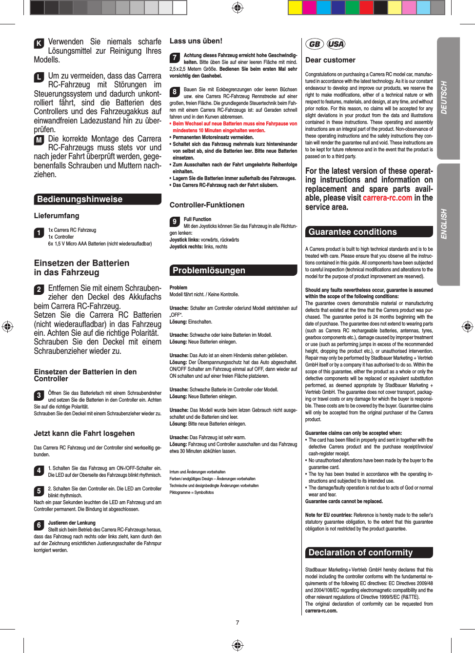 7KVerwenden Sie niemals scharfe  Lösungsmittel zur Reinigung Ihres Modells.LUm zu vermeiden, dass das Carrera RC-Fahrzeug mit Störungen im Steuerungssystem und dadurch unkont-rolliert fährt, sind die Batterien des  Controllers und des Fahrzeugakkus auf einwandfreien  Ladezustand hin zu über-prüfen. MDie korrekte Montage des Carrera RC-Fahrzeugs muss stets vor und nach jeder Fahrt überprüft  werden, gege-benenfalls Schrauben und Muttern nach-ziehen. Bedienungshinweise Lieferumfang11x Carrera RC Fahrzeug 1x Controller  6 x 1,5 V Micro AAA Batterien (nicht wiederauﬂ adbar)Einsetzen der Batterien in das Fahrzeug2Entfernen Sie mit einem Schrauben-zieher den Deckel des Akkufachs beim Carrera RC-Fahrzeug.Setzen Sie die Carrera RC Batterien (nicht wiederauﬂ adbar) in das Fahrzeug ein. Achten Sie auf die richtige Polarität. Schrauben Sie den Deckel mit einem Schraubenzieher wieder zu.Einsetzen der Batterien in den Controller3Öﬀ nen Sie das Batteriefach mit einem Schraubendreher und setzen Sie die Batterien in den Controller ein. Achten Sie auf die richtige Polarität. Schrauben Sie den Deckel mit einem Schraubenzieher wieder zu.Jetzt kann die Fahrt losgehenDas Carrera RC Fahrzeug und der Controller sind werkseitig ge-bunden.41. Schalten Sie das Fahrzeug am ON-/OFF-Schalter ein. Die LED auf der Oberseite des Fahrzeugs blinkt rhythmisch.52. Schalten Sie den Controller ein. Die LED am Controller blinkt rhythmisch. Nach ein paar Sekunden leuchten die LED am Fahrzeug und am Controller permanent. Die  Bindung ist abgeschlossen.6Justieren der LenkungStellt sich beim Betrieb des Carrera RC-Fahrzeugs heraus, dass das Fahrzeug nach rechts oder links zieht, kann durch den auf der Zeichnung ersichtlichen Justierungsschalter die Fahrspur korrigiert werden.Lass uns üben!7Achtung dieses Fahrzeug erreicht hohe Geschwindig-keiten. Bitte üben Sie auf einer leeren Fläche mit mind. 2,5 x 2,5  Metern  Größe.  Bedienen Sie beim ersten Mal sehr vorsichtig den Gashebel. 8Bauen Sie mit Eckbegrenzungen oder leeren Büchsen usw. eine Carrera RC-Fahrzeug Rennstrecke auf einer großen, freien Fläche. Die grundlegende Steuertechnik beim Fah-ren mit einem Carrera RC-Fahrzeugs ist: auf Geraden schnell fahren und in den Kurven abbremsen.•     Beim Wechsel auf neue Batterien muss eine Fahrpause von mindestens 10 Minuten eingehalten werden. •      Permanenten  Motoreinsatz  vermeiden.•   Schaltet sich das Fahrzeug mehrmals kurz hintereinander von selbst ab, sind die Batterien leer. Bitte neue Batterien einsetzen.•   Zum Ausschalten nach der Fahrt umgekehrte Reihenfolge einhalten.•     Lagern Sie die Batterien immer außerhalb des Fahrzeuges. •   Das Carrera RC-Fahrzeug nach der Fahrt säubern.Controller-Funktionen9Full FunctionMit den Joysticks können Sie das Fahrzeug in alle Richtun-gen lenken:Joystick links: vorwärts, rückwärts Joystick rechts: links, rechts Problemlösungen ProblemModell fährt nicht. / Keine Kontrolle.Ursache: Schalter am Controller oder/und Modell steht/stehen auf „OFF“.Lösung: Einschalten.Ursache: Schwache oder keine Batterien im Modell.Lösung: Neue Batterien einlegen.Ursache: Das Auto ist an einem Hindernis stehen geblieben. Lösung: Der Überspannungsschutz hat das Auto abgeschaltet. ON/OFF Schalter am Fahrzeug einmal auf OFF, dann wieder auf ON schalten und auf einer freien Fläche platzieren.Ursache: Schwache Batterie im Controller oder Modell.Lösung: Neue Batterien einlegen.Ursache: Das Modell wurde beim letzen Gebrauch nicht ausge-schaltet und die Batterien sind leer. Lösung: Bitte neue Batterien einlegen.Ursache: Das Fahrzeug ist sehr warm.Lösung: Fahrzeug und Controller ausschalten und das Fahrzeug etwa 30 Minuten abkühlen lassen.Irrtum und Änderungen vorbehalten Farben / endgültiges Design –  Änderungen vorbehalten Technische und designbedingte Änderungen vorbehalten Piktogramme = SymbolfotosDear customerCongratulations on purchasing a Carrera RC model car, manufac-tured in accordance with the latest technology. As it is our constant endeavour to develop and improve our  products, we reserve the right to make modiﬁ cations, either of a technical nature or with respect to features, materials, and design, at any time, and without prior notice. For this reason, no claims will be accepted for any slight deviations in your product from the data and illustrations contained in these instructions. These operating and assembly instructions are an integral part of the product. Non-observance of these operating instructions and the safety instructions they con-tain will render the guarantee null and void. These instructions are to be kept for future reference and in the event that the product is passed on to a third party.For the latest version of these operat-ing instructions and  information on replacement and spare parts avail-able, please visit carrera-rc.com in the service area.Guarantee conditions A Carrera product is built to high technical standards and is to be treated with care. Please ensure that you observe all the instruc-tions contained in this guide. All components have been subjected to careful inspection (technical modiﬁ cations and alterations to the model for the purpose of product  improvement are reserved).Should any faults nevertheless occur, guarantee is  assumed within the scope of the following conditions:The guarantee covers demonstrable material or manufacturing defects that existed at the time that the Carrera product was pur-chased. The guarantee period is 24 months beginning with the date of purchase. The guarantee does not  extend to wearing parts (such as Carrera RC rechargeable batteries, antennas, tyres, gearbox components etc.), damage caused by improper treatment or use (such as performing jumps in excess of the recommended height, dropping the product etc.), or unauthorised intervention. Repair may only be performed by Stadlbauer Marketing + Vertrieb GmbH itself or by a company it has authorised to do so. Within the scope of this guarantee, either the product as a whole or only the defective components will be replaced or equivalent substitution performed, as deemed appropriate by Stadlbauer Marketing + Vertrieb GmbH. The guarantee does not cover transport, packag-ing or travel costs or any damage for which the buyer is responsi-ble. These costs are to be covered by the buyer. Guarantee claims will only be accepted from the original purchaser of the Carrera product.Guarantee claims can only be accepted when:•   The card has been ﬁ lled in properly and sent in together with the defective Carrera product and the purchase  receipt/invoice/cash-register receipt. •   No unauthorised alterations have been made by the buyer to the guarantee card.•   The toy has been treated in accordance with the operating in-structions and subjected to its intended use. •   The damage/faulty operation is not due to acts of God or normal wear and tear. Guarantee cards cannot be replaced.Note for EU countries: Reference is hereby made to the seller’s statutory guarantee obligation, to the extent that this guarantee obligation is not restricted by the product guarantee.Declaration of conformityStadlbauer Marketing + Vertrieb GmbH hereby declares that this model including the controller conforms with the fundamental re-quirements of the following EC directives: EC Directives 2009/48 and 2004/108/EC regarding electromagnetic compatibility and the other relevant regulations of Directive 1999/5/EC (R&amp;TTE).The original declaration of conformity can be requested from carrera-rc.com.DEUTSCHENGLISH