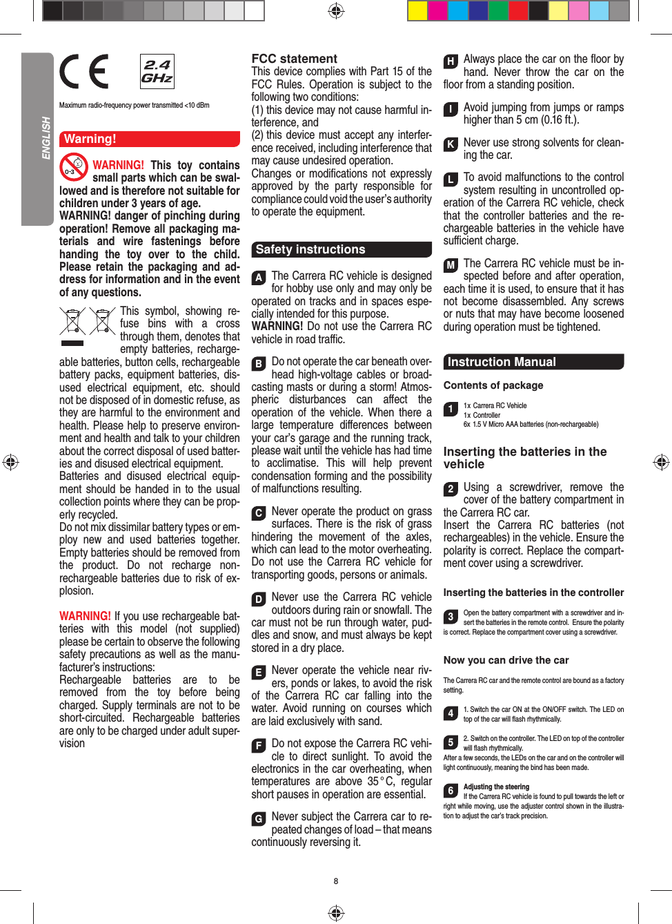 8                Maximum radio-frequency power transmitted &lt;10 dBmWarning!WARNING!  This toy contains small parts which can be swal-lowed and is therefore not suitable for children under 3 years of age.WARNING! danger of pinching during operation!  Remove all packaging ma-terials and wire fastenings before handing the toy over to the child. Please retain the packaging and ad-dress for information and in the event of any questions.This symbol, showing re-fuse bins with a cross through them, denotes that empty batteries, recharge-able batteries, button cells, rechargeable battery packs, equipment batteries, dis-used electrical equipment, etc. should not be disposed of in  domestic refuse, as they are harmful to the environment and health. Please help to preserve environ-ment and health and talk to your children about the correct disposal of used batter-ies and disused electrical equipment. Batteries and disused electrical equip-ment should be handed in to the usual collection points where they can be prop-erly recycled. Do not mix dissimilar battery types or em-ploy new and used batteries together. Empty batteries should be removed from the product. Do not recharge non-recharge able batteries due to risk of ex-plosion. WARNING! If you use rechargeable bat-teries with this model (not supplied) please be certain to observe the following safety precautions as well as the manu-facturer’s instructions: Rechargeable batteries are to be removed from the toy before being charged. Supply terminals are not to be short-circuited. Rechargeable batteries are only to be charged under adult super-visionFCC statementThis device complies with Part 15 of the FCC Rules. Operation is subject to the following two conditions: (1) this device may not cause harmful in-terference, and (2) this device must accept any interfer-ence received,  including interference that may cause undesired operation. Changes or modiﬁ cations not expressly approved by the party responsible for compliance could void the user’s  authority to operate the equipment.Safety instructionsAThe Carrera RC vehicle is designed for hobby use only and may only be operated on tracks and in spaces espe-cially intended for this purpose. WARNING! Do not use the Carrera RC vehicle in road traﬃ  c. BDo not operate the car beneath over-head high-voltage cables or broad-casting masts or during a storm! Atmos-pheric disturbances can aﬀ ect the operation of the vehicle. When there a large temperature  diﬀ erences between your car’s garage and the running track, please wait until the vehicle has had time to acclimatise. This will help prevent conden sation forming and the possibility of malfunctions resulting. CNever operate the product on grass surfaces. There is the risk of grass hindering the movement of the axles, which can lead to the motor overheating. Do not use the Carrera RC vehicle for transporting goods, persons or animals. DNever use the Carrera RC vehicle outdoors during rain or snowfall. The car must not be run through water, pud-dles and snow, and must always be kept stored in a dry place.  ENever operate the vehicle near riv-ers, ponds or lakes, to avoid the risk of the Carrera RC car falling into the  water. Avoid running on courses which are laid exclusively with sand. FDo not expose the Carrera RC vehi-cle to direct sunlight. To avoid the electronics in the car overheating, when temperatures are above 35 ° C, regular short pauses in operation are essential. GNever subject the Carrera car to re-peated changes of load – that means continuously reversing it. HAlways place the car on the ﬂ oor by hand. Never throw the car on the ﬂ oor from a standing position.  IAvoid jumping from jumps or ramps higher than 5 cm (0.16 ft.). KNever use strong solvents for clean-ing the car. LTo avoid malfunctions to the control system resulting in uncontrolled op-eration of the Carrera RC  vehicle, check that the controller batteries and the re-chargeable batteries in the vehicle have suﬃ  cient charge. MThe Carrera RC vehicle must be in-spected before and after operation, each time it is used, to ensure that it has not become disassembled. Any screws or nuts that may have become loosened during  operation must be tightened.Instruction Manual Contents of package11 x Carrera RC Vehicle1 x  Controller  6x 1.5 V Micro AAA batteries (non-rechargeable)Inserting the batteries in thevehicle2Using a screwdriver, remove the cover of the battery compartment in the Carrera RC car.Insert the Carrera RC batteries (not recharge ables) in the vehicle. Ensure the polarity is correct. Replace the compart-ment cover using a screwdriver.Inserting the batteries in the controller3Open the battery compartment with a screwdriver and in-sert the batteries in the remote control.   Ensure the polarity is correct. Replace the compartment cover using a screwdriver.Now you can drive the carThe Carrera RC car and the remote control are bound as a factory setting. 41. Switch the car ON at the ON/OFF switch. The LED on top of the car will ﬂ ash rhythmically.52. Switch on the controller. The LED on top of the controller will ﬂ ash rhythmically.After a few seconds, the LEDs on the car and on the controller will light continuously, meaning the bind has been made.6Adjusting the steeringIf the Carrera RC vehicle is found to pull towards the left or right while moving, use the adjuster control shown in the illustra-tion to adjust the car’s track precision.ENGLISH