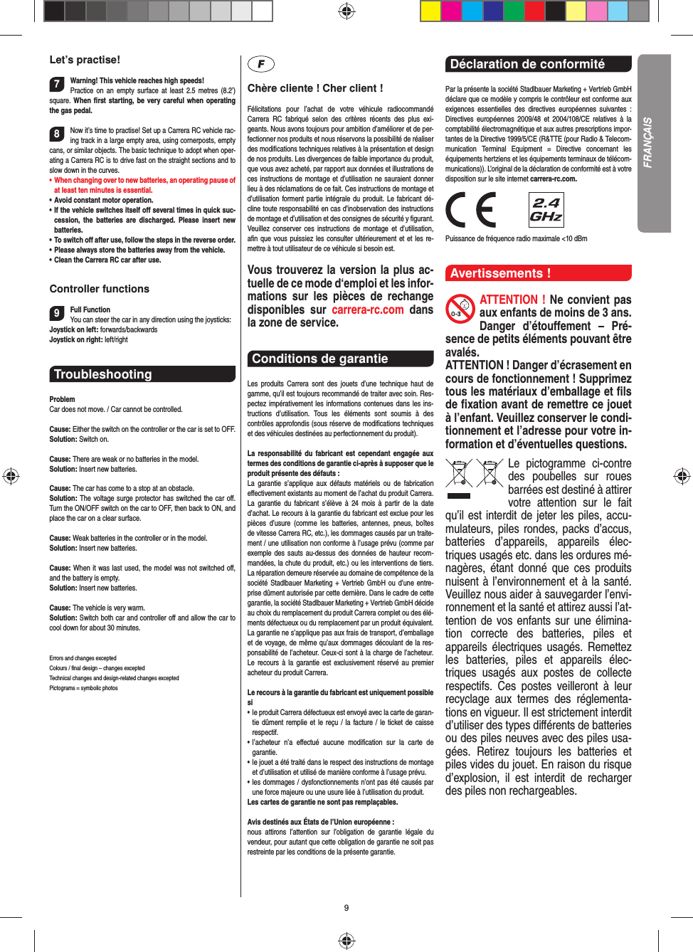 9Let’s practise!7Warning! This vehicle reaches high speeds!   Practice on an empty surface at least 2.5 metres (8.2’) square. When ﬁ rst starting, be very careful when operating the gas pedal.8Now it’s time to practise! Set up a Carrera RC  vehicle rac-ing track in a large empty area, using cornerposts, empty cans, or similar objects. The basic technique to adopt when oper-ating a Carrera RC is to drive fast on the straight sections and to slow down in the curves.•   When changing over to new batteries, an  operating pause of at least ten minutes is  essential.•  Avoid constant motor operation.•  If the vehicle switches itself oﬀ  several times in quick suc-cession, the batteries are discharged. Please insert new batteries.•  To switch oﬀ  after use, follow the steps in the reverse order.•  Please always store the batteries away from the vehicle.•  Clean the Carrera RC car after use.Controller functions9Full FunctionYou can steer the car in any direction using the joysticks:Joystick on left: forwards/backwardsJoystick on right: left/right Troubleshooting ProblemCar does not move. / Car cannot be controlled.Cause: Either the switch on the controller or the car is set to OFF.Solution: Switch on. Cause: There are weak or no batteries in the model.Solution: Insert new batteries.Cause: The car has come to a stop at an obstacle. Solution: The voltage surge protector has switched the car oﬀ . Turn the ON/OFF switch on the car to OFF, then back to ON, and place the car on a clear surface.Cause: Weak batteries in the controller or in the model.Solution: Insert new batteries.Cause: When it was last used, the model was not switched oﬀ , and the battery is empty. Solution: Insert new batteries.Cause: The vehicle is very warm.Solution: Switch both car and controller oﬀ  and allow the car to cool down for about 30 minutes.Errors and changes exceptedColours / ﬁ nal design – changes exceptedTechnical changes and design-related changes exceptedPictograms = symbolic photosChère cliente ! Cher client !Félicitations pour l’achat de votre véhicule radiocommandé  Carrera RC fabriqué selon des critères récents des plus exi-geants. Nous avons toujours pour ambition d’améliorer et de per-fectionner nos produits et nous réservons la possibilité de réaliser des modiﬁ cations techniques relatives à la présentation et design de nos produits. Les divergences de faible importance du produit, que vous avez acheté, par rapport aux données et illustrations de ces instructions de montage et d’utilisation ne sauraient donner lieu à des réclamations de ce fait. Ces instructions de montage et d’utilisation forment partie intégrale du produit. Le fabricant dé-cline toute responsabilité en cas d’inobservation des instructions de montage et d’utilisation et des consignes de sécurité y ﬁ gurant. Veuillez conserver ces instructions de montage et d’utilisation, aﬁ n que vous puissiez les consulter ultérieurement et et les re-mettre à tout utilisateur de ce véhicule si besoin est.Vous trouverez la version la plus ac-tuelle de ce mode d‘emploi et les infor-mations sur les pièces de rechange disponibles sur carrera-rc.com dans la zone de service. Conditions de garantie Les produits Carrera sont des jouets d’une technique haut de gamme, qu’il est toujours recommandé de traiter avec soin. Res-pectez impérativement les informations contenues dans les ins-tructions d’utilisation. Tous les éléments sont soumis à des contrôles approfondis (sous réserve de modiﬁ cations techniques et des véhicules destinées au perfectionnement du produit).La responsabilité du fabricant est cependant engagée aux termes des conditions de garantie ci-après à supposer que le produit présente des défauts :La garantie s’applique aux défauts matériels ou de fabrication  eﬀ ectivement existants au moment de l’achat du produit Carrera. La garantie du fabricant s’élève à 24 mois à partir de la date d’achat. Le recours à la garantie du fabricant est exclue pour les pièces d’usure (comme les batteries, antennes, pneus, boîtes de vitesse Carrera RC, etc.), les dommages causés par un traite-ment / une utilisation non conforme à l’usage prévu (comme par exemple des sauts au-dessus des données de hauteur recom-mandées, la chute du produit, etc.) ou les interventions de tiers. La réparation demeure réservée au domaine de compétence de la société Stadlbauer Marketing + Vertrieb GmbH ou d’une entre-prise dûment autorisée par cette dernière. Dans le cadre de cette garantie, la société Stadlbauer Marketing + Vertrieb GmbH décide au choix du remplacement du produit Carrera complet ou des élé-ments défectueux ou du remplacement par un produit équivalent. La garantie ne s’applique pas aux frais de transport, d’emballage et de voyage, de même qu’aux dommages découlant de la res-ponsabilité de l’acheteur. Ceux-ci sont à la charge de l’acheteur. Le recours à la garantie est exclusivement réservé au premier acheteur du produit Carrera.Le recours à la garantie du fabricant est uniquement possible si•    le produit Carrera défectueux est envoyé avec la carte de garan-tie dûment remplie et le reçu / la facture / le ticket de caisse respectif.•    l’acheteur n’a eﬀ ectué aucune modiﬁ cation sur la carte de  garantie.•    le jouet a été traité dans le respect des instructions de montage et d’utilisation et utilisé de manière conforme à l’usage prévu.•    les dommages / dysfonctionnements n’ont pas été causés par une force majeure ou une usure liée à l’utilisation du produit.Les cartes de garantie ne sont pas remplaçables.Avis destinés aux États de l’Union européenne :nous attirons l’attention sur l’obligation de garantie légale du  vendeur, pour autant que cette obligation de garantie ne soit pas restreinte par les conditions de la présente garantie.Déclaration de conformité Par la présente la société Stadlbauer Marketing + Vertrieb GmbH déclare que ce modèle y compris le contrôleur est conforme aux exigences essentielles des directives européennes suivantes : Directives européennes 2009/48 et 2004/108/CE relatives à la comptabilité électromagnétique et aux autres prescriptions impor-tantes de la Directive 1999/5/CE (R&amp;TTE (pour Radio &amp; Telecom-munication Terminal Equipment = Directive concernant les  équipements hertziens et les équipements terminaux de télécom-munications)). L’original de la déclaration de conformité est à votre disposition sur le site internet carrera-rc.com.                Puissance de fréquence radio maximale &lt;10 dBm Avertissements !ATTENTION ! Ne convient pas aux enfants de moins de 3 ans. Danger d’étouﬀ ement – Pré-sence de petits éléments pouvant être avalés. ATTENTION ! Danger d’écrasement en cours de fonctionnement ! Supprimez tous les matériaux d’emballage et ﬁ ls de ﬁ xation avant de remettre ce jouet à l’enfant. Veuillez conserver le condi-tionnement et l’adresse pour votre in-formation et d’éventuelles questions.Le pictogramme ci-contre des poubelles sur roues barrées est destiné à attirer votre attention sur le fait qu’il est interdit de jeter les piles, accu-mulateurs, piles rondes, packs d’accus, batteries d’appareils, appareils élec-triques usagés etc. dans les ordures mé-nagères, étant donné que ces produits nuisent à l’environnement et à la santé. Veuillez nous aider à sauvegarder l’envi-ronnement et la santé et attirez aussi l’at-tention de vos enfants sur une élimina-tion correcte des batteries, piles et appareils électriques usagés. Remettez les batteries, piles et appareils élec-triques usagés aux postes de collecte respectifs. Ces postes veilleront à leur recyclage aux termes des réglementa-tions en vigueur. Il est strictement interdit d’utiliser des types diﬀ érents de batteries ou des piles neuves avec des piles usa-gées. Retirez toujours les batteries et piles vides du jouet. En raison du risque d’explosion, il est interdit de recharger des piles non rechargeables. FRANÇAIS