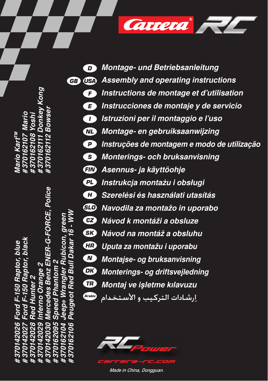# 370142026 Ford F-150 Raptor, blue# 370142027 Ford F-150 Raptor, black# 370142028 Red Hunter 2# 370142029 Inferno Orange 2# 370142030 Mercedes Benz ENER-G-FORCE, Police# 370162095 Speed Phantom 2# 370162104  Jeep® Wrangler Rubicon, green# 370162106 Peugeot Red Bull Dakar 16 - WWMario KartTM# 370162107  Mario# 370162108 Yoshi# 370162111 Donkey Kong# 370162112 BowserMade in China, Dongguan.Montage- und Betriebsanleitung Assembly and operating instructions Instructions de montage et d’utilisation Instrucciones de montaje y de servicio Istruzioni per il montaggio e l’uso Montage- en gebruiksaanwijzing Instruções de montagem e modo de utilização Monterings- och bruksanvisning Asennus- ja käyttöohje Instrukcja montażu i obsługi Szerelési és használati utasítás Navodila za montažo in uporabo Návod k montáži a obsluzeNávod na montáž a obsluhu Uputa za montažu i uporabuMontajse- og bruksanvisningMonterings- og driftsvejledningMontaj ve işletme kılavuzu