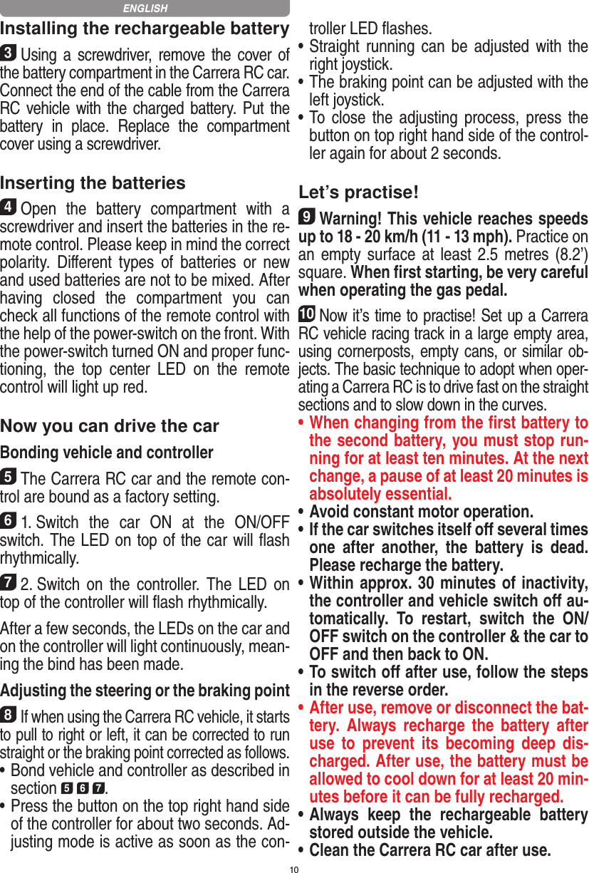 10Installing the rechargeable battery3Using a screwdriver, remove the  cover of the  battery compartment in the Carrera RC car.Connect the end of the cable from the Carrera RC vehicle with the charged battery. Put the battery  in  place.  Replace  the  compartment cover using a screwdriver.Inserting the batteries4Open  the  battery  compartment  with  a screwdriver and insert the batteries in the re-mote control. Please keep in mind the correct polarity.  Diﬀerent  types  of  batteries  or  new and used batteries are not to be mixed. After having  closed  the  compartment  you  can check all functions of the remote control with the help of the power-switch on the front. With the power-switch turned ON and proper func-tioning,  the  top  center  LED  on  the  remote  control will light up red.Now you can drive the carBonding vehicle and controller5The Carrera RC car and the remote con-trol are bound as a factory setting. 61. Switch  the  car  ON  at  the  ON/OFF switch. The LED on top of the car will ﬂash rhythmically.72. Switch  on  the  controller.  The  LED  on top of the controller will ﬂash rhythmically.After a few seconds, the LEDs on the car and on the controller will light continuously, mean-ing the bind has been made.Adjusting the steering or the braking point8If when using the Carrera RC vehicle, it starts to pull to right or left, it can be corrected to run straight or the braking point corrected as follows. •   Bond vehicle and controller as described in section 5 6 7. •   Press the button on the top right hand side of the controller for about two seconds. Ad-justing mode is active as soon as the con-troller LED ﬂashes.•   Straight running can be  adjusted with  the right joystick. •   The braking point can be adjusted with the left joystick.•   To  close  the  adjusting process, press  the button on top right hand side of the control-ler again for about 2 seconds. Let’s practise!9Warning! This vehicle reaches speeds up to 18 - 20 km/h (11 - 13 mph). Practice on an empty surface at least 2.5  metres (8.2’) square. When ﬁrst starting, be very careful when operating the gas pedal.10Now it’s time to practise! Set up a Carrera RC  vehicle racing track in a large empty area, using cornerposts, empty cans, or similar ob-jects. The basic technique to adopt when oper-ating a Carrera RC is to drive fast on the straight sections and to slow down in the curves.•  When changing from the ﬁrst battery to the second battery, you must stop run-ning for at least ten minutes. At the next change, a pause of at least 20 minutes is absolutely essential.•  Avoid constant motor operation.•  If the car switches itself oﬀ several times one  after  another,  the  battery  is  dead. Please  recharge the battery.•    Within approx. 30 minutes of inactivity, the controller and vehicle switch oﬀ au-tomatically.  To  restart,  switch  the  ON/OFF switch on the controller &amp; the car to OFF and then back to ON.•  To switch oﬀ after use, follow the steps in the reverse order.•  After use, remove or disconnect the bat-tery.  Always  recharge  the  battery  after use  to  prevent  its  becoming  deep  dis-charged. After use, the battery must be allowed to cool down for at least 20 min-utes before it can be fully recharged.•  Always  keep  the  rechargeable  battery stored outside the vehicle.•  Clean the Carrera RC car after use.ENGLISH