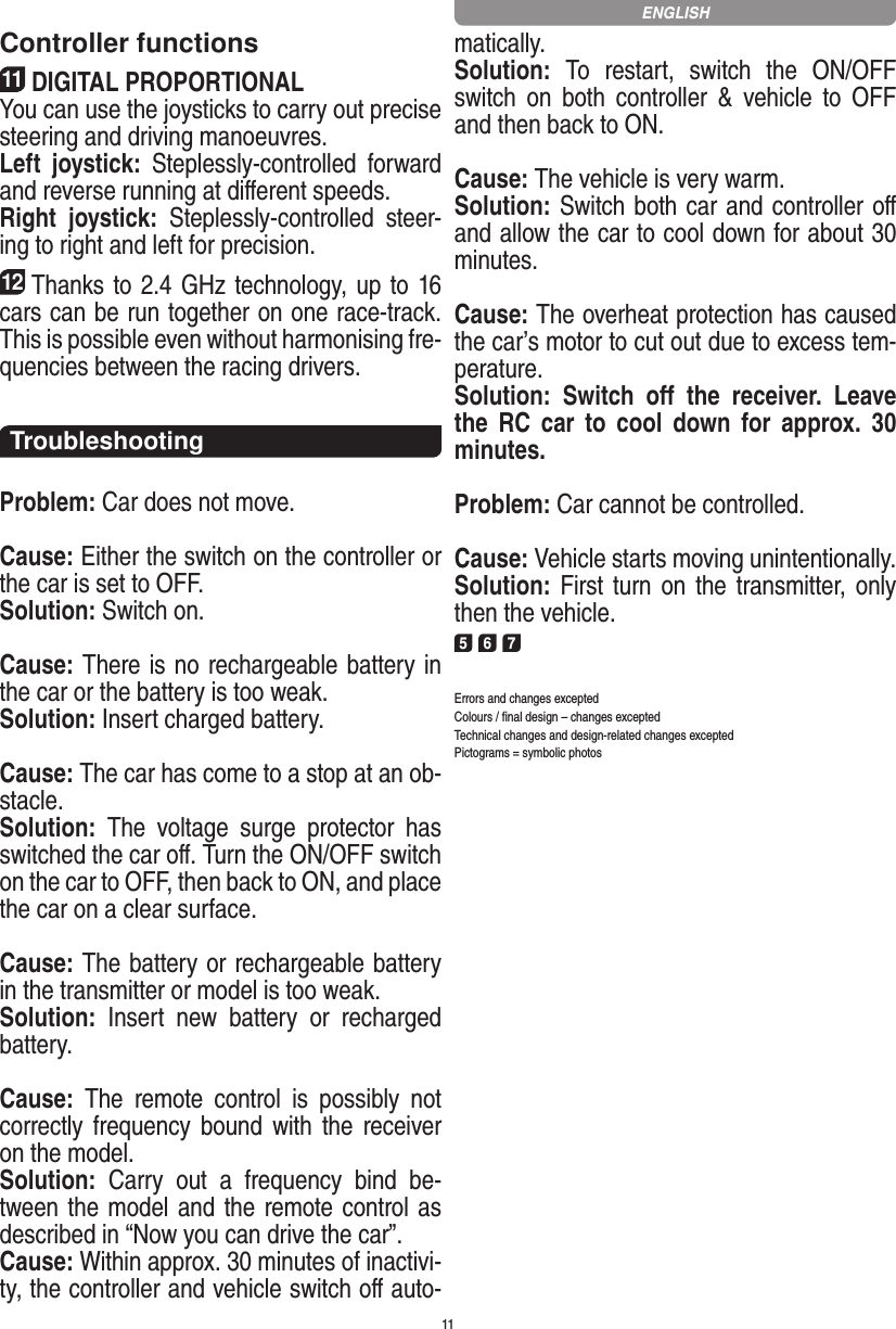 11Controller functions11DIGITAL PROPORTIONALYou can use the joysticks to carry out precise steering and driving manoeuvres.Left  joystick:  Steplessly-controlled  forward and reverse running at diﬀerent speeds.Right  joystick:  Steplessly-controlled  steer-ing to right and left for precision.12Thanks to 2.4 GHz technology, up to 16 cars can be run together on one race-track. This is possible even without harmonising fre-quencies between the racing drivers.TroubleshootingProblem: Car does not move.Cause: Either the switch on the controller or the car is set to OFF.Solution: Switch on.Cause: There is no rechargeable battery in the car or the battery is too weak.Solution: Insert charged battery.Cause: The car has come to a stop at an ob-stacle. Solution:  The  voltage  surge  protector  has switched the car oﬀ. Turn the ON/OFF switch on the car to OFF, then back to ON, and place the car on a clear surface.Cause: The battery or rechargeable battery in the transmitter  or model is too weak.Solution:  Insert  new  battery  or  recharged battery.Cause:  The  remote  control  is  possibly  not correctly frequency  bound  with  the  receiver on the model.Solution:  Carry  out  a  frequency  bind  be-tween the model and the remote control as described in “Now you can drive the car”.Cause: Within approx. 30 minutes of inactivi-ty, the controller and vehicle switch oﬀ auto-matically.Solution:  To  restart,  switch  the  ON/OFF switch  on  both  controller  &amp;  vehicle  to  OFF and then back to ON.Cause: The vehicle is very warm.Solution: Switch both car and controller oﬀ and allow the car to cool down for about 30 minutes.Cause: The overheat protection has caused the car’s motor to cut out due to excess tem-perature.Solution:  Switch  oﬀ  the  receiver.  Leave the  RC  car  to  cool  down  for  approx.  30 minutes.Problem: Car cannot be controlled.Cause: Vehicle starts moving unintentionally.Solution: First turn on the transmitter,  only then the vehicle.5 6 7Errors and changes exceptedColours / ﬁnal design – changes exceptedTechnical changes and design-related changes exceptedPictograms = symbolic photosENGLISH