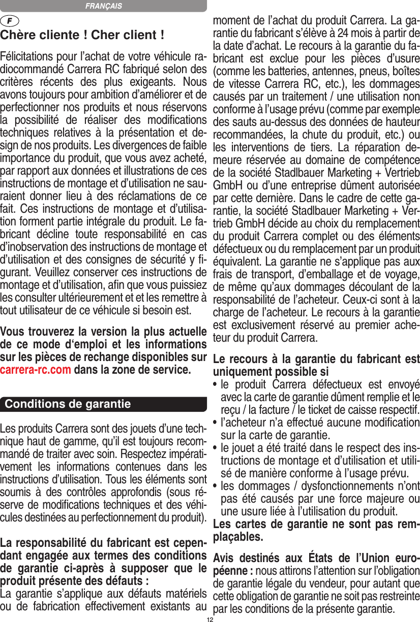 12Chère cliente ! Cher client !Félicitations pour l’achat de votre véhicule ra-diocommandé  Carrera RC fabriqué selon des critères  récents  des  plus  exigeants.  Nous avons toujours pour ambition d’améliorer et de perfectionner nos produits et nous réservons la  possibilité  de  réaliser  des  modiﬁcations techniques relatives à  la  présentation  et de-sign de nos produits. Les divergences de faible importance du produit, que vous avez acheté, par rapport aux données et illustrations de ces instructions de montage et d’utilisation ne sau-raient donner lieu à des réclamations de  ce fait. Ces instructions de montage et d’utilisa-tion forment partie intégrale du produit. Le fa-bricant  décline  toute  responsabilité  en  cas d’inobservation des instructions de montage et d’utilisation et des consignes de sécurité y ﬁ-gurant. Veuillez conserver ces instructions de montage et d’utilisation, aﬁn que vous puissiez les consulter ultérieurement et et les remettre à tout utilisateur de ce véhicule si besoin est.Vous trouverez la version la plus actuelle de  ce  mode  d‘emploi  et  les  informations sur les pièces de rechange disponibles sur carrera-rc.com dans la zone de service.Conditions de garantieLes produits Carrera sont des jouets d’une tech-nique haut de gamme, qu’il est toujours recom-mandé de traiter avec soin. Respectez impérati-vement  les  informations  contenues  dans  les instructions d’utilisation. Tous les éléments sont soumis  à  des  contrôles  approfondis  (sous  ré-serve de modiﬁcations techniques et des véhi-cules destinées au perfectionnement du produit).La responsabilité du fabricant est cepen-dant engagée aux termes des conditions de  garantie  ci-après  à  supposer  que  le produit présente des défauts :La garantie s’applique aux  défauts matériels ou  de  fabrication   eﬀectivement  existants  au moment de l’achat du produit Carrera. La ga-rantie du fabricant s’élève à 24 mois à partir de la date d’achat. Le recours à la garantie du fa-bricant  est  exclue  pour  les  pièces  d’usure (comme les batteries, antennes, pneus, boîtes de vitesse Carrera RC, etc.), les dommages causés par un traitement / une utilisation non conforme à l’usage prévu (comme par exemple des sauts au-dessus des données de hauteur recommandées, la chute du produit, etc.) ou les  interventions  de  tiers.  La  réparation  de-meure réservée au domaine de compétence de la société Stadlbauer Marketing + Vertrieb GmbH ou d’une entreprise dûment autorisée par cette dernière. Dans le cadre de cette ga-rantie, la société Stadlbauer Marketing + Ver-trieb GmbH décide au choix du remplacement du produit Carrera complet ou des éléments défectueux ou du remplacement par un produit équivalent. La garantie ne s’applique pas aux frais de transport, d’emballage et de voyage, de même qu’aux dommages découlant de la responsabilité de l’acheteur. Ceux-ci sont à la charge de l’acheteur. Le recours à la garantie est  exclusivement  réservé  au  premier  ache-teur du produit Carrera.Le recours à la garantie du fabricant est uniquement possible si•  le  produit  Carrera  défectueux  est  envoyé avec la carte de garantie dûment remplie et le reçu / la facture / le ticket de caisse respectif.•  l’acheteur n’a eﬀectué aucune modiﬁcation sur la carte de  garantie.•  le jouet a été traité dans le respect des ins-tructions de montage et d’utilisation et utili-sé de manière conforme à l’usage prévu.•  les dommages / dysfonctionnements n’ont pas été causés par une force majeure ou une usure liée à l’utilisation du produit.Les cartes de garantie ne sont pas rem-plaçables.Avis  destinés  aux  États  de  l’Union  euro-péenne : nous attirons l’attention sur l’obligation de garantie légale du  vendeur, pour autant que cette obligation de garantie ne soit pas restreinte par les conditions de la présente garantie. FRANÇAIS