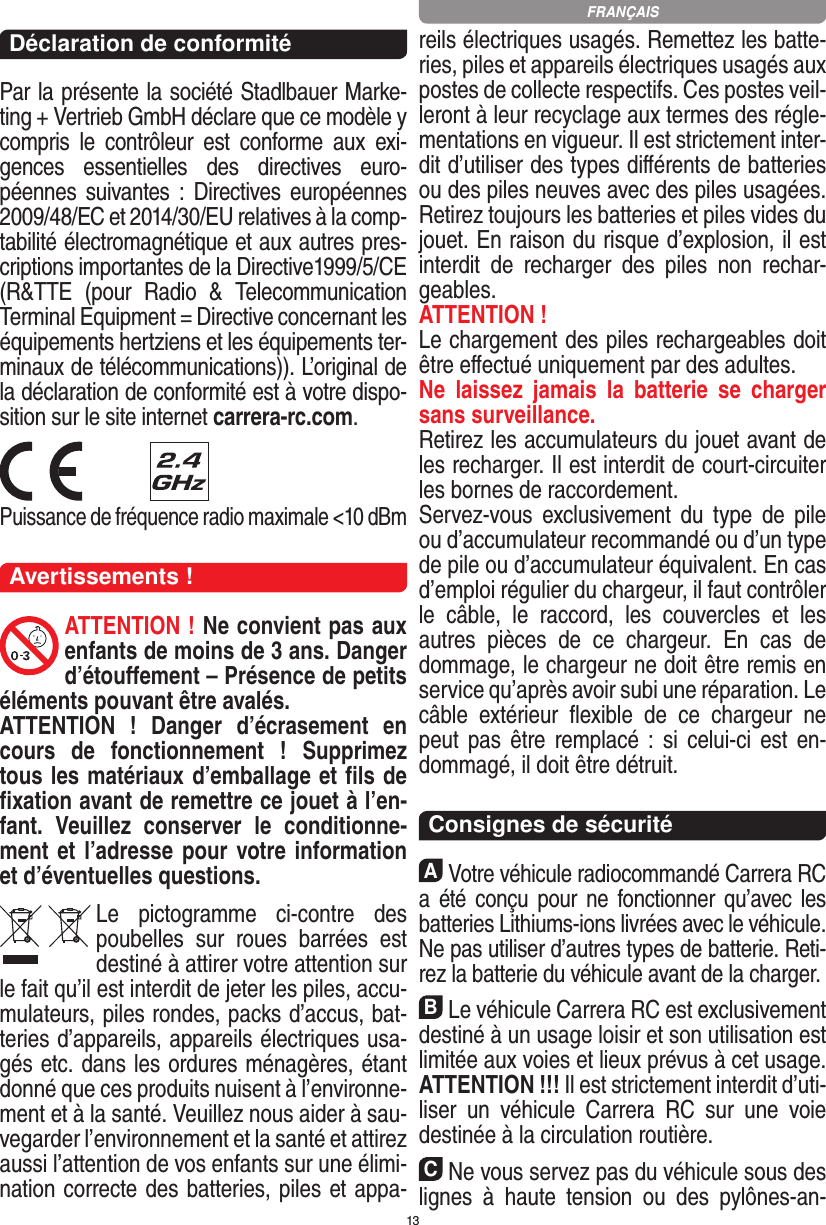 13Déclaration de conformitéPar la présente la société Stadlbauer Marke-ting + Vertrieb GmbH déclare que ce modèle y compris  le  contrôleur  est  conforme  aux  exi-gences  essentielles  des  directives  euro-péennes  suivantes :  Directives européennes 2009/48/EC et 2014/30/EU relatives à la comp-tabilité électromagnétique et aux autres pres-criptions importantes de la Directive1999/5/CE (R&amp;TTE  (pour  Radio  &amp;  Telecommunication Terminal Equipment = Directive concernant les  équipements hertziens et les équipements ter-minaux de télécommunications)). L’original de la déclaration de conformité est à votre dispo-sition sur le site internet carrera-rc.com. Puissance de fréquence radio maximale &lt;10 dBmAvertissements !ATTENTION ! Ne convient pas aux enfants de moins de 3 ans. Danger d’étouﬀement – Présence de petits éléments pouvant être avalés. ATTENTION  !  Danger  d’écrasement  en cours  de  fonctionnement  !  Supprimez tous les matériaux d’emballage et ﬁls de ﬁxation avant de remettre ce jouet à l’en-fant.  Veuillez  conserver  le  conditionne-ment et l’adresse pour votre information et d’éventuelles questions.Le  pictogramme  ci-contre  des poubelles  sur  roues  barrées  est destiné à attirer votre attention sur le fait qu’il est interdit de jeter les piles, accu-mulateurs, piles rondes, packs d’accus, bat-teries d’appareils, appareils électriques usa-gés etc. dans les ordures ménagères, étant donné que ces produits nuisent à l’environne-ment et à la santé. Veuillez nous aider à sau-vegarder l’environnement et la santé et attirez aussi l’attention de vos enfants sur une élimi-nation correcte des batteries, piles et appa-reils électriques usagés. Remettez les batte-ries, piles et appareils électriques usagés aux postes de collecte respectifs. Ces postes veil-leront à leur recyclage aux termes des régle-mentations en vigueur. Il est strictement inter-dit d’utiliser des types diﬀérents de batteries ou des piles neuves avec des piles usagées. Retirez toujours les batteries et piles vides du jouet. En raison du risque d’explosion, il est interdit  de  recharger  des  piles  non  rechar-geables. ATTENTION ! Le chargement des piles rechargeables doit être eﬀectué uniquement par des adultes. Ne  laissez  jamais  la  batterie  se  charger sans surveillance.Retirez les accumulateurs du jouet avant de les recharger. Il est interdit de court- circuiter les bornes de raccordement. Servez-vous  exclusivement  du  type  de  pile ou d’accumulateur recommandé ou d’un type de pile ou d’accumulateur équivalent. En cas d’emploi régulier du chargeur, il faut contrôler le  câble,  le  raccord,  les  couvercles  et  les autres  pièces  de  ce  chargeur.  En  cas  de dommage, le chargeur ne doit être remis en service qu’après avoir subi une réparation. Le câble  extérieur  ﬂexible  de  ce  chargeur  ne peut pas être remplacé : si  celui-ci  est  en-dommagé, il doit être détruit.  Consignes de sécuritéAVotre véhicule radiocommandé  Carrera RC a été conçu  pour ne  fonctionner qu’avec les batteries Lithiums-ions livrées avec le véhicule. Ne pas utiliser d’autres types de batterie. Reti-rez la batterie du véhicule avant de la charger.BLe véhicule Carrera RC est exclusivement destiné à un usage loisir et son utilisation est limitée aux voies et lieux prévus à cet usage.  ATTENTION !!! Il est strictement interdit d’uti-liser  un  véhicule  Carrera  RC  sur  une  voie destinée à la circulation routière.CNe vous servez pas du véhicule sous des lignes  à  haute  tension  ou  des  pylônes-an-FRANÇAIS