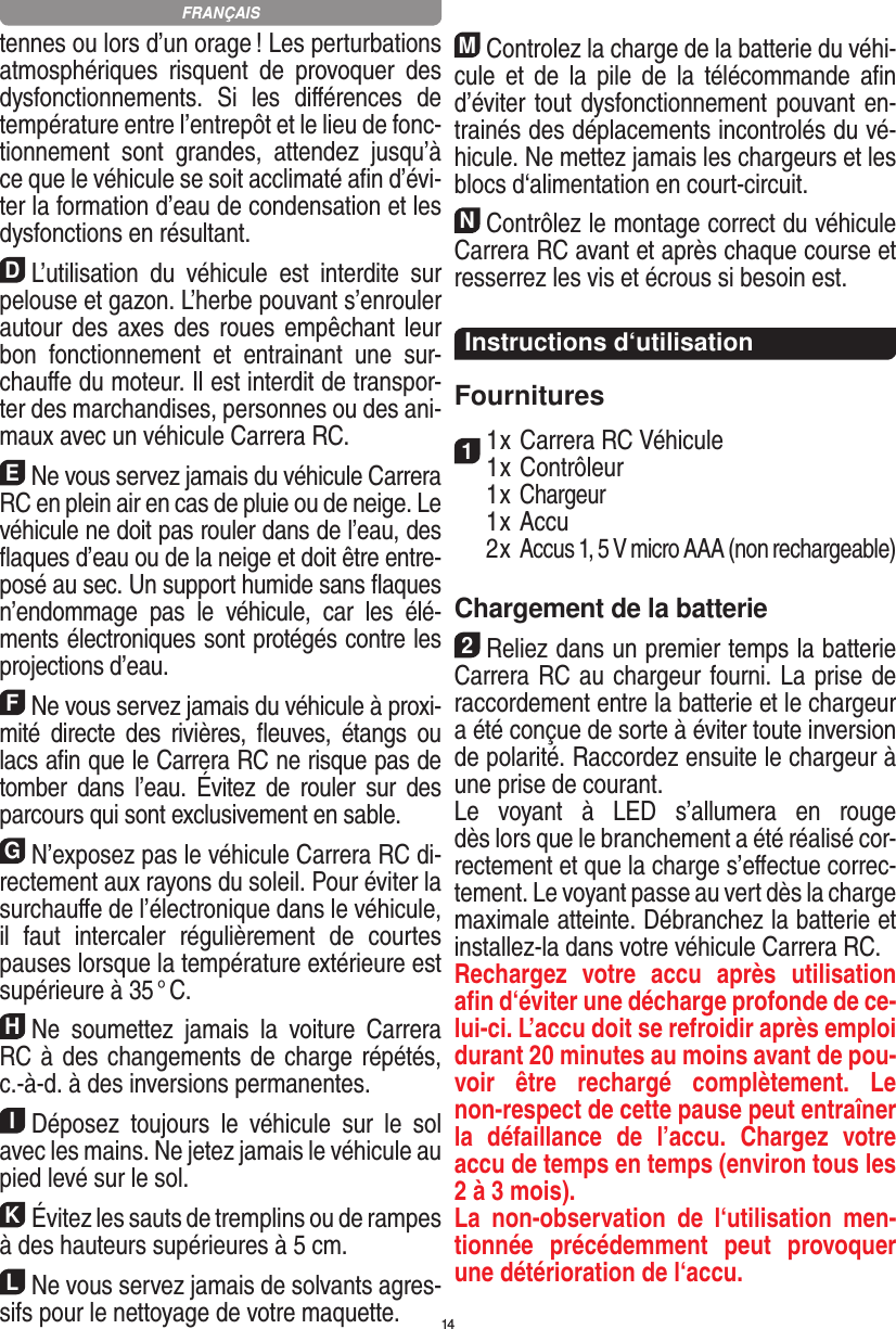 14tennes ou lors d’un orage ! Les perturbations atmosphériques  risquent  de  provoquer  des dysfonctionnements.  Si  les  diﬀérences  de température entre l’entrepôt et le lieu de fonc-tionnement  sont  grandes,  attendez  jusqu’à ce que le véhicule se soit acclimaté aﬁn d’évi-ter la formation d’eau de condensation et les dysfonctions en  résultant.DL’utilisation  du  véhicule  est  interdite  sur pelouse et gazon. L’herbe pouvant s’enrouler autour des axes des roues empêchant leur bon  fonctionnement  et  entrainant  une  sur-chauﬀe du moteur. Il est interdit de transpor-ter des marchandises, personnes ou des ani-maux avec un véhicule Carrera RC.ENe vous servez jamais du véhicule Carrera RC en plein air en cas de pluie ou de neige. Le véhicule ne doit pas rouler dans de l’eau, des ﬂaques d’eau ou de la neige et doit être entre-posé au sec. Un  support humide sans ﬂaques n’endommage  pas  le  véhicule,  car  les  élé-ments électroniques sont protégés contre les projections d’eau.FNe vous servez jamais du véhicule à proxi-mité  directe  des  rivières,  ﬂeuves,  étangs  ou lacs aﬁn que le Carrera RC ne risque pas de tomber  dans  l’eau.  Évitez  de  rouler  sur  des parcours qui sont exclusivement en sable.GN’exposez pas le véhicule Carrera RC di-rectement aux rayons du soleil. Pour éviter la surchauﬀe de l’électronique dans le véhicule, il  faut  intercaler  régulièrement  de  courtes pauses lorsque la température extérieure est supérieure à 35 ° C.HNe  soumettez  jamais  la  voiture   Carrera RC à des changements de charge répétés, c.-à-d. à des  inversions permanentes.IDéposez  toujours  le  véhicule  sur  le  sol avec les mains. Ne jetez jamais le véhicule au pied levé sur le sol.KÉvitez les sauts de tremplins ou de rampes à des hauteurs supérieures à 5 cm.LNe vous servez jamais de solvants agres-sifs pour le nettoyage de votre maquette.MControlez la charge de la batterie du véhi-cule  et  de  la  pile  de  la  télécommande  aﬁn d’éviter tout dysfonctionnement pouvant en-trainés des déplacements incontrolés du vé-hicule. Ne mettez jamais les chargeurs et les blocs d‘alimentation en court-circuit. NContrôlez le montage correct du véhicule Carrera RC avant et après chaque course et resserrez les vis et écrous si besoin est. Instructions d‘utilisationFournitures11 x Carrera RC Véhicule 1 x Contrôleur  1 x Chargeur  1 x Accu  2 x Accus 1, 5 V micro AAA (non rechargeable)Chargement de la batterie2Reliez dans un premier temps la batterie Carrera RC au chargeur fourni. La prise de raccordement entre la batterie et le chargeur a été conçue de sorte à éviter toute inversion de polarité. Raccordez ensuite le chargeur à une prise de courant.  Le  voyant  à  LED  s’allumera  en  rouge  dès lors que le branchement a été réalisé cor-rectement et que la charge s’eﬀectue correc-tement. Le voyant passe au vert dès la charge maximale atteinte. Débranchez la batterie et installez-la dans votre véhicule Carrera RC.  Rechargez  votre  accu  après  utilisation aﬁn d‘éviter une décharge profonde de ce-lui-ci. L’accu doit se refroidir après emploi durant 20 minutes au moins avant de pou-voir  être  rechargé  complètement.  Le non-respect de cette pause peut entraîner la  défaillance  de  l’accu.  Chargez  votre accu de temps en temps (environ tous les 2 à 3 mois).La  non-observation  de  l‘utilisation  men-tionnée  précédemment  peut  provoquer une détérioration de l‘accu.FRANÇAIS