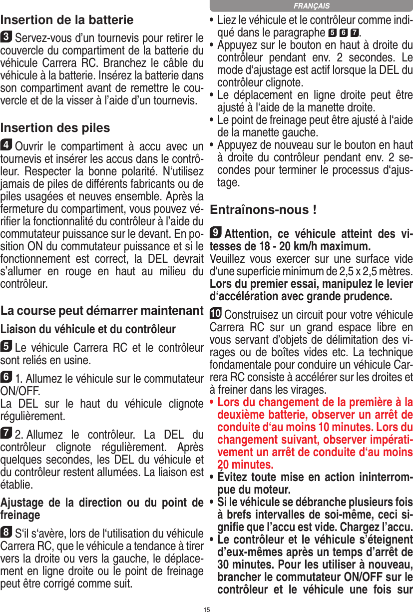 15Insertion de la batterie3Servez-vous d’un tournevis pour retirer le couvercle du compartiment de la batterie du véhicule Carrera RC. Branchez  le câble du véhicule à la batterie. Insérez la batterie dans son compartiment avant de remettre le cou-vercle et de la visser à l’aide d’un tournevis.Insertion des piles4Ouvrir  le  compartiment  à  accu  avec  un tournevis et insérer les accus dans le contrô-leur.  Respecter  la  bonne  polarité.  N‘utilisez jamais de piles de diﬀérents fabricants ou de piles usagées et neuves ensemble. Après la fermeture du compartiment, vous pouvez vé-riﬁer la fonctionnalité du contrôleur à l’aide du commutateur puissance sur le devant. En po-sition ON du commutateur puissance et si le fonctionnement  est  correct,  la  DEL  devrait s’allumer  en  rouge  en  haut  au  milieu  du contrôleur.La course peut démarrer maintenantLiaison du véhicule et du contrôleur5Le  véhicule  Carrera  RC  et  le  contrôleur sont reliés en usine. 61. Allumez le véhicule sur le commutateur ON/OFF. La  DEL  sur  le  haut  du  véhicule  clignote  régulièrement.72. Allumez  le  contrôleur.  La  DEL  du contrôleur  clignote  régulièrement.  Après quelques secondes, les DEL du véhicule et du contrôleur restent allumées. La liaison est établie.Ajustage  de  la  direction  ou  du  point  de freinage8S‘il s‘avère, lors de l‘utilisation du véhicule Carrera RC, que le véhicule a tendance à tirer vers la droite ou vers la gauche, le déplace-ment en ligne droite ou le point de freinage peut être corrigé comme suit.  •     Liez le véhicule et le contrôleur comme indi-qué dans le paragraphe 5 6 7. •     Appuyez sur le bouton en haut à droite du contrôleur  pendant  env.  2  secondes.  Le mode d‘ajustage est actif lorsque la DEL du contrôleur clignote.•     Le  déplacement  en  ligne  droite  peut  être ajusté à l‘aide de la manette droite.  •     Le point de freinage peut être ajusté à l‘aide de la manette gauche.•     Appuyez de nouveau sur le bouton en haut à droite du  contrôleur  pendant  env.  2  se-condes pour terminer le processus d‘ajus-tage. Entraînons-nous !9Attention,  ce  véhicule  atteint  des  vi-tesses de 18 - 20 km/h maximum. Veuillez  vous  exercer  sur  une  surface  vide d‘une superﬁcie minimum de 2,5 x 2,5 mètres. Lors du premier essai, manipulez le levier d‘accélération avec grande prudence.10Construisez un circuit pour votre véhicule Carrera  RC  sur  un  grand  espace  libre  en vous servant d’objets de délimitation des vi-rages ou  de boîtes vides etc. La technique fondamentale pour conduire un véhicule Car-rera RC consiste à accélérer sur les droites et à freiner dans les virages.•  Lors du changement de la première à la deuxième batterie, observer un arrêt de conduite d‘au moins 10 minutes. Lors du changement suivant, observer impérati-vement un arrêt de conduite d‘au moins 20 minutes.•  Évitez toute mise en action ininterrom-pue du moteur.•  Si le véhicule se débranche plusieurs fois à brefs intervalles de soi-même, ceci si-gniﬁe que l’accu est vide. Chargez l’accu.•   Le contrôleur et le véhicule s’éteignent d’eux-mêmes après un temps d’arrêt de 30 minutes. Pour les utiliser à nouveau, brancher le commutateur ON/OFF sur le contrôleur  et  le  véhicule  une  fois  sur FRANÇAIS