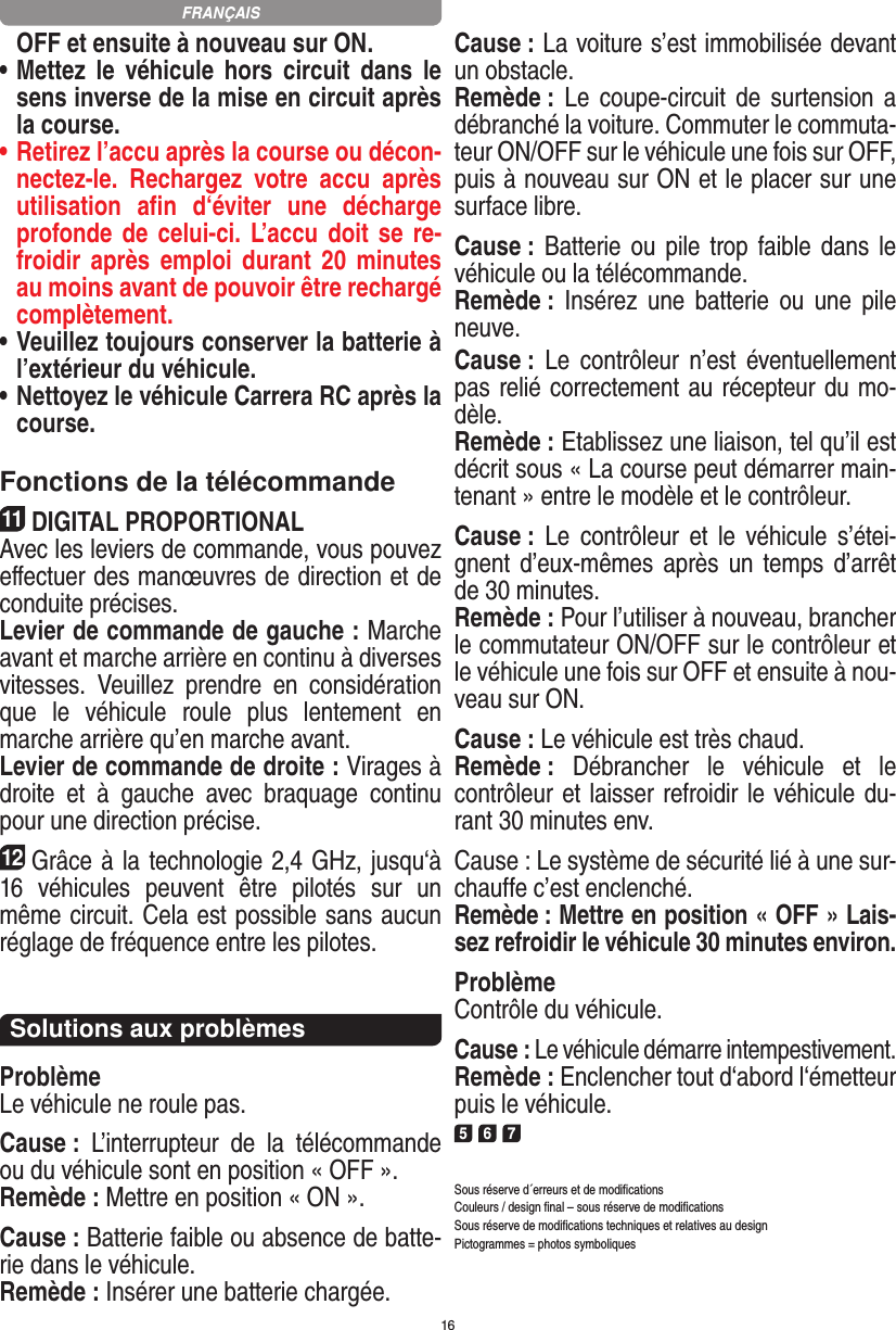 16OFF et ensuite à nouveau sur ON.•  Mettez  le  véhicule hors  circuit  dans  le sens inverse de la mise en circuit après la course.•  Retirez l’accu après la course ou décon-nectez-le.  Rechargez  votre  accu  après utilisation  aﬁn  d‘éviter  une  décharge profonde de celui-ci. L’accu doit se  re-froidir après  emploi  durant 20  minutes au moins avant de pouvoir être rechargé complètement. •  Veuillez toujours conserver la batterie à  l’extérieur du véhicule. •  Nettoyez le véhicule Carrera RC après la course.Fonctions de la télécommande11DIGITAL PROPORTIONALAvec les leviers de commande, vous pouvez eﬀectuer des manœuvres de direction et de conduite précises.Levier de commande de gauche : Marche avant et marche arrière en continu à diverses vitesses.  Veuillez  prendre  en  considération que  le  véhicule  roule  plus  lentement  en marche arrière qu’en marche avant.Levier de commande de droite : Virages à droite  et  à  gauche  avec  braquage  continu pour une direction précise.12Grâce à la technologie 2,4 GHz, jusqu‘à 16  véhicules  peuvent  être  pilotés  sur  un même circuit. Cela est possible sans aucun réglage de fréquence entre les pilotes.Solutions aux problèmesProblèmeLe véhicule ne roule pas.Cause :  L’interrupteur  de  la  télécommande ou du véhicule sont en position « OFF ».Remède : Mettre en position « ON ».Cause : Batterie faible ou absence de batte-rie dans le  véhicule.Remède : Insérer une batterie chargée.Cause : La voiture s’est immobilisée devant un obstacle. Remède : Le  coupe-circuit  de  surtension  a débranché la voiture. Commuter le commuta-teur ON/OFF sur le véhicule une fois sur OFF, puis à nouveau sur ON et le placer sur une surface libre.Cause : Batterie ou  pile  trop faible dans  le véhicule ou la télécommande.Remède :  Insérez  une  batterie  ou  une  pile neuve.Cause :  Le  contrôleur  n’est  éventuellement pas relié correctement au récepteur du mo-dèle.Remède : Etablissez une liaison, tel qu’il est décrit sous « La course peut démarrer main-tenant » entre le modèle et le contrôleur.Cause :  Le  contrôleur  et  le  véhicule  s’étei-gnent d’eux-mêmes après un  temps d’arrêt de 30 minutes.Remède : Pour l’utiliser à nouveau, brancher le commutateur ON/OFF sur le contrôleur et le véhicule une fois sur OFF et ensuite à nou-veau sur ON.Cause : Le véhicule est très chaud.Remède :  Débrancher  le  véhicule  et  le contrôleur et laisser refroidir le véhicule du-rant 30 minutes env.Cause : Le système de sécurité lié à une sur-chauffe c’est enclenché.Remède : Mettre en position « OFF » Lais-sez refroidir le véhicule 30 minutes environ.ProblèmeContrôle du véhicule.Cause : Le véhicule démarre intempestivement.Remède : Enclencher tout d‘abord l‘émetteur puis le véhicule.5 6 7Sous réserve d´erreurs et de modiﬁcationsCouleurs / design ﬁnal – sous réserve de modiﬁcationsSous réserve de modiﬁcations techniques et relatives au designPictogrammes = photos symboliquesFRANÇAIS