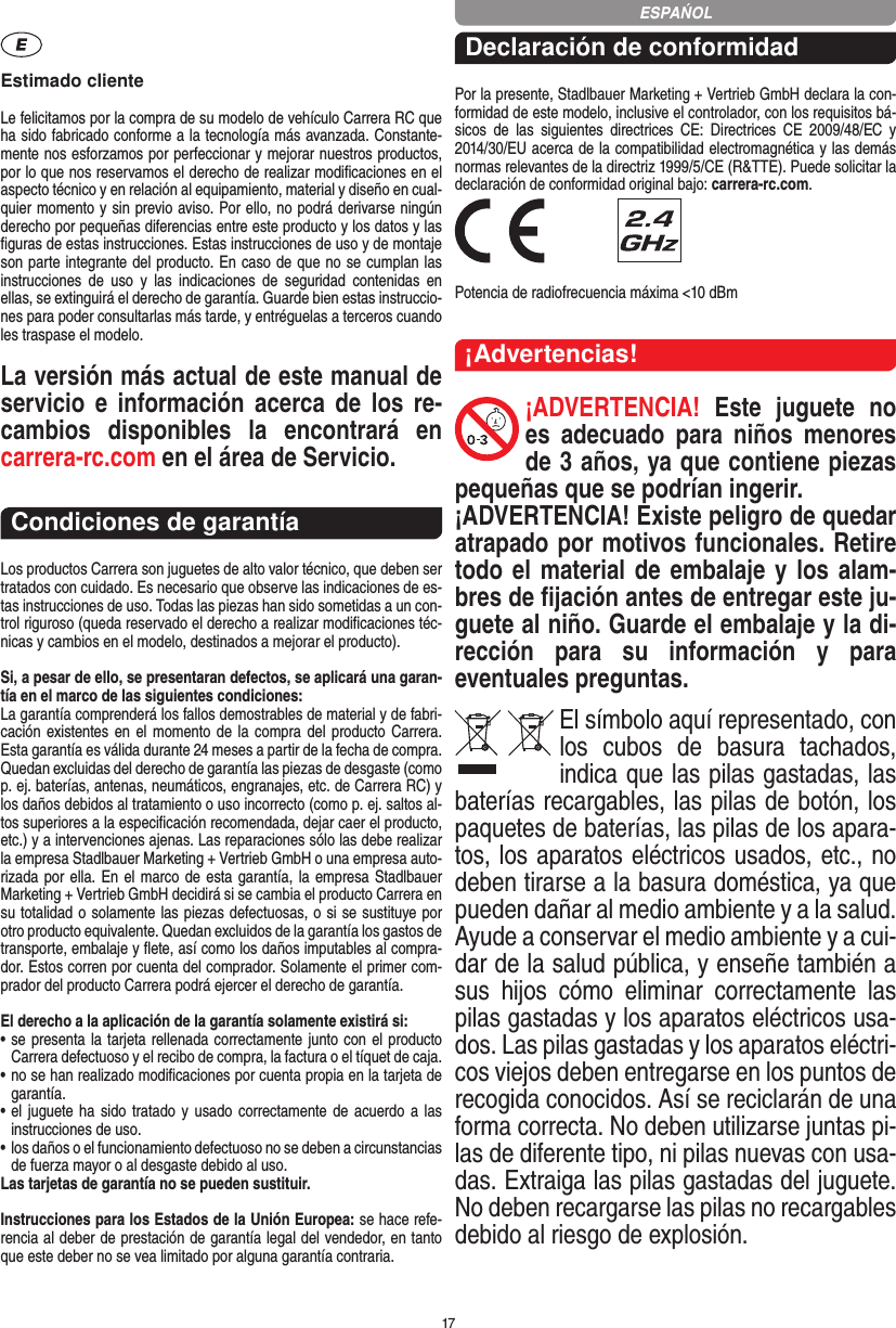 17Estimado clienteLe felicitamos por la compra de su modelo de vehículo  Carrera RC que ha sido fabricado conforme a la tecnología más avanzada. Constante-mente nos esforzamos por perfeccionar y mejorar nuestros productos, por lo que nos  reservamos el derecho de realizar modiﬁcaciones en el  aspecto técnico y en relación al equipamiento, material y diseño en cual-quier momento y sin previo aviso. Por ello, no podrá derivarse ningún derecho por pequeñas diferencias entre este producto y los datos y las ﬁguras de estas instrucciones. Estas instrucciones de uso y de montaje son parte integrante del producto. En caso de que no se cumplan las instrucciones  de  uso  y  las  indicaciones  de  seguridad  contenidas  en ellas, se extinguirá el derecho de garantía. Guarde bien estas instruccio-nes para poder consultarlas más tarde, y entréguelas a terceros cuando les traspase el modelo.La versión más actual de este manual de servicio  e   información acerca  de  los  re-cambios  disponibles  la  encontrará  en  carrera-rc.com en el área de Servicio.Condiciones de garantíaLos productos Carrera son juguetes de alto valor técnico, que  deben ser tratados con cuidado. Es necesario que observe las indicaciones de es-tas instrucciones de uso. Todas las piezas han sido sometidas a un con-trol riguroso (queda reservado el derecho a realizar modiﬁcaciones téc-nicas y cambios en el modelo, destinados a mejorar el producto).Si, a pesar de ello, se presentaran defectos, se aplicará una garan-tía en el marco de las siguientes condiciones:La garantía comprenderá los fallos demostrables de material y de fabri-cación existentes en el  momento de la compra del producto Carrera. Esta garantía es válida durante 24 meses a partir de la fecha de compra. Quedan excluidas del derecho de garantía las piezas de desgaste (como p. ej. baterías, antenas, neumáticos, engranajes, etc. de Carrera RC) y los daños debidos al tratamiento o uso incorrecto (como p. ej. saltos al-tos superiores a la especiﬁcación recomendada, dejar caer el producto, etc.) y a intervenciones ajenas. Las reparaciones sólo las debe realizar la empresa Stadlbauer Marketing + Vertrieb GmbH o una empresa auto-rizada por ella. En el marco de esta garantía, la empresa Stadlbauer Marketing + Vertrieb GmbH decidirá si se cambia el producto  Carrera en su totalidad o solamente las piezas defectuosas, o si se sustituye por otro producto equivalente. Quedan excluidos de la garantía los gastos de transporte, embalaje y ﬂete, así como los daños imputables al compra-dor. Estos corren por cuenta del  comprador. Solamente el primer com-prador del producto Carrera podrá ejercer el  derecho de garantía.El derecho a la aplicación de la garantía solamente existirá si:•  se presenta la tarjeta rellenada correctamente junto con el  producto Carrera defectuoso y el recibo de compra, la  factura o el tíquet de caja.•  no se han realizado modiﬁcaciones por cuenta propia en la  tarjeta de garantía.•  el  juguete ha sido tratado y usado  correctamente de acuerdo a las instrucciones de uso.•  los daños o el funcionamiento defectuoso no se deben a circunstancias de fuerza mayor o al desgaste debido al uso.Las tarjetas de garantía no se pueden sustituir.Instrucciones para los Estados de la Unión Europea: se hace refe-rencia al deber de prestación de garantía legal del vendedor, en tanto que este deber no se vea limitado por alguna garantía contraria. Declaración de conformidadPor la presente, Stadlbauer Marketing + Vertrieb GmbH declara la con-formidad de este modelo, inclusive el  controlador, con los requisitos bá-sicos  de  las  siguientes  directrices  CE:  Directrices  CE  2009/48/EC  y 2014/30/EU acerca de la compatibilidad electromagnética y las demás normas relevantes de la directriz 1999/5/CE (R&amp;TTE). Puede solicitar la declaración de conformidad original bajo: carrera-rc.com. Potencia de radiofrecuencia máxima &lt;10 dBm¡Advertencias!¡ADVERTENCIA!  Este  juguete  no es  adecuado  para  niños  menores de 3 años, ya que contiene piezas pequeñas que se podrían ingerir. ¡ADVERTENCIA! Existe peligro de quedar atrapado por motivos funcionales. Retire todo el material de embalaje y los alam-bres de ﬁjación antes de entregar este ju-guete al niño. Guarde el embalaje y la di-rección  para  su  información  y  para eventuales preguntas.El símbolo aquí representado, con los  cubos  de  basura  tachados,   indica que las pilas gastadas, las baterías recargables, las pilas de botón, los paquetes de baterías, las pilas de los apara-tos, los aparatos eléctricos usados, etc., no deben tirarse a la basura doméstica, ya que pueden dañar al medio ambiente y a la salud. Ayude a conservar el medio ambiente y a cui-dar de la salud pública, y enseñe también a sus  hijos  cómo  eliminar  correctamente  las pilas gastadas y los aparatos eléctricos usa-dos. Las pilas gastadas y los aparatos eléctri-cos viejos deben entregarse en los puntos de recogida conocidos. Así se reciclarán de una forma correcta. No deben utilizarse juntas pi-las de diferente tipo, ni pilas nuevas con usa-das. Extraiga las pilas gastadas del juguete. No deben recargarse las pilas no recargables debido al riesgo de explosión. ESPAŃOL