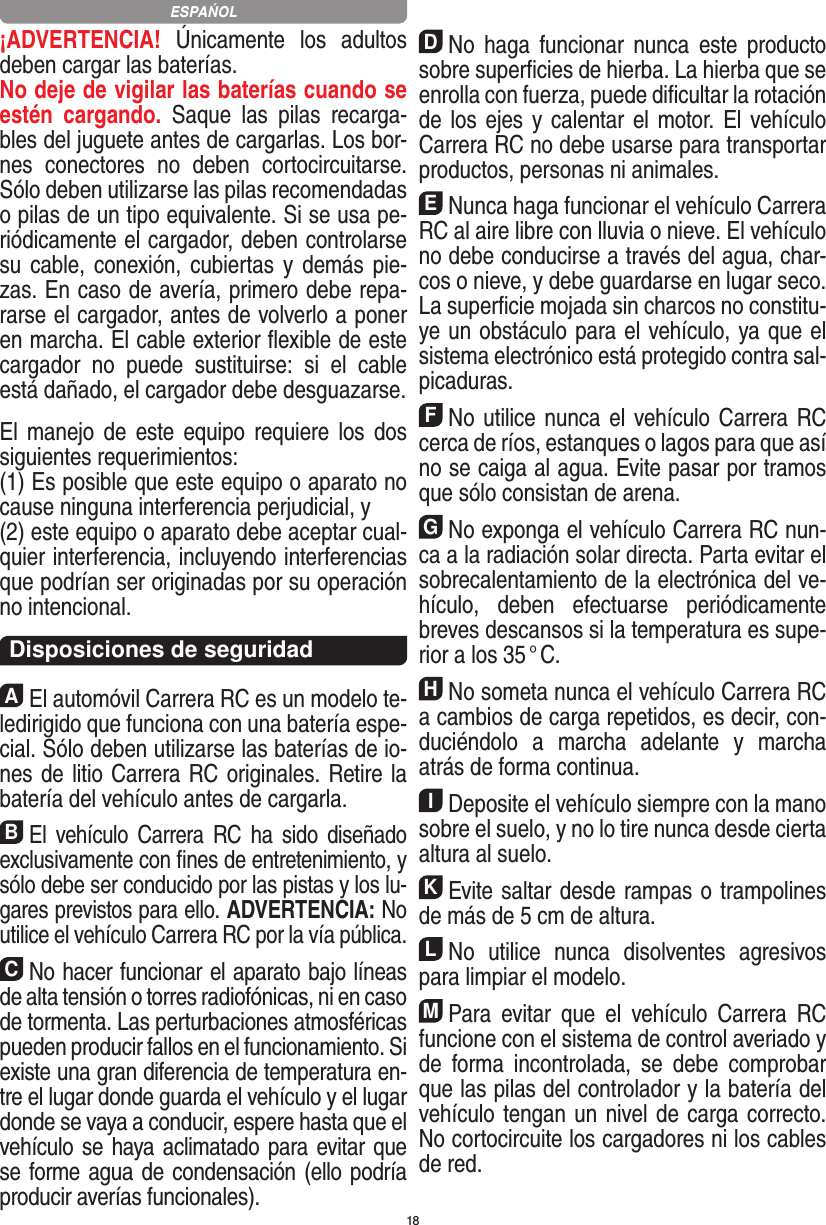 18¡ADVERTENCIA!  Únicamente  los  adultos deben cargar las baterías. No deje de vigilar las baterías cuando se estén  cargando.  Saque  las  pilas  recarga-bles del juguete antes de cargarlas. Los bor-nes  conectores  no  deben  cortocircuitarse. Sólo deben utilizarse las pilas recomendadas o pilas de un tipo equivalente. Si se usa pe-riódicamente el cargador, deben controlarse su cable,  conexión, cubiertas y demás pie-zas. En caso de avería, primero debe repa-rarse el cargador, antes de volverlo a poner en marcha. El cable exterior ﬂexible de este cargador  no  puede  sustituirse:  si  el  cable está dañado, el cargador debe desguazarse. El manejo  de  este  equipo  requiere los  dos siguientes requerimientos: (1) Es posible que este equipo o aparato no cause ninguna interferencia perjudicial, y (2) este equipo o aparato debe aceptar cual-quier interferencia, incluyendo interferencias que podrían ser originadas por su operación no intencional. Disposiciones de seguridadAEl automóvil Carrera RC es un modelo te-ledirigido que funciona con una batería espe-cial. Sólo deben utilizarse las baterías de io-nes de litio Carrera RC originales. Retire la batería del vehículo antes de cargarla.BEl  vehículo  Carrera  RC  ha  sido  diseñado exclusivamente con ﬁnes de entretenimiento, y sólo debe ser conducido por las pistas y los lu-gares previstos para ello. ADVERTENCIA: No utilice el vehículo Carrera RC por la vía pública.CNo hacer funcionar el aparato bajo líneas de alta tensión o torres radiofónicas, ni en caso de tormenta. Las perturbaciones atmosféricas pueden producir fallos en el funcionamiento. Si existe una gran diferencia de temperatura en-tre el lugar donde guarda el vehículo y el lugar donde se vaya a conducir, espere hasta que el vehículo se haya aclimatado para evitar que se forme agua de condensación (ello podría producir averías funcionales).DNo  haga  funcionar  nunca  este  producto sobre superﬁcies de hierba. La hierba que se enrolla con fuerza, puede diﬁcultar la rotación de los ejes y calentar el motor. El vehículo Carrera RC no debe usarse para transportar productos, personas ni animales.ENunca haga funcionar el vehículo Carrera RC al aire libre con lluvia o nieve. El vehículo no debe conducirse a través del agua, char-cos o nieve, y debe guardarse en lugar seco. La superﬁcie mojada sin charcos no constitu-ye un obstáculo para el vehículo, ya que el sistema electrónico está protegido contra sal-picaduras.FNo utilice nunca el vehículo Carrera RC cerca de ríos, estanques o lagos para que así no se caiga al agua. Evite pasar por tramos que sólo consistan de arena.GNo exponga el vehículo Carrera RC nun-ca a la  radiación solar directa. Parta evitar el sobrecalentamiento de la electrónica del ve-hículo,  deben  efectuarse  periódicamente  breves descansos si la temperatura es supe-rior a los 35 ° C.HNo someta nunca el vehículo Carrera RC a cambios de carga repetidos, es decir, con-duciéndolo  a  marcha  adelante  y  marcha atrás de forma continua.IDeposite el vehículo siempre con la mano sobre el suelo, y no lo tire  nunca desde cierta altura al suelo.KEvite saltar desde rampas o trampolines de más de 5 cm de altura.LNo  utilice  nunca  disolventes  agresivos para limpiar el modelo.MPara  evitar  que  el  vehículo  Carrera  RC funcione con el sistema de control averiado y de  forma  incontrolada,  se  debe  comprobar que las pilas del controlador y la batería del vehículo tengan un nivel de carga correcto. No cortocircuite los cargadores ni los cables de red. ESPAŃOL