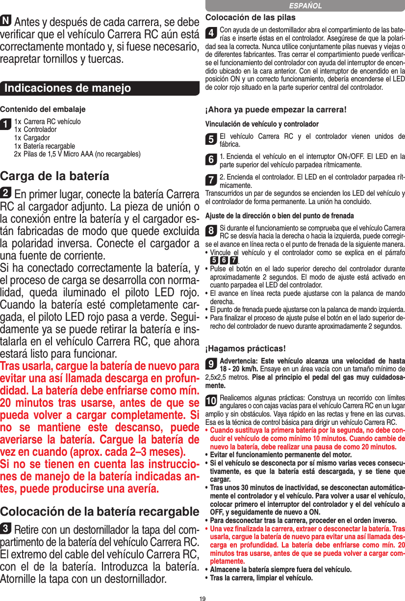 19NAntes y después de cada carrera, se debe veriﬁcar que el vehículo Carrera RC aún está correctamente montado y, si fuese necesario, reapretar tornillos y tuercas. Indicaciones de manejoContenido del embalaje11 x Carrera RC vehículo 1 x Controlador  1 x Cargador  1 x Batería recargable  2 x Pilas de 1,5 V Micro AAA (no recargables)Carga de la batería2En primer lugar, conecte la batería Carrera RC al cargador adjunto. La pieza de unión o la conexión entre la  batería y el cargador es-tán fabricadas de modo que quede excluida la polaridad inversa. Conecte el cargador a una fuente de corriente.Si ha conectado correctamente la batería, y el proceso de carga se desarrolla con norma-lidad,  queda  iluminado  el  piloto  LED  rojo. Cuando la batería esté completamente car-gada, el piloto LED rojo pasa a verde. Segui-damente ya se puede retirar la batería e ins-talarla en el vehículo Carrera RC, que ahora estará listo para funcionar.  Tras usarla, cargue la batería de nuevo para evitar una así llamada descarga en profun-didad. La batería debe enfriarse como mín. 20  minutos  tras  usarse,  antes  de  que  se pueda volver a cargar completamente. Si no  se  mantiene  este  descanso,  puede  averiarse  la  batería.  Cargue  la  batería  de vez en cuando (aprox. cada 2–3 meses).Si no se tienen en cuenta las instruccio-nes de manejo de la batería indicadas an-tes, puede producirse una avería.Colocación de la batería recargable3Retire con un destornillador la tapa del com-partimento de la batería del vehículo Carrera RC. El extremo del cable del vehículo Carrera RC, con  el  de  la  batería.  Introduzca  la  batería. Atornille la tapa con un destornillador.Colocación de las pilas4Con ayuda de un destornillador abra el compartimiento de las bate-rías e inserte éstas en el controlador. Asegúrese de que la polari-dad sea la correcta. Nunca utilice conjuntamente pilas nuevas y viejas o de diferentes fabricantes. Tras cerrar el compartimiento puede veriﬁcar-se el funcionamiento del controlador con ayuda del interruptor de encen-dido ubicado en la cara anterior. Con el interruptor de encendido en la posición ON y un correcto funcionamiento, debería encenderse el LED de color rojo situado en la parte superior central del controlador.¡Ahora ya puede empezar la carrera!Vinculación de vehículo y controlador 5El  vehículo  Carrera  RC  y  el  controlador  vienen  unidos  de fábrica.61. Encienda  el  vehículo en el interruptor ON-/OFF.  El LED en la parte superior del vehículo parpadea rítmicamente.72. Encienda el controlador. El LED en el controlador parpadea rít-micamente.Transcurridos un par de segundos se encienden los LED del vehículo y el controlador de forma permanente. La unión ha concluido.Ajuste de la dirección o bien del punto de frenada 8Si durante el funcionamiento se comprueba que el vehículo Carrera RC se desvía hacia la derecha o hacia la izquierda, puede corregir-se el avance en línea recta o el punto de frenada de la siguiente manera. •     Vincule  el  vehículo  y  el  controlador  como  se explica  en  el  párrafo  5 6 7. •     Pulse  el  botón en el lado  superior  derecho  del controlador durante aproximadamente  2  segundos.  El  modo  de ajuste está activado en cuanto parpadea el LED del controlador.•     El avance en línea recta puede ajustarse con la palanca de mando derecha. •     El punto de frenada puede ajustarse con la palanca de mando izquierda.•     Para ﬁnalizar el proceso de ajuste pulse el botón en el lado superior de-recho del controlador de nuevo durante aproximadamente 2 segundos.¡Hagamos prácticas!9Advertencia:  Este  vehículo  alcanza  una  velocidad  de  hasta  18 - 20  km/h. Ensaye en un área  vacía con un tamaño mínimo de 2,5x2,5 metros. Pise al principio el pedal del gas muy cuidadosa-mente.10Realicemos algunas prácticas: Construya un recorrido con  límites angulares o con cajas vacías para el vehículo  Carrera RC en un lugar amplio y sin obstáculos. Vaya rápido en las rectas y frene en las curvas. Esa es la técnica de control básica para dirigir un vehículo Carrera RC.•  Cuando sustituya la primera batería por la segunda, no debe con-ducir el vehículo de como mínimo 10 minutos. Cuando cambie de nuevo la batería, debe realizar una pausa de como 20 minutos.•  Evitar el funcionamiento permanente del motor.•  Si el vehículo se desconecta por sí mismo varias veces consecu-tivamente,  es  que  la  batería  está  descargada,  y  se  tiene  que  cargar.•   Tras unos 30 minutos de inactividad, se desconectan automática-mente el controlador y el vehículo. Para volver a usar el vehículo, colocar primero el interruptor del controlador y el del vehículo a OFF, y seguidamente de nuevo a ON.•  Para desconectar tras la carrera, proceder en el orden inverso.•  Una vez ﬁnalizada la carrera, extraer o desconectar la batería. Tras usarla, cargue la batería de nuevo para evitar una así llamada des-carga  en  profundidad.  La  batería  debe  enfriarse  como  mín.  20 minutos tras usarse, antes de que se pueda volver a cargar com-pletamente.•  Almacene la batería siempre fuera del vehículo.•  Tras la carrera, limpiar el vehículo.ESPAŃOL