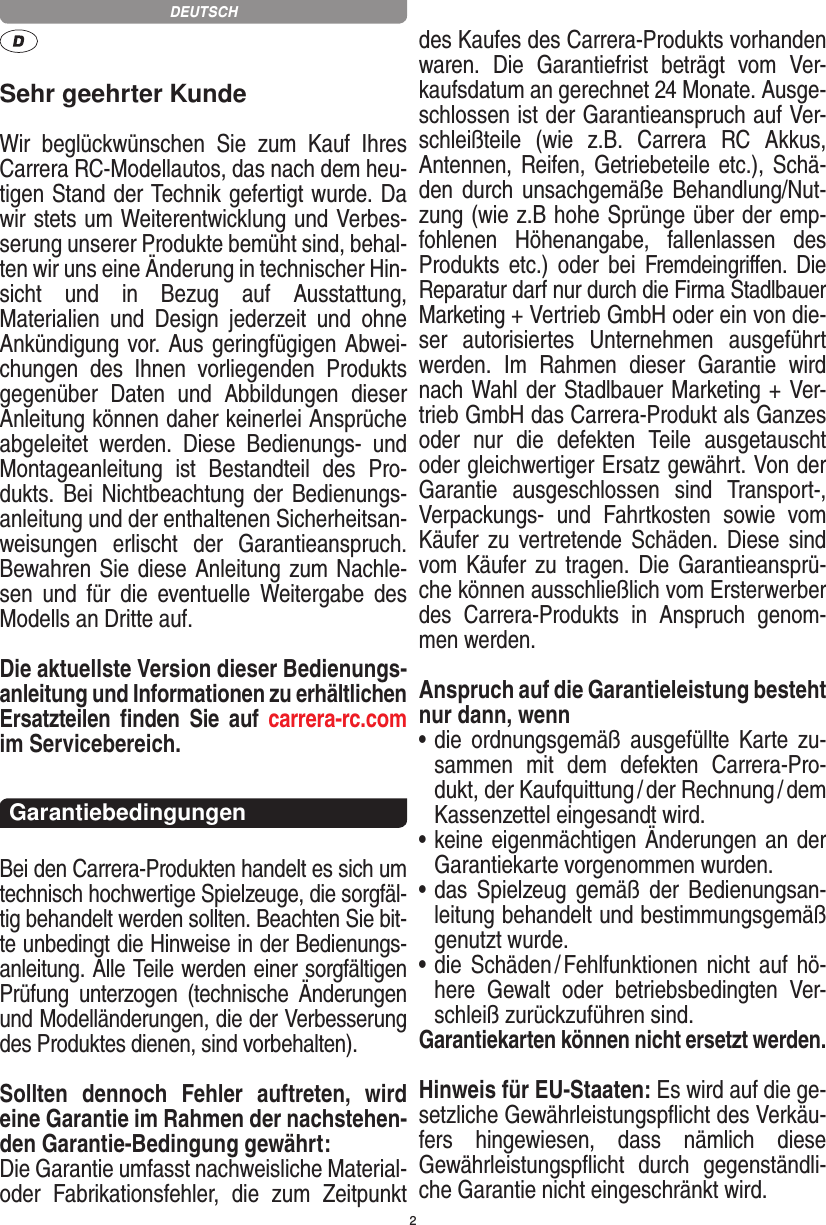 2Sehr geehrter KundeWir  beglückwünschen  Sie  zum  Kauf  Ihres Carrera RC- Modellautos, das nach dem heu-tigen Stand der Technik gefertigt wurde. Da wir stets um Weiterentwicklung und Verbes-serung unserer Produkte bemüht sind, behal-ten wir uns eine Änderung in technischer Hin-sicht  und  in  Bezug  auf  Ausstattung, Materialien  und  Design  jederzeit  und  ohne Ankündigung vor. Aus geringfügigen Abwei-chungen  des  Ihnen  vorliegenden  Produkts gegenüber  Daten  und  Abbildungen  dieser Anleitung können daher keinerlei Ansprüche abgeleitet  werden.  Diese  Bedienungs-  und Montage anleitung  ist  Bestandteil  des  Pro-dukts. Bei  Nichtbeachtung der Bedienungs-anleitung und der enthaltenen Sicherheitsan-weisungen  erlischt  der  Garantieanspruch. Bewahren Sie diese Anleitung zum Nachle-sen  und  für  die  eventuelle  Weitergabe  des Modells an Dritte auf.Die aktuellste Version dieser Bedienungs-anleitung und Informationen zu erhältlichen Ersatzteilen  ﬁnden  Sie  auf  carrera-rc.com im Servicebereich.Garantiebedingungen Bei den Carrera-Produkten handelt es sich um technisch hochwertige Spielzeuge, die sorgfäl-tig behandelt werden sollten. Beachten Sie bit-te unbedingt die Hinweise in der Bedienungs-anleitung. Alle Teile werden einer sorgfältigen Prüfung  unterzogen  (technische  Änderungen und Modell änderungen, die der Verbesserung des Produktes dienen, sind vorbehalten).Sollten  dennoch  Fehler  auftreten,  wird eine Garantie im Rahmen der nachstehen-den Garantie-Bedingung gewährt:Die Garantie umfasst nachweisliche Material- oder  Fabrikationsfehler,  die  zum  Zeitpunkt des Kaufes des Carrera- Produkts vorhanden waren.  Die  Garantiefrist  beträgt  vom  Ver-kaufsdatum an gerechnet 24 Monate. Ausge-schlossen ist der Garantieanspruch auf Ver-schleißteile  (wie  z.B.   Carrera  RC  Akkus, Antennen, Reifen, Getriebeteile etc.), Schä-den durch unsachgemäße Behandlung/Nut-zung (wie z.B hohe Sprünge über der emp-fohlenen  Höhenangabe,  fallenlassen  des Produkts etc.) oder  bei Fremdeingriﬀen. Die Reparatur darf nur durch die Firma Stadlbauer Marketing + Vertrieb GmbH oder ein von die-ser  autorisiertes  Unternehmen  ausgeführt werden.  Im  Rahmen  dieser  Garantie  wird nach Wahl der Stadlbauer Marketing + Ver-trieb GmbH das Carrera-Produkt als Ganzes oder  nur  die  defekten  Teile  ausgetauscht oder gleichwertiger Ersatz gewährt. Von der Garantie  ausgeschlossen  sind  Transport-, Verpackungs-  und  Fahrtkosten  sowie  vom Käufer zu vertretende Schäden.  Diese  sind vom Käufer zu tragen.  Die Garantieansprü-che können ausschließlich vom Ersterwerber des  Carrera- Produkts  in  Anspruch  genom-men werden.Anspruch auf die Garantieleistung besteht nur dann, wenn•  die  ordnungsgemäß  ausgefüllte  Karte  zu-sammen  mit  dem  defekten  Carrera-Pro-dukt, der Kaufquittung / der Rechnung / dem Kassenzettel eingesandt wird.•  keine eigenmächtigen Änderungen an der Garantiekarte vorgenommen wurden.•  das  Spielzeug gemäß  der  Bedienungsan-leitung behandelt und bestimmungsgemäß genutzt wurde.•  die Schäden / Fehlfunktionen  nicht  auf hö-here  Gewalt  oder  betriebs bedingten  Ver-schleiß zurückzuführen sind.Garantiekarten können nicht ersetzt werden.Hinweis für EU-Staaten: Es wird auf die ge-setzliche Gewähr leistungspﬂicht des Verkäu-fers  hingewiesen,  dass  nämlich  diese  Gewährleistungspﬂicht  durch  gegenständli-che Garantie nicht eingeschränkt wird. DEUTSCH