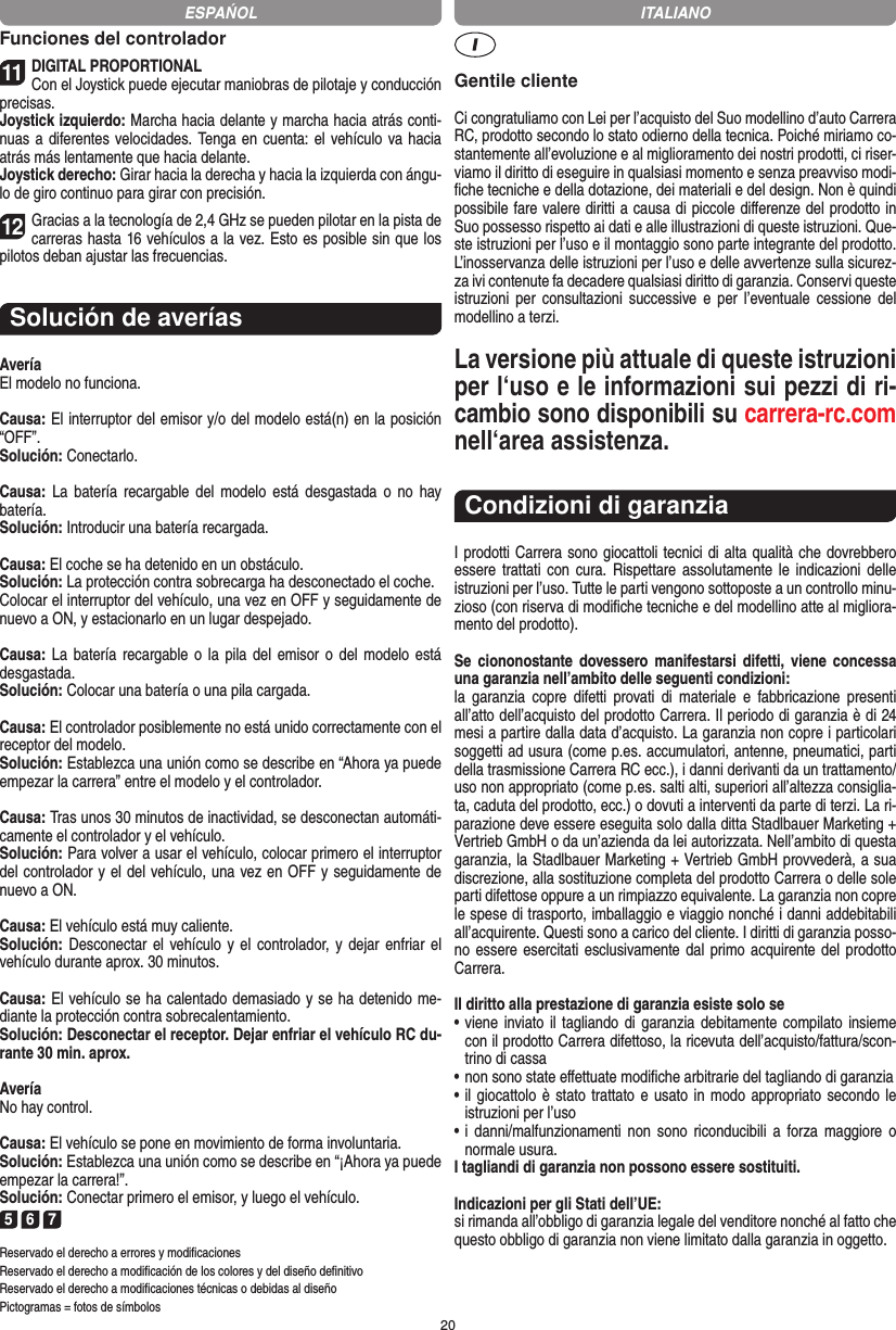 20Funciones del controlador11DIGITAL PROPORTIONALCon el Joystick puede ejecutar maniobras de pilotaje y conducción precisas.Joystick izquierdo: Marcha hacia delante y marcha hacia atrás conti-nuas a diferentes velocidades. Tenga en cuenta: el vehículo va hacia atrás más lentamente que hacia delante.Joystick derecho: Girar hacia la derecha y hacia la izquierda con ángu-lo de giro continuo para girar con precisión.12Gracias a la tecnología de 2,4 GHz se pueden pilotar en la pista de carreras hasta 16 vehículos a la vez. Esto es posible sin que los pilotos deban ajustar las frecuencias.Solución de averíasAveríaEl modelo no funciona.Causa: El interruptor del emisor y/o del modelo está(n) en la  posición “OFF”.Solución: Conectarlo.Causa:  La  batería  recargable del  modelo  está  desgastada o  no  hay  batería.Solución: Introducir una batería recargada.Causa: El coche se ha detenido en un obstáculo. Solución: La protección contra sobrecarga ha desconectado el coche.Colocar el interruptor del vehículo, una vez en OFF y seguidamente de nuevo a ON, y estacionarlo en un lugar despejado.Causa: La batería recargable o  la  pila  del emisor o del  modelo  está desgastada.Solución: Colocar una batería o una pila cargada.Causa: El controlador posiblemente no está unido correctamente con el receptor del modelo.Solución: Establezca una unión como se describe en  “Ahora ya puede empezar la carrera” entre el modelo y el controlador.Causa: Tras unos 30 minutos de inactividad, se desconectan automáti-camente el controlador y el vehículo. Solución: Para volver a usar el vehículo, colocar primero el interruptor del controlador y el del vehículo, una vez en OFF y seguidamente de nuevo a ON.Causa: El vehículo está muy caliente.Solución: Desconectar el vehículo y el controlador,  y dejar enfriar el vehículo durante aprox. 30 minutos.Causa: El vehículo se ha calentado demasiado y se ha  detenido me-diante la protección contra sobrecalentamiento.Solución: Desconectar el receptor. Dejar enfriar el vehículo RC du-rante 30 min. aprox.AveríaNo hay control.Causa: El vehículo se pone en movimiento de forma involuntaria.Solución: Establezca una unión como se describe en “¡Ahora ya puede empezar la carrera!”. Solución: Conectar primero el emisor, y luego el vehículo.5 6 7Reservado el derecho a errores y modiﬁcacionesReservado el derecho a modiﬁcación de los colores y del diseño deﬁnitivoReservado el derecho a modiﬁcaciones técnicas o debidas al diseñoPictogramas = fotos de símbolosGentile clienteCi congratuliamo con Lei per l’acquisto del Suo modellino d’auto Carrera RC, prodotto secondo lo stato odierno della tecnica.  Poiché miriamo co-stantemente all’evoluzione e al miglioramento dei nostri prodotti, ci riser-viamo il diritto di eseguire in qualsiasi momento e senza preavviso modi-ﬁche tecniche e della dotazione, dei materiali e del design. Non è quindi possibile fare valere diritti a causa di piccole diﬀerenze del prodotto in Suo possesso rispetto ai dati e alle illustrazioni di queste istruzioni. Que-ste istruzioni per l’uso e il montaggio sono parte integrante del prodotto. L’inosservanza delle istruzioni per l’uso e delle avvertenze sulla sicurez-za ivi contenute fa decadere qualsiasi diritto di garanzia. Conservi queste istruzioni  per  consultazioni successive  e  per  l’eventuale cessione  del modellino a terzi.La versione più attuale di queste istruzioni per l‘uso e le informazioni sui pezzi di ri-cambio sono disponibili su carrera-rc.com nell‘area assistenza.Condizioni di garanziaI prodotti Carrera sono giocattoli tecnici di alta qualità che dovrebbero essere trattati con cura.  Rispettare assolutamente le indicazioni  delle istruzioni per l’uso. Tutte le parti vengono sottoposte a un controllo minu-zioso (con riserva di modiﬁche tecniche e del modellino atte al migliora-mento del prodotto).Se  ciononostante  dovessero  manifestarsi  difetti,  viene concessa una garanzia nell’ambito delle seguenti condizioni:la  garanzia  copre  difetti  provati  di  materiale  e  fabbricazione presenti all’atto dell’acquisto del prodotto Carrera. Il periodo di garanzia è di 24 mesi a partire dalla data d’acquisto. La garanzia non copre i particolari soggetti ad usura (come p.es. accumulatori, antenne, pneumatici, parti della trasmissione Carrera RC ecc.), i danni derivanti da un trattamento/uso non appropriato (come p.es. salti alti, superiori all’altezza consiglia-ta, caduta del prodotto, ecc.) o dovuti a interventi da parte di terzi. La ri-parazione deve essere eseguita solo dalla ditta Stadlbauer Marketing + Vertrieb GmbH o da un’azienda da lei autorizzata. Nell’ambito di questa garanzia, la Stadlbauer Marketing + Vertrieb GmbH provvederà, a sua discrezione, alla sostituzione completa del prodotto Carrera o delle sole parti difettose oppure a un rimpiazzo equivalente. La garanzia non copre le spese di trasporto, imballaggio e viaggio nonché i danni addebitabili all’acquirente. Questi sono a carico del cliente. I diritti di garanzia posso-no essere esercitati esclusivamente dal primo acquirente del prodotto Carrera.  Il diritto alla prestazione di garanzia esiste solo se•  viene  inviato il tagliando di  garanzia debitamente compilato insieme con il prodotto Carrera difettoso, la ricevuta dell’acquisto/fattura/scon-trino di cassa•  non sono state eﬀettuate modiﬁche arbitrarie del tagliando di garanzia•  il giocattolo è stato trattato e usato in modo appropriato secondo  le istruzioni per l’uso•  i  danni/malfunzionamenti  non  sono  riconducibili  a  forza  maggiore o normale usura.I tagliandi di garanzia non possono essere sostituiti. Indicazioni per gli Stati dell’UE:si rimanda all’obbligo di garanzia legale del venditore nonché al fatto che questo obbligo di garanzia non viene limitato dalla garanzia in oggetto.ESPAŃOL ITALIANO