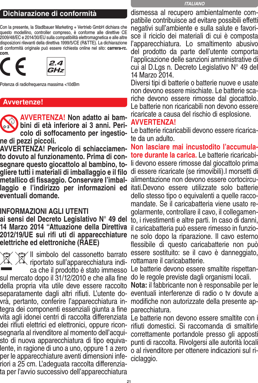 21Dichiarazione di conformitàCon la presente, la Stadlbauer Marketing + Vertrieb GmbH dichiara che questo  modellino,  controller  compreso,  è  conforme  alle  direttive  CE 2009/48/EC e 2014/30/EU sulla compatibilità elettromagnetica e alle altre disposizioni rilevanti della direttiva 1999/5/CE (R&amp;TTE). La dichiarazione di conformità originale può essere  richiesta online nel sito: carrera-rc.com. Potenza di radiofrequenza massima &lt;10dBmAvvertenze!AVVERTENZA! Non adatto ai bam-bini di età inferiore ai 3 anni. Peri-colo di soﬀocamento per ingestio-ne di pezzi piccoli. AVVERTENZA! Pericolo di schiacciamen-to dovuto al funzionamento. Prima di con-segnare questo giocattolo al bambino, to-gliere tutti i materiali di imballaggio e il ﬁlo metallico di ﬁssaggio. Conservare l’imbal-laggio  e  l’indirizzo  per  informazioni  ed eventuali domande. INFORMAZIONI AGLI UTENTIai sensi del Decreto Legislativo N° 49 del 14 Marzo 2014 “Attuazione della  Direttiva 2012/19/UE sui riﬁ uti di apparecchiature elettriche ed elettroniche (RAEE)Il  simbolo  del  cassonetto  barrato riportato sull’apparecchiatura indi-ca che il prodotto è stato immesso sul mercato dopo il 31/12/2010 e che alla ﬁne della propria vita utile deve  essere raccolto separatamente dagli altri riﬁuti. L’utente do-vrà, pertanto, conferire l’appa recchiatura in-tegra dei componenti essenziali giunta a ﬁne vita agli idonei centri di raccolta diﬀerenziata dei riﬁuti elettrici ed elettronici, oppure ricon-segnarla al rivenditore al momento dell’acqui-sto di nuova apparecchiatura di tipo equiva-lente, in ragione di uno a uno, oppure 1 a zero per le apparecchiature aventi dimensioni infe-riori a 25 cm. L’adeguata raccolta diﬀerenzia-ta per l’avvio successivo dell’apparecchiatura dismessa al recupero ambientalmente com-patibile contribuisce ad evitare possibili eﬀetti negativi sull’ambiente e sulla salute e favori-sce il riciclo dei materiali di cui è composta l’apparecchiatura.  Lo  smaltimento  abusivo del  prodotto  da  parte  dell’utente  comporta l’applicazione delle sanzioni amministrative di cui al D.Lgs n. Decreto Legislativo N° 49 del 14 Marzo 2014. Diversi tipi di batterie o batterie nuove e usate non devono essere mischiate. Le batterie sca-riche  devono essere  rimosse  dal  giocattolo. Le batterie non ricaricabili non devono essere ricaricate a causa del rischio di esplosione. AVVERTENZA!Le batterie ricaricabili devono essere ricarica-te da un adulto.Non lasciare mai incustodito l’accumula-tore durante la carica. Le batterie ricaricabi-li devono essere rimosse dal giocattolo prima di essere ricaricate (se rimovibili).I morsetti di alimentazione non devono essere cortocircu-itati.Devono  essere  utilizzate  solo  batterie dello stesso tipo o equivalenti a quelle racco-mandate. Se il caricabatteria viene usato re-golarmente, controllare il cavo, il collegamen-to, i rivestimenti e altre parti. In caso di danni, il caricabatteria può essere rimesso in funzio-ne solo dopo la riparazione. Il cavo esterno ﬂessibile  di  questo  caricabatterie  non  può essere sostituito: se  il  cavo  è  danneggiato, rottamare il caricabatterie.Le batterie devono essere smaltite rispettan-do le regole previste dagli organismi locali.Nota: il fabbricante non è responsabile per le eventuali interferenze di radio o tv dovute a modiﬁche non autorizzate della presente ap-parecchiatura.Le batterie non devono essere smaltite con i riﬁuti  domestici.  Si  raccomanda  di  smaltirle correttamente portandole  presso gli apposti punti di raccolta. Rivolgersi alle autorità locali o al rivenditore per ottenere indicazioni sul ri-ciclaggio.  ITALIANO