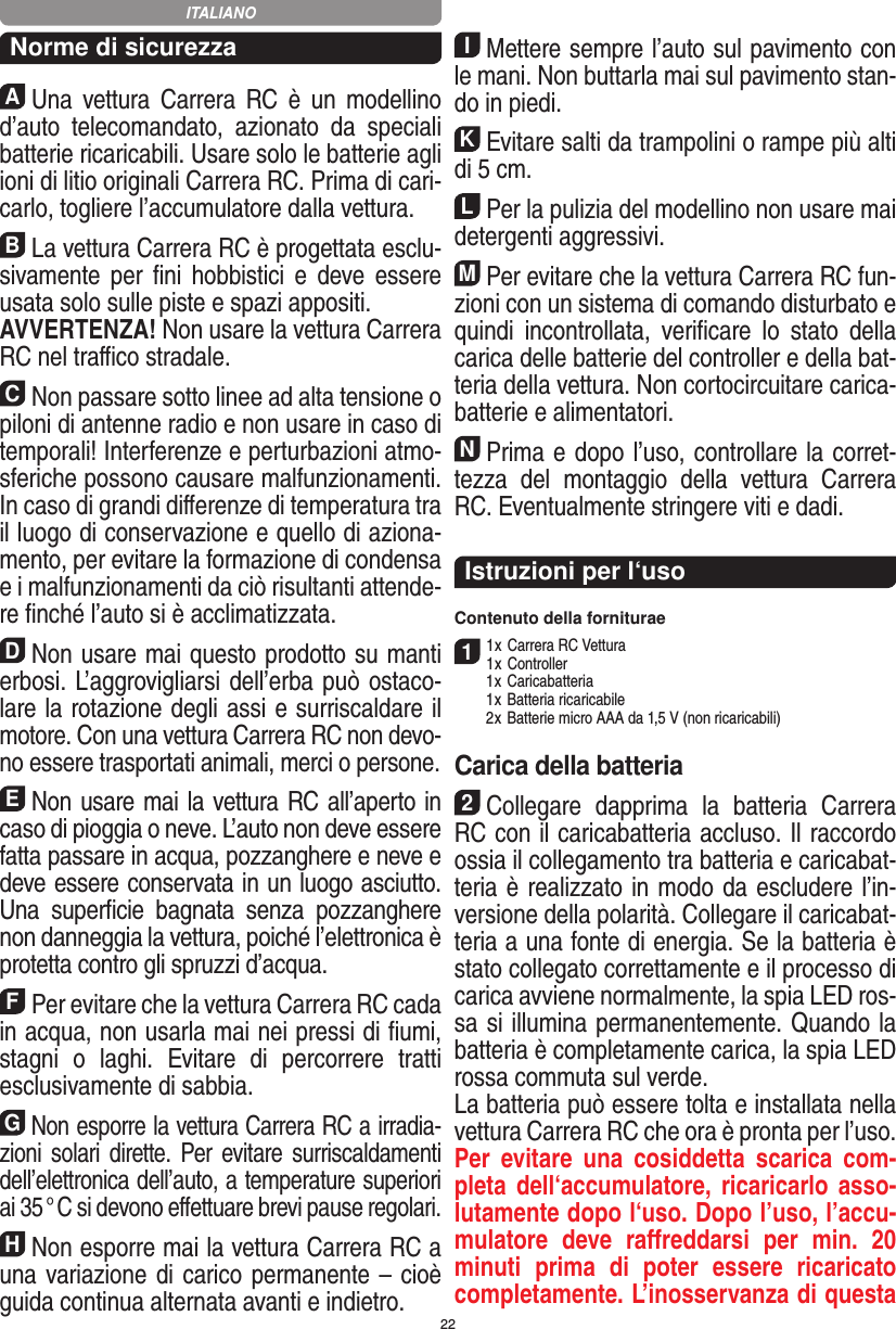 22Norme di sicurezzaAUna  vettura  Carrera  RC  è  un  modellino d’auto   telecomandato,  azionato  da  speciali batterie ricaricabili. Usare solo le batterie agli ioni di litio originali Carrera RC. Prima di cari-carlo, togliere l’accumulatore dalla  vettura.BLa vettura Carrera RC è progettata esclu-sivamente  per  ﬁni  hobbistici  e  deve essere usata solo sulle  piste e spazi appositi. AVVERTENZA! Non usare la vettura Carrera RC nel traﬃco stradale.CNon passare sotto linee ad alta tensione o piloni di antenne radio e non usare in caso di temporali! Interferenze e perturbazioni atmo-sferiche possono causare malfunzionamenti. In caso di grandi diﬀerenze di temperatura tra il luogo di conservazione e quello di aziona-mento, per evitare la formazione di condensa e i malfunzionamenti da ciò risultanti attende-re ﬁnché l’auto si è acclimatizzata.DNon usare mai questo prodotto su manti erbosi. L’aggrovigliarsi dell’erba può ostaco-lare la rotazione degli assi e surriscaldare il motore. Con una  vettura Carrera RC non devo-no essere trasportati animali, merci o persone.ENon usare mai la vettura RC all’aperto in caso di pioggia o neve. L’auto non deve essere fatta passare in acqua, pozzanghere e neve e deve essere conservata in un luogo asciutto. Una  superﬁcie   bagnata  senza  pozzanghere non danneggia la  vettura, poiché l’elettronica è protetta contro gli spruzzi d’acqua.FPer evitare che la vettura Carrera RC cada in acqua, non usarla mai nei pressi di ﬁumi, stagni  o  laghi.  Evitare  di  percorrere  tratti esclusivamente di  sabbia.GNon esporre la vettura Carrera RC a irradia-zioni  solari  dirette. Per evitare surriscaldamenti dell’elettronica dell’auto, a temperature superiori ai 35 ° C si devono eﬀettuare brevi pause regolari.HNon esporre mai la vettura Carrera RC a una variazione di carico permanente – cioè guida continua alternata avanti e indietro.IMettere sempre l’auto sul pavimento con le mani. Non buttarla mai sul  pavimento stan-do in piedi.KEvitare salti da trampolini o rampe più alti di 5 cm.LPer la pulizia del modellino non usare mai detergenti aggressivi.MPer evitare che la vettura Carrera RC fun-zioni con un sistema di comando disturbato e quindi  incontrollata,  veriﬁcare  lo  stato  della carica delle batterie del controller e della bat-teria della vettura. Non cortocircuitare carica-batterie e alimentatori. NPrima e dopo l’uso, controllare la corret-tezza  del  montaggio  della  vettura  Carrera RC. Eventualmente stringere viti e dadi. Istruzioni per l‘usoContenuto della forniturae11 x Carrera RC Vettura 1 x Controller  1 x Caricabatteria  1 x Batteria ricaricabile  2 x Batterie micro AAA da 1,5 V (non ricaricabili)Carica della batteria2Collegare  dapprima  la  batteria   Carrera RC con il caricabatteria accluso. Il raccordo ossia il collegamento tra batteria e caricabat-teria è realizzato in modo da escludere l’in-versione della polarità. Collegare il caricabat-teria a una fonte di energia. Se la batteria è stato collegato correttamente e il processo di carica avviene normalmente, la spia LED ros-sa si illumina permanentemente. Quando la batteria è completamente  carica, la spia LED rossa commuta sul verde. La batteria può essere tolta e installata nella vettura Carrera RC che ora è pronta per l’uso.  Per  evitare  una  cosiddetta  scarica  com-pleta dell‘accumulatore, ricaricarlo asso-lutamente dopo l‘uso. Dopo l’uso, l’accu-mulatore  deve  raﬀreddarsi  per  min.  20 minuti  prima  di  poter  essere  ricaricato completamente. L’inosservanza di questa ITALIANO