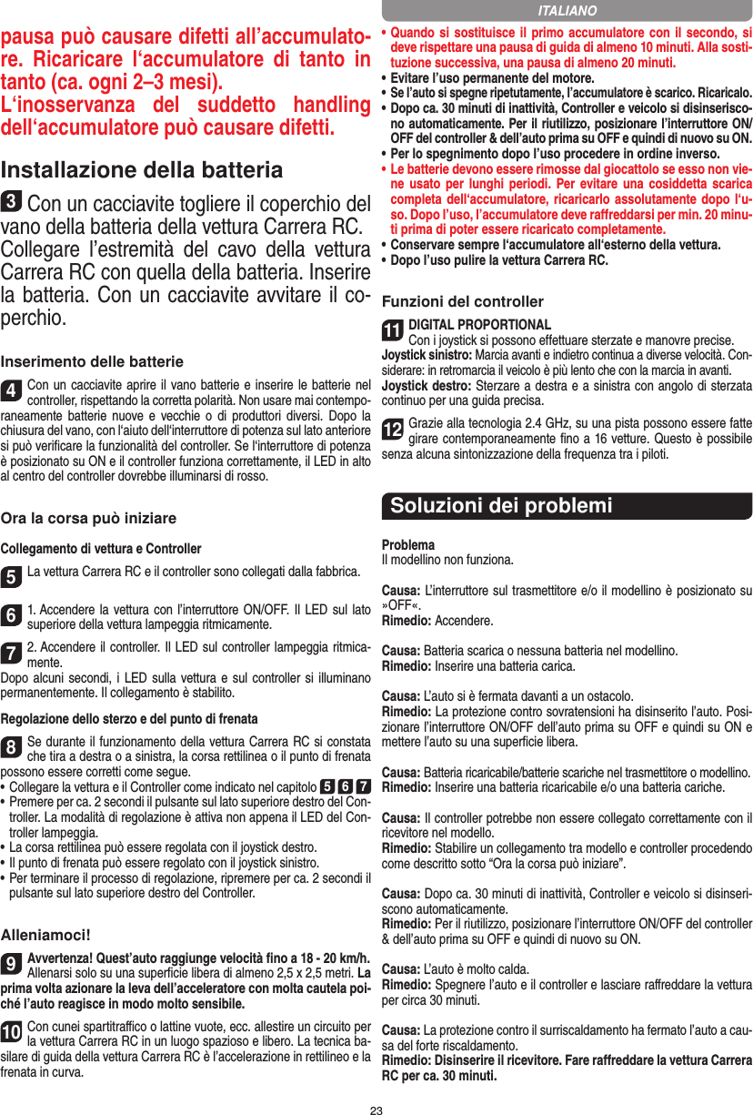 23pausa può causare difetti all’accumulato-re.  Ricaricare  l‘accumulatore  di  tanto  in tanto (ca. ogni 2–3 mesi).L‘inosservanza  del  suddetto  handling dell‘accumulatore può causare difetti.Installazione della batteria3Con un cacciavite togliere il coperchio del vano della batteria della vettura Carrera RC.Collegare  l’estremità  del  cavo  della  vettura Carrera RC con quella della batteria. Inserire la batteria. Con un cacciavite avvitare il co-perchio.Inserimento delle batterie4Con un cacciavite aprire il vano batterie e inserire le batterie nel controller, rispettando la corretta polarità. Non usare mai contempo-raneamente batterie  nuove  e  vecchie  o di  produttori  diversi.  Dopo  la chiusura del vano, con l‘aiuto dell‘interruttore di potenza sul lato anteriore si può veriﬁcare la funzionalità del controller. Se l‘interruttore di potenza è posizionato su ON e il controller funziona correttamente, il LED in alto al centro del controller dovrebbe illuminarsi di rosso.Ora la corsa può iniziareCollegamento di vettura e Controller5La vettura Carrera RC e il controller sono collegati dalla fabbrica. 61. Accendere la vettura con l’interruttore ON/OFF.  Il LED sul  lato superiore della vettura lampeggia ritmicamente.72. Accendere il controller. Il LED sul controller lampeggia ritmica-mente. Dopo alcuni secondi,  i LED sulla vettura e sul controller si illuminano permanentemente. Il collegamento è stabilito.Regolazione dello sterzo e del punto di frenata8Se durante il funzionamento della vettura Carrera RC si constata che tira a destra o a sinistra, la corsa rettilinea o il punto di frenata possono essere corretti come segue. •     Collegare la vettura e il Controller come indicato nel capitolo 5 6 7 •     Premere per ca. 2 secondi il pulsante sul lato superiore destro del Con-troller. La modalità di regolazione è attiva non appena il LED del Con-troller lampeggia.•     La corsa rettilinea può essere regolata con il joystick destro. •     Il punto di frenata può essere regolato con il joystick sinistro. •     Per terminare il processo di regolazione, ripremere per ca. 2 secondi il pulsante sul lato superiore destro del Controller.Alleniamoci!9Avvertenza! Quest’auto raggiunge velocità ﬁno a 18 - 20 km/h.Allenarsi solo su una superﬁcie libera di almeno 2,5 x 2,5 metri. La prima volta azionare la leva dell’acceleratore con molta cautela poi-ché l’auto reagisce in modo molto sensibile.10Con cunei spartitraﬃco o lattine vuote, ecc. allestire un circuito per la vettura Carrera RC in un luogo spazioso e libero. La tecnica ba-silare di guida della vettura Carrera RC è l’accelerazione in rettilineo e la frenata in curva.•  Quando si sostituisce il primo accumulatore con il secondo, si deve rispettare una pausa di guida di almeno 10 minuti. Alla sosti-tuzione successiva, una pausa di almeno 20 minuti. •  Evitare l’uso permanente del motore.•  Se l’auto si spegne ripetutamente, l’accumulatore è scarico. Ricaricalo. •    Dopo ca. 30 minuti di inattività, Controller e veicolo si disinserisco-no automaticamente. Per il riutilizzo, posizionare l’interruttore ON/OFF del controller &amp; dell’auto prima su OFF e quindi di nuovo su ON.•  Per lo spegnimento dopo l’uso procedere in ordine inverso.•  Le batterie devono essere rimosse dal giocattolo se esso non vie-ne usato per lunghi periodi. Per evitare una cosiddetta scarica completa dell‘accumulatore, ricaricarlo assolutamente dopo l‘u-so. Dopo l’uso, l’accumulatore deve  raﬀreddarsi per min. 20 minu-ti prima di poter essere ricaricato completamente. •  Conservare sempre l‘accumulatore all‘esterno della vettura.•  Dopo l’uso pulire la vettura Carrera RC.Funzioni del controller11DIGITAL PROPORTIONALCon i joystick si possono effettuare sterzate e manovre precise.Joystick sinistro: Marcia avanti e indietro continua a diverse  velocità. Con-siderare: in retromarcia il veicolo è più lento che con la marcia in avanti.Joystick destro: Sterzare a destra e a sinistra con angolo di sterzata continuo per una guida precisa.12Grazie alla tecnologia 2.4 GHz, su una pista possono  essere fatte girare contemporaneamente ﬁno a 16 vetture. Questo è possibile senza alcuna sintonizzazione della frequenza tra i piloti.Soluzioni dei problemiProblemaIl modellino non funziona.Causa: L’interruttore sul trasmettitore e/o il modellino è posizionato su »OFF«.Rimedio: Accendere.Causa: Batteria scarica o nessuna batteria nel modellino.Rimedio: Inserire una batteria carica.Causa: L’auto si è fermata davanti a un ostacolo.Rimedio: La protezione contro sovratensioni ha disinserito l’auto. Posi-zionare l’interruttore ON/OFF dell’auto prima su OFF e quindi su ON e mettere l’auto su una superﬁcie libera.Causa: Batteria ricaricabile/batterie scariche nel trasmettitore o modellino.Rimedio: Inserire una batteria ricaricabile e/o una batteria cariche.Causa: Il controller potrebbe non essere collegato correttamente con il ricevitore nel modello.Rimedio: Stabilire un collegamento tra modello e controller procedendo come descritto sotto “Ora la corsa può iniziare”.Causa: Dopo ca. 30 minuti di inattività, Controller e veicolo si disinseri-scono automaticamente.Rimedio: Per il riutilizzo, posizionare l’interruttore ON/OFF del controller &amp; dell’auto prima su OFF e quindi di nuovo su ON.Causa: L’auto è molto calda.Rimedio: Spegnere l’auto e il controller e lasciare raﬀreddare la vettura per circa 30 minuti.Causa: La protezione contro il surriscaldamento ha fermato l’auto a cau-sa del forte riscaldamento.Rimedio: Disinserire il ricevitore. Fare raﬀreddare la vettura Carrera RC per ca. 30 minuti.ITALIANO