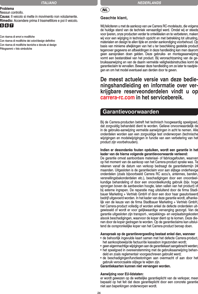 24ProblemaNessun controllo.Causa: Il veicolo si mette in movimento non volutamente.Rimedio: Accendere prima il trasmettitore e poi il veicolo.5 6 7Con riserva di errori e modiﬁcheCon riserva di modiﬁche dei colori/design deﬁnitivoCon riserva di modiﬁche tecniche e dovute al designPittogrammi = foto simbolicheGeachte klant,Wij feliciteren u met de aankoop van uw Carrera RC-modelauto, die volgens de huidige stand van de techniek vervaardigd werd. Omdat wij er steeds voor ijveren, onze producten verder te ontwikkelen en te verbeteren, maken wij voor een wijziging in technisch opzicht en met betrekking tot uitrusting, materialen en design te allen tijde en zonder aankondiging voorbehoud. Op basis van  minieme afwijkingen van het u ter beschikking gestelde product tegenover gegevens en afbeeldingen in deze handleiding kan men daarom geen  aanspraken  doen  gelden.  Deze  gebruiks-  en  montageaanwijzing vormt een bestanddeel van het product. Bij veronachtzaming van de ge-bruiksaanwijzing en van de daarin vermelde veiligheidsinstructies komt de garantieclaim te vervallen. Bewaar deze handleiding om ze later te raadple-gen en om het model eventueel aan derden door te geven.De meest actuele versie van deze bedie-ningshandleiding en informatie over ver-krijgbare  reserveonderdelen  vindt  u  op carrera-rc.com in het servicebereik.GarantievoorwaardenBij de Carrera-producten betreft het technisch hoogwaardig speelgoed, dat zorgvuldig behandeld dient te worden. Gelieve onvoorwaardelijk de in de gebruiks-aanwijzing vermelde aanwijzingen in acht te nemen. Alle onderdelen worden aan een zorgvuldige test onderworpen (technische wijzigingen en modelwijzigingen in functie van een verbetering van het product zijn voorbehouden).Indien er desondanks fouten opduiken, wordt een  garantie in het kader van de hierna volgende garantievoorwaarde verleend:De garantie omvat aantoonbare materiaal- of fabricagefouten, waarvan op het moment van de aankoop van het Carrera- product sprake was. Te rekenen vanaf de datum van verkoop bedraagt de garantietermijn 24 maanden. Uitgesloten is de garantieclaim voor aan slijtage onderhevige onderdelen (zoals bijvoorbeeld Carrera RC accu’s, antennes, banden, versnellingsbakonderdelen etc.), beschadigingen door een  onoordeel-kundige behandeling of  door een onoordeelkundig gebruik (bijv. hoge sprongen boven de aanbevolen hoogte, laten vallen van het product) of bij externe ingrepen. De reparatie mag uitsluitend door de ﬁrma Stadl-bauer Marketing + Vertrieb GmbH of door een door haar geautoriseerd bedrijf uitgevoerd worden. In het kader van deze garantie wordt, afhanke-lijk van de keuze van de ﬁrma Stadlbauer Marketing + Vertrieb GmbH, het Carrera-product volledig of worden  enkel de defecte onderdelen uit-gewisseld of wordt er voor gelijkwaardige vervanging gezorgd. Van de garantie uitgesloten zijn transport-, verpakkings- en verplaatsingskosten alsook beschadigingen, waarvoor de koper dient op te  komen. Deze die-nen door de koper gedragen te worden. Op de garantieclaims kan uitslui-tend de oorspronkelijke  koper van het Carrera-product beroep doen.Aanspraak op de garantievergoeding bestaat enkel dan, wanneer•  de behoorlijk ingevulde kaart samen met het defecte Carrera-product, het aankoopbewijs/de factuur/de kassabon  ingezonden wordt;•  geen eigenmachtige wijzigingen aan de garantiekaart aangebracht werden;•  het speelgoed in overeenstemming met de gebruiksaanwijzing behan-deld en zoals reglementair voorgeschreven gebruikt werd;•  de  beschadigingen/functiestoringen  aan  overmacht  of  aan  door  het gebruik veroorzaakte slijtage te wijten zijn.Garantiekaarten kunnen niet vervangen worden.Aanwijzing voor EU-lidstaten: er wordt gewezen op de wettelijke garantieplicht van de verkoper, meer bepaald op het feit dat deze garantieplicht door een concrete garantie niet aan beperkingen onderworpen wordt. ITALIANO NEDERLANDS