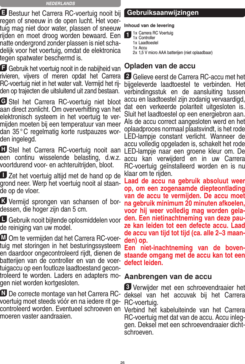 26EBestuur het Carrera RC-voertuig nooit bij regen of sneeuw in de open lucht. Het voer-tuig mag niet door water, plassen of sneeuw rijden en moet droog worden bewaard. Een natte ondergrond zonder plassen is niet scha-delijk voor het voertuig, omdat de elektronica tegen spatwater beschermd is.FGebruik het voertuig nooit in de nabijheid van rivieren,  vijvers  of  meren  opdat  het  Carrera RC-voertuig niet in het water valt. Vermijd het rij-den op trajecten die uitsluitend uit zand bestaan.GStel  het  Carrera  RC-voertuig  niet  bloot aan direct zonlicht. Om oververhitting van het elektronisch systeem in het voertuig  te ver-mijden moeten bij een temperatuur van meer dan 35 ° C regelmatig korte rustpauzes wor-den ingelegd.HStel  het  Carrera  RC-voertuig  nooit  aan een  continu  wisselende  belasting,  d.w.z. voortdurend voor- en achteruitrijden, bloot.IZet het voertuig altijd met de hand op de grond neer. Werp het voertuig nooit al staan-de op de vloer.KVermijd  sprongen  van  schansen  of  bor-dessen, die hoger zijn dan 5 cm.LGebruik nooit bijtende oplosmiddelen voor de reiniging van uw model.MOm te vermijden dat het Carrera RC-voer-tuig met storingen in het  besturingssysteem en daardoor  ongecontroleerd rijdt, dienen de batterijen van de controller en van de voer-tuigaccu op een foutloze laadtoestand gecon-troleerd te worden. Laders en adapters mo-gen niet worden kortgesloten. NDe correcte montage van het Carrera RC- voertuig moet steeds vóór en na iedere rit ge-controleerd worden. Eventueel schroeven en moeren vaster aandraaien. GebruiksaanwijzingenInhoud van de levering11 x Carrera RC Voertuig 1 x Controller  1 x Laadtoestel  1 x Accu  2 x 1,5 V micro AAA batterijen (niet oplaadbaar)Opladen van de accu2Gelieve eerst de Carrera RC-accu met het bijgeleverde  laadtoestel  te  verbinden.  Het verbindingsstuk  en  de  aansluiting  tussen accu en laadtoestel zijn zodanig vervaardigd, dat  een  verkeerde  polariteit  uitgesloten  is. Sluit het laadtoestel op een energiebron aan. Als de accu correct aangesloten werd en het oplaadproces normaal plaatsvindt, is het rode LED-lampje  constant  verlicht.  Wanneer  de accu volledig opgeladen is, schakelt het rode LED-lampje  naar  een  groene  kleur  om.  De accu  kan  verwijderd  en  in  uw  Carrera RC-voertuig  geïnstalleerd  worden  en  is  nu klaar om te rijden.Laad  de  accu  na  gebruik  absoluut  weer op, om een zogenaamde diepteontlading van de accu te vermijden. De accu moet na gebruik minimum 20 minuten afkoelen, voor hij weer volledig mag worden gela-den. Een nietinachtneming van deze pau-ze kan leiden tot een defecte accu. Laad de accu van tijd tot tijd (ca. alle 2–3 maan-den) op.Een  niet-inachtneming  van  de  boven-staande omgang met de accu kan tot een defect leiden.Aanbrengen van de accu3Verwijder  met  een  schroevendraaier  het deksel  van  het  accuvak  bij  het  Carrera RC-voertuig.Verbind  het  kabeluiteinde  van  het   Carrera RC-voertuig met dat van de accu. Accu inleg-gen. Deksel met een schroevendraaier dicht-schroeven.NEDERLANDS