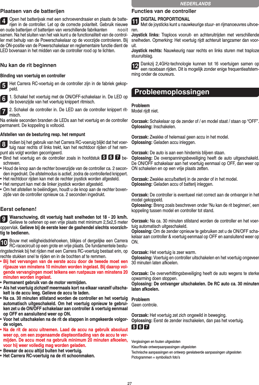 27Plaatsen van de batterijen4Open het batterijvak met een schroevendraaier en plaats de batte-rijen in de controller. Let op de correcte polariteit. Gebruik nieuwe en oude batterijen of batterijen van verschillende fabrikanten   nooit samen. Na het sluiten van het vak kunt u de functionaliteit van de control-ler met behulp van de Powerschakelaar op de voorzijde controleren. Bij de ON-positie van de Powerschakelaar en reglementaire functie dient de LED bovenaan in het midden van de controller rood op te lichten.Nu kan de rit beginnenBinding van voertuig en controller5Het Carrera RC-voertuig en de controller zijn in de fabriek gekop-peld. 61. Schakel het voertuig met de ON/OFF-schakelaar in. De LED op de bovenzijde van het voertuig knippert ritmisch.72. Schakel de controller in. De LED aan de controller knippert rit-misch. Na enkele seconden branden de LEDs aan het voertuig en de controller permanent. De koppeling is voltooid.Afstellen van de besturing resp. het rempunt8Indien bij het gebruik van het Carrera RC-voeruig blijkt dat het voer-tuig naar rechts of links trekt, kan het rechtdoor rijden of het rem-punt als volgt worden gecorrigeerd.  •     Bind het voertuig en  de controller zoals in hoofdstuk 5 6 7 be-schreven. •     Houd de knop aan de rechter bovenzijde van de controller ca. 2 secon-den ingedrukt. De afstelmodus is actief, zodra de controllerled knippert. •     Het rechtdoor rijden kan met de rechter joystick worden afgesteld. •     Het rempunt kan met de linker joystick worden afgesteld.•     Om het afstellen te beëindigen, houdt u de knop aan de rechter boven-zijde van de controller opnieuw ca. 2 seconden ingedrukt.  Eerst oefenen!9Waarschuwing, dit voertuig haalt snelheden tot 18 - 20  km/h. Gelieve te oefenen op een vrije plaats met minimum 2,5x2,5 meter oppervlak. Gelieve bij de eerste keer de gashendel slechts voorzich-tig te bedienen.10Bouw met veiligheidsdriehoeken, blikjes of dergelijke een Carrera RC-racecircuit op een grote en vrije plaats. De fundamentele bestu-ringstechniek bij het rijden met een Carrera RC-voertuig bestaat erin, op rechte stukken snel te rijden en in de bochten af te remmen.•  Bij het vervangen van de eerste accu door de tweede moet een rijpauze van minstens 10 minuten worden ingelast. Bij daarop vol-gende vervangingen moet telkens een rustpauze van minstens 20 minuten worden ingelast.•  Permanent gebruik van de motor vermijden.•  Als het voertuig zichzelf meermaals kort na elkaar vanzelf uitscha-kelt is de accu leeg. Gelieve de accu te laden.•  Na ca. 30 minuten stilstand worden de controller en het voertuig automatisch uitgeschakeld. Om het voertuig opnieuw te gebrui-ken zet u de ON/OFF schakelaar aan controller &amp; voertuig eenmaal op OFF en aansluitend weer op ON.•  Voor het uitschakelen na de rit de stappen in omgekeerde volgor-de volgen.•  Na  de rit de accu  uitnemen. Laad de accu na gebruik absoluut weer op, om een zogenaamde diepteontlading van de accu te ver-mijden. De accu moet na gebruik minimum 20 minuten afkoelen, voor hij weer volledig mag worden  geladen.•   Bewaar de accu altijd buiten het voertuig.•  Het Carrera RC-voertuig na de rit schoonmaken.Functies van de controller11DIGITAL PROPORTIONALMet de joysticks kunt u nauwkeurige stuur- en  rijmanoeuvres uitvoe-ren.Joystick links:  Traploos vooruit-  en  achteruitrijden  met  verschillende snelheden. Opmerking: Het voertuig rijdt achteruit langzamer dan voor-uit.Joystick rechts: Nauwkeurig naar rechts en links sturen met  traploze stuuruitslag.12Dankzij 2,4GHz-technologie kunnen tot 16 voertuigen  samen  op een racebaan rijden. Dit is mogelijk zonder enige frequentieafstem-ming onder de coureurs.ProbleemoplossingenProbleemModel rijdt niet.Oorzaak: Schakelaar op de zender of / en model staat / staan op “OFF”.Oplossing: Inschakelen.Oorzaak: Zwakke of helemaal geen accu in het model.Oplossing: Geladen accu inleggen.Oorzaak: De auto is aan een hindernis blijven staan. Oplossing: De overspanningsbeveiliging heeft de auto uitgeschakeld. De ON/OFF schakelaar aan het voertuig eenmaal op OFF, dan weer op ON schakelen en op een vrije plaats zetten.Oorzaak: Zwakke accu/batterij in de zender of in het model.Oplossing: Geladen accu of batterij inleggen.Oorzaak: De controller is eventueel niet correct aan de ontvanger in het model gekoppeld.Oplossing: Breng zoals beschreven onder ‘Nu kan de rit beginnen’, een koppeling tussen model en controller tot stand.Oorzaak: Na ca. 30 minuten stilstand worden de controller en het voer-tuig automatisch uitgeschakeld. Oplossing: Om de zender opnieuw te gebruiken zet u de ON/OFF scha-kelaar aan controller &amp; voertuig eenmaal op OFF en aansluitend weer op ON.Oorzaak: Het voertuig is zeer warm.Oplossing: Voertuig en controller uitschakelen en het voertuig ongeveer 30 minuten laten afkoelen.Oorzaak: De oververhittingsbeveiliging heeft de auto wegens te sterke opwarming doen stoppen.Oplossing: De ontvanger uitschakelen. De RC auto ca. 30 minuten laten afkoelen.ProbleemGeen controle.Oorzaak: Het voertuig zet zich ongewild in beweging.Oplossing: Eerst de zender inschakelen, dan pas het voertuig.5 6 7Vergissingen en fouten uitgesloten Kleur/ﬁnale ontwerpaanpassingen uitgesloten Technische aanpassingen en ontwerp gerelateerde aanpassingen uitgesloten Pictogrammen = symbolisch foto’sNEDERLANDS