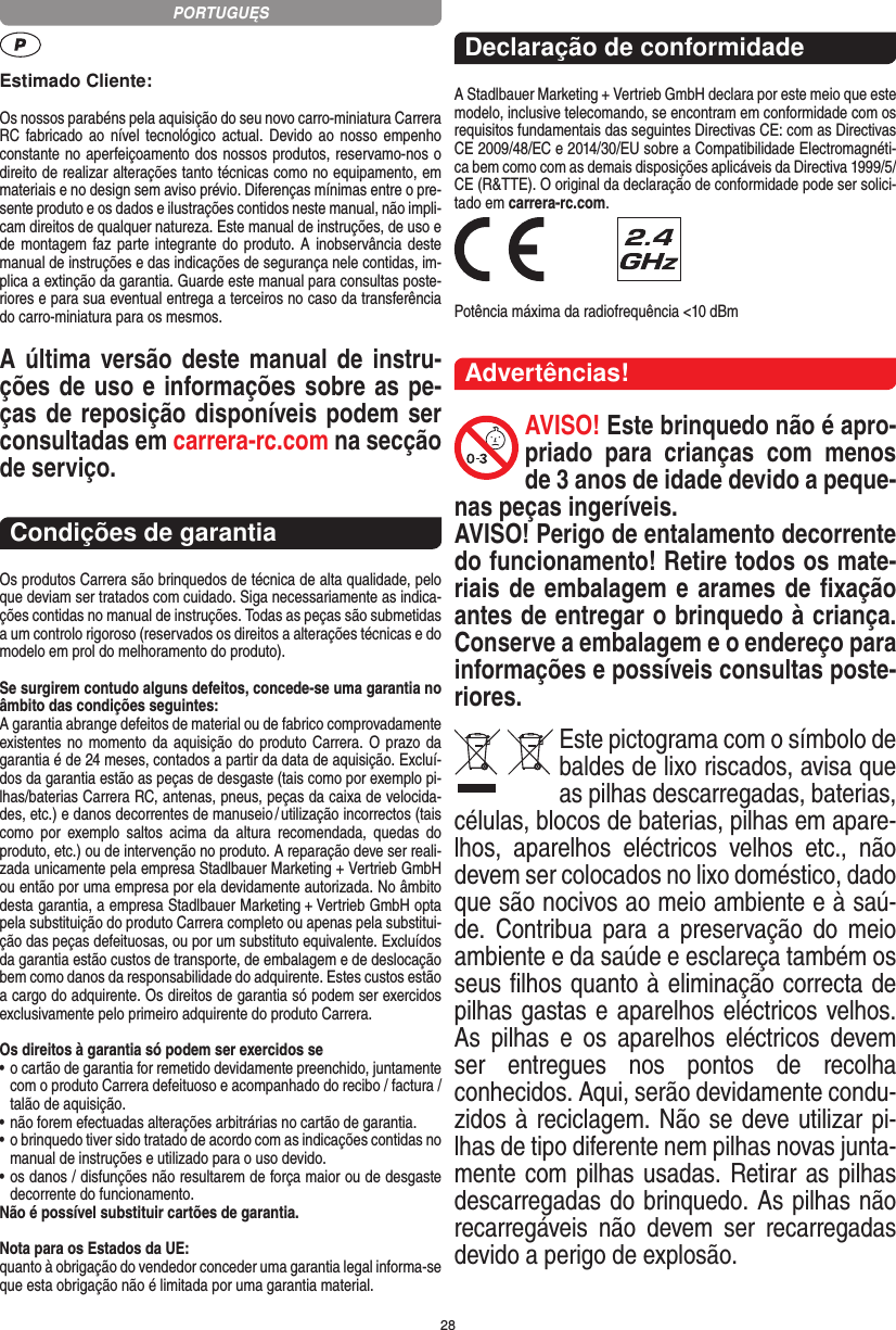 28Estimado Cliente:Os nossos parabéns pela aquisição do seu novo carro-miniatura Carrera RC fabricado ao nível tecnológico actual. Devido ao nosso empenho constante no aperfeiçoamento dos nossos produtos, reservamo-nos o direito de realizar alterações tanto técnicas como no equipamento, em materiais e no design sem aviso prévio. Diferenças mínimas entre o pre-sente produto e os dados e ilustrações contidos neste manual, não impli-cam direitos de qualquer natureza. Este manual de instruções, de uso e de montagem faz parte integrante do produto. A inobservância deste manual de instruções e das indicações de segurança nele contidas, im-plica a extinção da garantia. Guarde este manual para consultas poste-riores e para sua eventual entrega a terceiros no caso da transferência do carro-miniatura para os mesmos.A última versão deste manual de instru-ções de uso e informações sobre as pe-ças de reposição disponíveis podem ser consultadas em carrera-rc.com na secção de serviço.Condições de garantiaOs produtos Carrera são brinquedos de técnica de alta qualidade, pelo que deviam ser tratados com cuidado. Siga necessariamente as indica-ções contidas no manual de instruções. Todas as peças são submetidas a um controlo rigoroso (reservados os direitos a alterações técnicas e do modelo em prol do melhoramento do produto).Se surgirem contudo alguns defeitos, concede-se uma  garantia no âmbito das condições seguintes:A garantia abrange defeitos de material ou de fabrico comprovadamente existentes no momento da aquisição do  produto Carrera. O prazo da garantia é de 24 meses, contados a partir da data de aquisição. Excluí-dos da garantia estão as peças de desgaste (tais como por exemplo pi-lhas/baterias Carrera RC, antenas, pneus, peças da caixa de velocida-des, etc.) e danos decorrentes de  manuseio / utilização incorrectos (tais como  por  exemplo  saltos  acima  da  altura   recomendada,  quedas  do produto, etc.) ou de intervenção no produto. A reparação deve ser reali-zada unicamente pela empresa Stadlbauer Marketing + Vertrieb GmbH ou então por uma empresa por ela devidamente autorizada. No âmbito desta garantia, a empresa Stadlbauer Marketing + Vertrieb GmbH opta pela substituição do produto Carrera completo ou apenas pela substitui-ção das peças defeituosas, ou por um substituto equivalente. Excluídos da garantia estão custos de transporte, de embalagem e de deslocação bem como danos da responsabilidade do adquirente. Estes custos estão a cargo do adquirente. Os direitos de garantia só podem ser exercidos exclusivamente pelo primeiro adquirente do produto Carrera.Os direitos à garantia só podem ser exercidos se•  o cartão de garantia for remetido devidamente preenchido, juntamente com o produto Carrera defeituoso e acompanhado do recibo / factura / talão de aquisição.•  não forem efectuadas alterações arbitrárias no cartão de garantia.•  o brinquedo tiver sido tratado de acordo com as indicações  contidas no manual de instruções e utilizado para o uso devido.•  os danos / disfunções não resultarem de força maior ou de  desgaste decorrente do funcionamento.Não é possível substituir cartões de garantia.Nota para os Estados da UE: quanto à obrigação do vendedor conceder uma garantia  legal  informa-se que esta obrigação não é limitada por uma garantia material. Declaração de conformidadeA Stadlbauer Marketing + Vertrieb GmbH declara por este meio que este modelo, inclusive telecomando, se encontram em conformidade com os requisitos fundamentais das seguintes Directivas CE: com as Directivas CE 2009/48/EC e 2014/30/EU sobre a Compatibilidade Electromagnéti-ca bem como com as demais disposições aplicáveis da Directiva 1999/5/CE (R&amp;TTE). O original da declaração de conformidade pode ser solici-tado em carrera-rc.com. Potência máxima da radiofrequência &lt;10 dBmAdvertências!AVISO! Este brinquedo não é apro-priado  para  crianças  com  menos de 3 anos de idade devido a peque-nas peças ingeríveis. AVISO! Perigo de entalamento decorrente do funcionamento! Retire todos os mate-riais de embalagem e arames de ﬁxação antes de entregar o brinquedo à criança. Conserve a embalagem e o endereço para  informações e possíveis consultas poste-riores.Este pictograma com o símbolo de baldes de lixo riscados, avisa que as  pilhas descarregadas, baterias, células, blocos de baterias, pilhas em apare-lhos,  aparelhos  eléctricos  velhos  etc.,  não devem ser colocados no lixo doméstico, dado que são nocivos ao meio ambiente e à saú-de.  Contribua  para  a  preservação  do  meio ambiente e da saúde e esclareça também os seus ﬁlhos quanto à eliminação correcta de pilhas gastas e aparelhos eléctricos velhos. As  pilhas  e  os  aparelhos  eléctricos  devem ser  entregues  nos  pontos  de  recolha  conhecidos. Aqui, serão devidamente condu-zidos à reciclagem. Não se deve utilizar pi-lhas de tipo diferente nem pilhas novas junta-mente com pilhas usadas. Retirar as pilhas descarregadas do brinquedo. As pilhas não recarregáveis  não  devem  ser  recarregadas devido a perigo de explosão. PORTUGUĘS