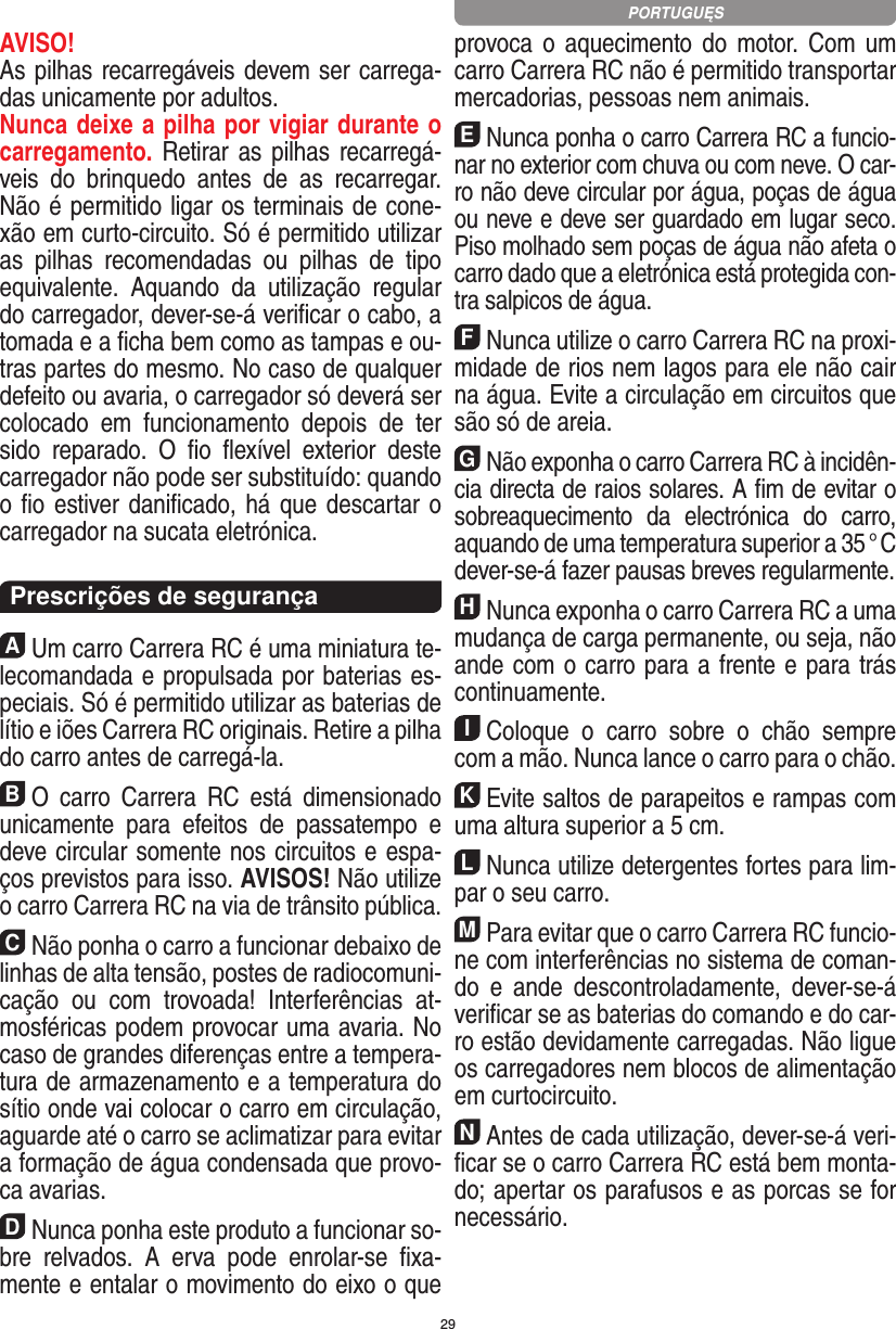 29AVISO! As pilhas recarregáveis devem ser carrega-das unicamente por adultos. Nunca deixe a pilha por vigiar durante o carregamento. Retirar as pilhas recarregá-veis  do  brinquedo  antes  de  as  recarregar. Não é permitido ligar os terminais de cone-xão em curto-circuito. Só é permitido utilizar as  pilhas  recomendadas  ou  pilhas  de  tipo equivalente.  Aquando  da  utilização  regular do carregador, dever-se-á veriﬁcar o cabo, a tomada e a ﬁcha bem como as tampas e ou-tras partes do mesmo. No caso de qualquer defeito ou avaria, o carregador só deverá ser colocado  em  funciona mento  depois  de  ter sido  reparado.  O  ﬁo  ﬂexível  exterior  deste carregador não pode ser substituído: quando o ﬁo estiver daniﬁcado, há que descartar o carregador na sucata eletrónica.  Prescrições de segurançaAUm carro Carrera RC é uma miniatura te-lecomandada e propulsada por baterias es-peciais. Só é permitido utilizar as baterias de lítio e iões Carrera RC originais. Retire a pilha do carro antes de carregá-la.BO  carro  Carrera  RC  está  dimensionado unicamente  para  efeitos  de  passatempo  e deve circular somente nos circuitos e espa-ços previstos para isso. AVISOS! Não utilize o carro Carrera RC na via de trânsito pública.CNão ponha o carro a funcionar debaixo de linhas de alta tensão, postes de radiocomuni-cação  ou  com  trovoada!  Interferências  at-mosféricas podem provocar uma avaria. No caso de grandes diferenças entre a tempera-tura de armazenamento e a temperatura do sítio onde vai colocar o carro em circulação, aguarde até o carro se aclimatizar para evitar a formação de água condensada que provo-ca  avarias.DNunca ponha este produto a funcionar so-bre  relvados.  A  erva  pode  enrolar-se  ﬁxa-mente e entalar o movimento do eixo o que provoca o  aquecimento do motor.  Com  um carro Carrera RC não é permitido transportar mercadorias, pessoas nem animais.ENunca ponha o carro Carrera RC a funcio-nar no exterior com chuva ou com neve. O car-ro não deve circular por água, poças de água ou neve e deve ser guardado em lugar seco. Piso molhado sem poças de água não afeta o carro dado que a eletrónica está protegida con-tra salpicos de água.FNunca utilize o carro Carrera RC na proxi-midade de rios nem lagos para ele não cair na água. Evite a circulação em circuitos que são só de areia.GNão exponha o carro Carrera RC à incidên-cia directa de raios solares. A ﬁm de evitar o sobreaquecimento  da  electrónica  do  carro, aquando de uma temperatura superior a 35 ° C dever-se-á fazer pausas breves regular mente.HNunca exponha o carro Carrera RC a uma mudança de carga permanente, ou seja, não ande com o carro para a frente e para trás continuamente.IColoque  o  carro  sobre  o  chão  sempre com a mão. Nunca lance o carro para o chão.KEvite saltos de parapeitos e rampas com uma  altura superior a 5 cm.LNunca utilize detergentes fortes para lim-par o seu carro.MPara evitar que o carro Carrera RC funcio-ne com interferências no sistema de coman-do  e  ande  descontroladamente,  dever-se-á veriﬁcar se as baterias do comando e do car-ro estão devidamente carregadas. Não ligue os carregadores nem blocos de alimentação em curtocircuito. NAntes de cada utilização, dever-se-á veri-ﬁcar se o carro Carrera RC está bem monta-do; apertar os parafusos e as porcas se for necessário. PORTUGUĘS