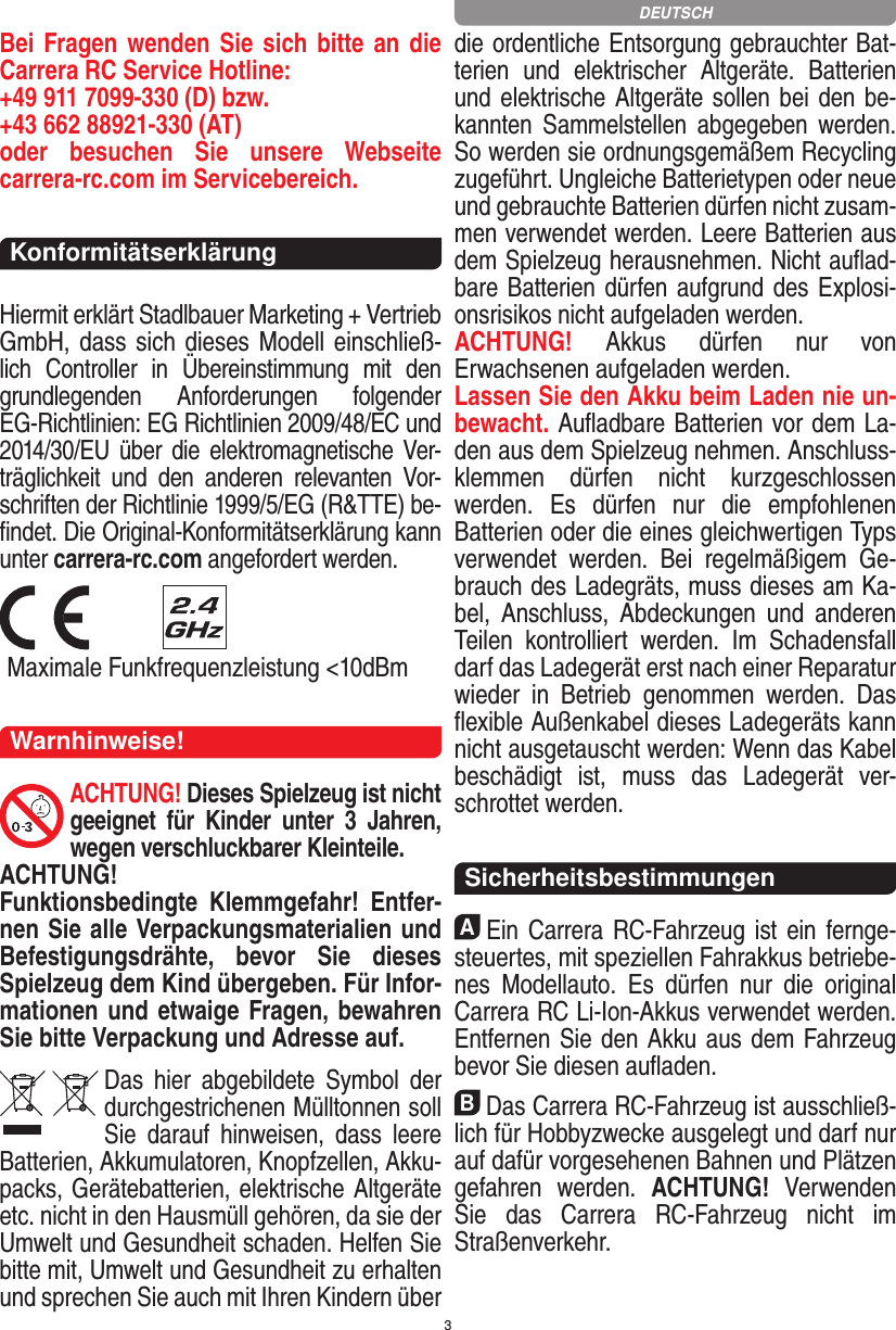 3Bei Fragen wenden Sie sich bitte an die Carrera RC Service Hotline:+49 911 7099-330 (D) bzw. +43 662 88921-330 (AT) oder  besuchen  Sie  unsere  Webseite  carrera-rc.com im Servicebereich.KonformitätserklärungHiermit erklärt Stadlbauer Marketing + Vertrieb GmbH, dass sich dieses Modell einschließ-lich  Controller  in  Übereinstimmung  mit  den grundlegenden  Anforderungen   folgender EG-Richtlinien: EG Richtlinien 2009/48/EC und 2014/30/EU über  die  elektromagnetische Ver-träglichkeit  und  den  anderen  relevanten  Vor-schriften der Richtlinie 1999/5/EG (R&amp;TTE) be-ﬁndet. Die Original-Konformitätserklärung kann unter carrera-rc.com angefordert werden.  Maximale Funkfrequenzleistung &lt;10dBmWarnhinweise!ACHTUNG! Dieses Spielzeug ist nicht geeignet  für  Kinder  unter  3  Jahren, wegen verschluckbarer Kleinteile. ACHTUNG! Funktionsbedingte  Klemmgefahr!  Entfer-nen Sie alle Verpackungsmaterialien und Befestigungsdrähte,  bevor  Sie  dieses Spielzeug dem Kind übergeben. Für Infor-mationen und etwaige Fragen, bewahren Sie bitte Verpackung und Adresse auf.Das  hier  abgebildete  Symbol  der durch gestrichenen Mülltonnen soll Sie  darauf  hinweisen,  dass  leere Batterien, Akkumulatoren, Knopfzellen, Akku-packs, Geräte batterien, elektrische Altgeräte etc. nicht in den Hausmüll gehören, da sie der Umwelt und Gesundheit schaden. Helfen Sie bitte mit, Umwelt und  Gesundheit zu erhalten und sprechen Sie auch mit Ihren Kindern über die ordentliche Entsorgung gebrauchter Bat-terien  und  elektrischer  Altgeräte.  Batterien und elektrische Altgeräte sollen bei den be-kannten  Sam melstellen  abgegeben  werden. So werden sie ordnungsgemäßem Recycling zugeführt. Ungleiche Batterietypen oder neue und gebrauchte Batterien dürfen nicht zusam-men verwendet werden. Leere Batterien aus dem Spielzeug herausnehmen. Nicht auﬂad-bare Batterien dürfen aufgrund des Explosi-onsrisikos nicht aufgeladen werden. ACHTUNG!  Akkus  dürfen  nur  von  Erwachsenen aufgeladen werden. Lassen Sie den Akku beim Laden nie un-bewacht. Auﬂadbare Batterien vor dem La-den aus dem Spielzeug nehmen. Anschluss-klemmen  dürfen  nicht  kurzgeschlossen werden.  Es  dürfen  nur  die  empfohlenen  Batterien oder die eines gleichwertigen Typs verwendet  werden.  Bei  regelmäßigem  Ge-brauch des Ladegräts, muss dieses am Ka-bel,  Anschluss,  Abdeckungen  und  anderen Teilen  kontrolliert  werden.  Im  Schadensfall darf das Ladegerät erst nach einer Reparatur  wieder  in  Betrieb  genommen  werden.  Das ﬂexible Außenkabel dieses Ladegeräts kann nicht ausgetauscht werden: Wenn das Kabel beschädigt  ist,  muss  das  Ladegerät  ver-schrottet werden.Sicherheitsbestimmungen AEin Carrera RC-Fahrzeug ist ein fernge-steuertes, mit speziellen Fahrakkus betriebe-nes  Modellauto.  Es  dürfen  nur  die  original Carrera RC Li-Ion-Akkus verwendet werden. Entfernen Sie den Akku aus dem Fahrzeug bevor Sie diesen auﬂaden.BDas Carrera RC-Fahrzeug ist ausschließ-lich für Hobbyzwecke ausgelegt und darf nur auf dafür vorgesehenen Bahnen und Plätzen gefahren  werden.  ACHTUNG!  Verwenden Sie  das  Carrera  RC-Fahrzeug  nicht  im Straßen verkehr.DEUTSCH