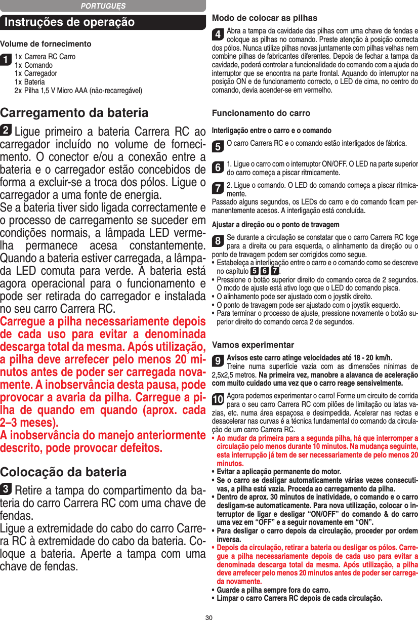 30Instruções de operaçãoVolume de fornecimento11 x Carrera RC Carro1 x Comando  1 x Carregador  1 x Bateria  2 x Pilha 1,5 V Micro AAA (não-recarregável)Carregamento da bateria2Ligue  primeiro  a  bateria  Carrera  RC  ao carregador  incluído  no  volume  de  forneci-mento. O  conector  e/ou  a  conexão entre  a bateria e o carregador estão concebidos de forma a excluir-se a troca dos pólos. Ligue o carregador a uma fonte de energia.Se a bateria tiver sido ligada correctamente e o processo de carregamento se suceder em condições normais, a lâmpada LED verme-lha  permanece  acesa  constantemente. Quando a bateria estiver carregada, a lâmpa-da LED  comuta  para  verde. A  bateria  está agora  operacional  para  o  funcionamento  e pode ser retirada do carregador e instalada no seu carro Carrera RC.   Carregue a pilha necessariamente depois de  cada  uso  para  evitar  a  denominada descarga total da mesma. Após utilização, a pilha deve arrefecer pelo menos 20 mi-nutos antes de poder ser carregada nova-mente. A inobservância desta pausa, pode provocar a avaria da pilha. Carregue a pi-lha  de  quando  em  quando  (aprox.  cada 2–3 meses). A inobservância do manejo anteriormente descrito, pode provocar defeitos.Colocação da bateria3Retire a tampa do compartimento da ba-teria do carro Carrera RC com uma chave de fendas. Ligue a extremidade do cabo do carro Carre-ra RC à extremidade do cabo da bateria. Co-loque  a   bateria.  Aperte  a  tampa  com  uma chave de fendas.Modo de colocar as pilhas4Abra a tampa da cavidade das pilhas com uma chave de fendas e coloque as pilhas no comando. Preste atenção à posição correcta dos pólos. Nunca utilize pilhas novas juntamente com pilhas velhas nem combine pilhas de fabricantes diferentes. Depois de fechar a tampa da cavidade, poderá controlar a funcionalidade do comando com a ajuda do interruptor que se encontra na parte frontal. Aquando do interruptor na posição ON e de  funcionamento correcto, o LED de cima, no centro do comando, devia acender-se em vermelho.Funcionamento do carroInterligação entre o carro e o comando5O carro Carrera RC e o comando estão interligados de fábrica. 61. Ligue o carro com o interruptor ON/OFF. O LED na parte superior do carro começa a piscar ritmicamente.72. Ligue o comando. O LED do comando começa a piscar ritmica-mente.Passado alguns segundos, os LEDs do carro e do comando ﬁcam per-manentemente acesos. A interligação está concluída.Ajustar a direção ou o ponto de travagem8Se durante a circulação se constatar que o carro Carrera RC foge para a direita ou para  esquerda, o alinhamento da direção ou o ponto de travagem podem ser corrigidos como segue.  •     Estabeleça a interligação entre o carro e o comando como se descreve no capítulo 5 6 7. •  Pressione o botão superior direito do comando cerca de 2 segundos. O modo de ajuste está ativo logo que o LED do comando pisca.•     O alinhamento pode ser ajustado com o joystik direito.  •     O ponto de travagem pode ser ajustado com o joystik esquerdo.•     Para terminar o processo de ajuste, pressione novamente o  botão su-perior direito do comando cerca 2 de segundos. Vamos experimentar9Avisos este carro atinge velocidades até 18 - 20  km/h.  Treine  numa  superfície  vazia  com  as  dimensões  nínimas  de 2,5x2,5 metros. Na primeira vez, manobre a alavanca de aceleração com muito cuidado uma vez que o carro reage sensivelmente.10Agora podemos experimentar o carro! Forme um circuito de corrida para o seu carro Carrera RC com pilões de limitação ou latas va-zias, etc. numa área espaçosa e  desimpedida. Acelerar nas rectas e desacelerar nas curvas é a técnica fundamental do comando da circula-ção de um carro Carrera RC.•  Ao mudar da primeira para a segunda pilha, há que  interromper a circulação pelo menos durante 10 minutos. Na mudança seguinte, esta interrupção já tem de ser necessariamente de pelo menos 20 minutos.•  Evitar a aplicação permanente do motor.•  Se o carro se desligar automaticamente várias vezes consecuti-vas, a pilha está vazia. Proceda ao carregamento da pilha.•  Dentro de aprox. 30 minutos de inatividade, o comando e o carro desligam-se automaticamente. Para nova utilização, colocar o in-terruptor de ligar e desligar “ON/OFF” do  comando &amp; do carro uma vez em “OFF” e a seguir novamente em “ON”.•  Para desligar o carro depois da circulação, proceder por ordem inversa.•  Depois da circulação, retirar a bateria ou desligar os pólos. Carre-gue a pilha  necessariamente depois  de  cada  uso  para evitar a denominada descarga total da mesma. Após utilização, a pilha deve arrefecer pelo menos 20 minutos antes de poder ser carrega-da novamente.•  Guarde a pilha sempre fora do carro.•  Limpar o carro Carrera RC depois de cada circulação.PORTUGUĘS