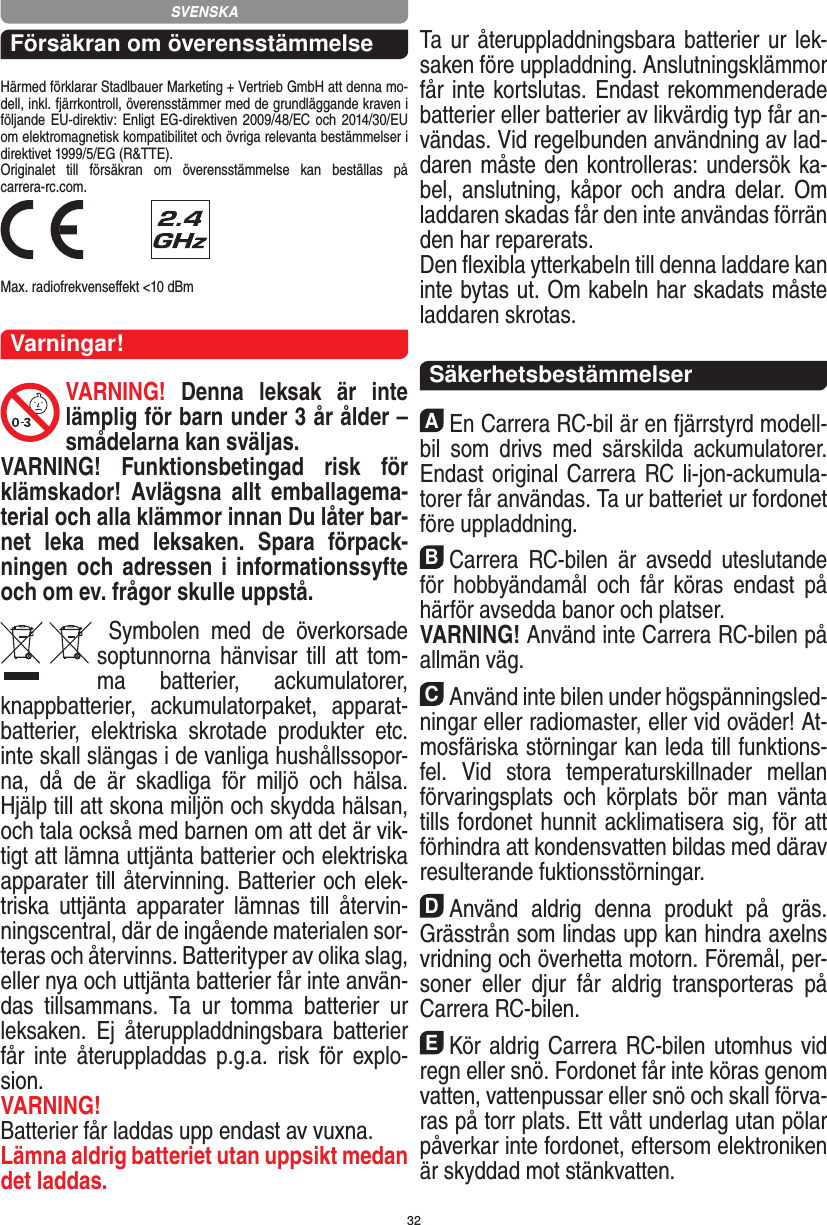 32Försäkran om överensstämmelseHärmed förklarar Stadlbauer Marketing + Vertrieb GmbH att denna mo-dell, inkl. fjärrkontroll, överensstämmer med de grundläggande kraven i följande EU-direktiv: Enligt  EG-direktiven 2009/48/EC och 2014/30/EU om elektromagnetisk kompatibilitet och övriga relevanta bestämmelser i direktivet 1999/5/EG (R&amp;TTE). Originalet  till  försäkran  om  överensstämmelse  kan  beställas  på  carrera-rc.com. Max. radiofrekvenseﬀekt &lt;10 dBmVarningar!VARNING!  Denna  leksak  är  inte lämplig för barn under 3 år ålder – smådelarna kan sväljas.VARNING!  Funktionsbetingad  risk  för klämskador!  Avlägsna  allt  emballagema-terial och alla klämmor innan Du låter bar-net  leka  med  leksaken.  Spara  förpack-ningen och adressen i informationssyfte och om ev. frågor skulle uppstå.  Symbolen  med  de  överkorsade soptunnorna hänvisar till  att  tom-ma  batterier,  ackumulatorer, knappbatterier,  ackumulatorpaket,  apparat-batterier,  elektriska  skrotade  produkter  etc. inte skall slängas i de vanliga hushållssopor-na,  då  de  är  skadliga  för  miljö  och  hälsa. Hjälp till att skona miljön och skydda hälsan, och tala också med barnen om att det är vik-tigt att lämna uttjänta batterier och elektriska apparater till återvinning. Batterier och elek-triska  uttjänta  apparater  lämnas  till  återvin-ningscentral, där de ingående materialen sor-teras och återvinns. Batterityper av olika slag, eller nya och uttjänta batterier får inte använ-das  tillsammans.  Ta  ur  tomma  batterier  ur leksaken.  Ej  återuppladdningsbara  batterier får  inte  återuppladdas  p.g.a.  risk  för  explo-sion. VARNING!Batterier får laddas upp endast av vuxna.Lämna aldrig batteriet utan uppsikt medan det laddas. Ta ur återuppladdningsbara batterier ur lek-saken före uppladdning. Anslutningsklämmor får inte kortslutas. Endast rekommenderade batterier eller batterier av likvärdig typ får an-vändas. Vid regelbunden användning av lad-daren måste den kontrolleras: undersök ka-bel, anslutning,  kåpor och  andra  delar.  Om laddaren skadas får den inte användas förrän den har reparerats. Den ﬂexibla ytterkabeln till denna laddare kan inte bytas ut. Om kabeln har skadats måste laddaren skrotas.  SäkerhetsbestämmelserAEn Carrera RC-bil är en fjärrstyrd modell-bil  som  drivs  med  särskilda  ackumulatorer. Endast original Carrera RC li-jon-ackumula-torer får användas. Ta ur batteriet ur fordonet före uppladdning.BCarrera  RC-bilen  är  avsedd  uteslutande för  hobbyändamål  och  får  köras  endast  på härför avsedda banor och platser. VARNING! Använd inte Carrera RC-bilen på allmän väg.CAnvänd inte bilen under högspänningsled-ningar  eller radiomaster, eller vid oväder! At-mosfäriska störningar kan leda till funktions-fel.  Vid  stora  temperaturskillnader  mellan förvaringsplats  och  körplats  bör  man  vänta tills fordonet hunnit acklimatisera sig, för att förhindra att kondensvatten bildas med därav resulterande fuktionsstörningar.DAnvänd  aldrig  denna  produkt  på  gräs. Grässtrån som lindas upp kan hindra axelns vridning och överhetta motorn. Föremål, per-soner  eller  djur  får  aldrig  transporteras  på Carrera RC-bilen.EKör aldrig Carrera RC-bilen utomhus vid regn eller snö. Fordonet får inte köras genom vatten, vattenpussar eller snö och skall förva-ras på torr plats. Ett vått underlag utan pölar påverkar inte fordonet, eftersom elektroniken är skyddad mot stänkvatten.SVENSKA