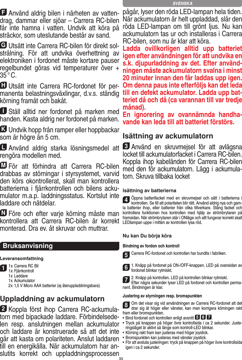 33FAnvänd aldrig bilen i närheten av vatten-drag, dammar eller sjöar – Carrera RC-bilen får inte hamna  i  vatten. Undvik  att  köra på sträckor, som uteslutande består av sand.GUtsätt inte Carrera RC-bilen för direkt sol-strålning.  För  att  undvika  överhettning  av elektroniken i fordonet måste kortare pauser regelbundet  göras  vid  temperaturer  över  + 35 ° C.HUtsätt  inte  Carrera  RC-fordonet  för  per-manenta belastningsväxlingar, d.v.s. ständig körning framåt och bakåt.IStäll  alltid  ner  fordonet  på  marken  med handen. Kasta aldrig ner fordonet på marken.KUndvik hopp från ramper eller hoppbackar som är högre än 5 cm.LAnvänd  aldrig  starka  lösningsmedel  att rengöra modellen med.MFör  att  förhindra  att  Carrera  RC-bilen drabbas av störningar i styrsystemet, varvid den körs okontrollerat, skall man kontrollera batterierna i fjärrkontrollen och  bilens acku-mulator m.a.p. laddningsstatus. Kortslut inte laddare och nätdelar. NFöre och  efter varje körning måste man kontrollera  att  Carrera  RC-bilen  är  korrekt monterad. Dra ev. åt skruvar och muttrar. BruksanvisningLeveransomfattning11 x Carrera RC Bil 1 x Fjärrkontroll  1 x Laddare  1 x Ackumulator  2 x 1,5 V Micro AAA batterier (ej återuppladdningsbara)Uppladdning av ackumulatorn2Koppla först ihop Carrera RC-ackumula-torn med bipackade laddare. Förbindelsede-len  resp.  anslutningen  mellan  ackumulator och laddare är konstruerade så att  det inte går att kasta om polariteten. Anslut laddaren till en energikälla. När ackumulatorn har an-slutits  korrekt  och  uppladdningsprocessen pågår, lyser den röda LED-lampan hela tiden. När ackumulatorn är helt uppladdad, slår den röda LED-lampan om till  grönt ljus.  Nu kan ackumulatorn tas ur och installeras i Carrera RC-bilen, som nu är klar att köra.  Ladda  ovillkorligen  alltid  upp  batteriet igen efter användningen för att undvika en s.k. djupurladdning av det. Efter använd-ningen måste ackumulatorn svalna i minst 20 minuter innan den får laddas upp igen. Om denna paus inte efterföljs kan det leda till en defekt ackumulator. Ladda upp bat-teriet då och då (ca varannan till var tredje månad). En  ignorering  av  ovannämnda  handha-vande kan leda till att batteriet  förstörs.Isättning av ackumulatorn3Använd  en  skruvmejsel  för  att  avlägsna locket till ackumulatorfacket i Carrera RC-bilen.Koppla ihop kabeländen för Carrera RC-bilen med den för ackumulatorn. Lägg i ackumula-torn. Skruva tillbaka locketIsättning av batterierna4Öppna  batterifacket  med  en  skruvmejsel  och  sätt  i  batterierna  i kontrollen. Se till att polariteten blir rätt. Använd aldrig nya och gam-la batterier ihop,  eller  batterier  från  olika  tillverkare. Stäng facket och kontrollera  funktionen  hos  kontrollen  med  hjälp  av  strömbrytaren  på framsidan. När strömbrytaren står i ONläge och allt fungerar korrekt skall LEDlampan uppe i mitten av kontrollen lysa röd.Nu kan Du börja köraBindning av fordon och kontroll5Carrera RC-fordonet och kontrollen har bundits i fabriken. 61. Knäpp på fordonet på ON-/OFF-knappen. LED på ovansidan av fordonet blinkar rytmiskt.72. Knäpp på kontrollen. LED på kontrollen blinkar rytmiskt.Efter några sekunder lyser LED på fordonet och kontrollen perma-nent. Bindningen är klar.Justering av styrningen resp. bromspunkten8Om det visar sig vid användningen av Carrera RC-fordonet att det drar sig åt höger eller vänster, kan man korrigera körningen rakt fram eller bromspunkten. •     Bind fordonet och kontrollen enligt avsnitt 5 6 7. •  Tryck på knappen på höger övre kontrollsida i ca 2 sekunder. Juste-ringsläget är aktivt så länge som kontroll-LED blinkar.•     Körning rakt fram kan justeras med höger  joystick. •     Bromspunkten kan justeras med vänster  joystick.•     För att avsluta justeringen: tryck på knappen på höger övre  kontrollsida igen i ca 2 sekunder. SVENSKA