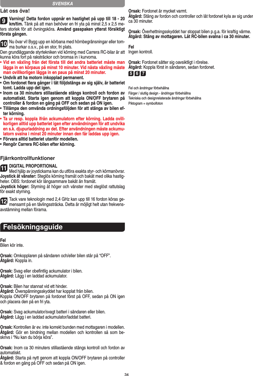 34Låt oss öva!9Varning! Detta fordon uppnår en hastighet på upp till 18 - 20 km/tim. Tänk på att man behöver en fri yta på minst 2,5 x 2,5 me-ters storlek för att övningsköra. Använd gasspaken ytterst försiktigt första gången.10Nu övar vi! Bygg upp en körbana med hörnbegränsningar eller tom-ma burkar o.s.v., på en stor, fri plats. Den grundläggande styrtekniken vid körning med Carrera RC-bilar är att kunna köra fort på raksträckor och bromsa in i kurvorna.•  Vid en växling från det första till det andra batteriet måste man lägga in en körpaus på minst 10 minuter. Vid nästa  växling måste man ovillkorligen lägga in en paus på minst 20 minuter.•  Undvik att ha motorn inkopplad permanent.•  Om fordonet ﬂera gånger i tät följdstängs av sig själv, är batteriet tomt. Ladda upp det igen.•  Inom ca 30 minuters stillastående stängs kontroll och fordon av automatiskt. Starta igen  genom  att  koppla  ON/OFF  brytaren på controller &amp; fordon en gång på OFF och sedan på ON igen.•  Tillämpa den omvända ordningsföljden för att stänga av  bilen ef-ter körning.•  Ta ur resp. koppla ifrån ackumulatorn efter körning. Ladda ovill-korligen alltid upp batteriet igen efter användningen för att undvika en s.k. djupurladdning av det. Efter användningen måste ackumu-latorn svalna i minst 20 minuter innan den får laddas upp igen.•   Förvara alltid batteriet utanför modellen.•  Rengör Carrera RC-bilen efter körning.Fjärrkontrollfunktioner11DIGITAL PROPORTIONALMed hjälp av joystickarna kan du utföra exakta styr- och körmanövrar.Joystick åt vänster: Steglös körning framåt och bakåt med olika hastig-heter. OBS: fordonet kör långsammare bakåt än framåt.Joystick höger: Styrning åt höger och vänster med steglöst  rattutslag för exakt styrning.12Tack vare teknologin med 2,4 GHz kan upp till 16 fordon köras ge-mensamt på en tävlingssträcka. Detta är möjligt helt utan frekvens-avstämning mellan förarna.FelsökningsguideFelBilen kör inte.Orsak: Omkopplaren på sändaren och/eller bilen står på “OFF”.Åtgärd: Koppla in.Orsak: Svag eller obeﬁntlig ackumulator i bilen.Åtgärd: Lägg i en laddad ackumulator.Orsak: Bilen har stannat vid ett hinder. Åtgärd: Överspänningsskyddet har kopplat från bilen.Koppla ON/OFF brytaren på fordonet först på OFF, sedan på ON igen och placera den på en fri yta.Orsak: Svag ackumulator/svagt batteri i sändaren eller bilen.Åtgärd: Lägg i en laddad ackumulator/laddat batteri.Orsak: Kontrollen är ev. inte korrekt bunden med mottagaren i  modellen.Åtgärd: Gör en bindning mellan  modellen  och  kontrollen så som be-skrivs i “Nu kan du börja köra”.Orsak: Inom ca 30 minuters stillastående stängs kontroll och fordon av automatiskt.Åtgärd: Starta på nytt genom att koppla ON/OFF brytaren på  controller &amp; fordon en gång på OFF och sedan på ON igen.Orsak: Fordonet är mycket varmt.Åtgärd: Stäng av fordon och controller och låt fordonet kyla av sig under ca 30 minuter.Orsak: Överhettningsskyddet har stoppat bilen p.g.a. för kraftig värme.Åtgärd: Stäng av mottagaren. Låt RC-bilen svalna i ca 30 minuter.FelIngen kontroll.Orsak: Fordonet sätter sig oavsiktligt i rörelse.Åtgärd: Koppla först in sändaren, sedan fordonet.5 6 7Fel och ändringar förbehållnaFärger / slutlig design - ändringar förbehållnaTekniska och designrelaterade ändringar förbehållnaPiktogram = symbolfotonSVENSKA
