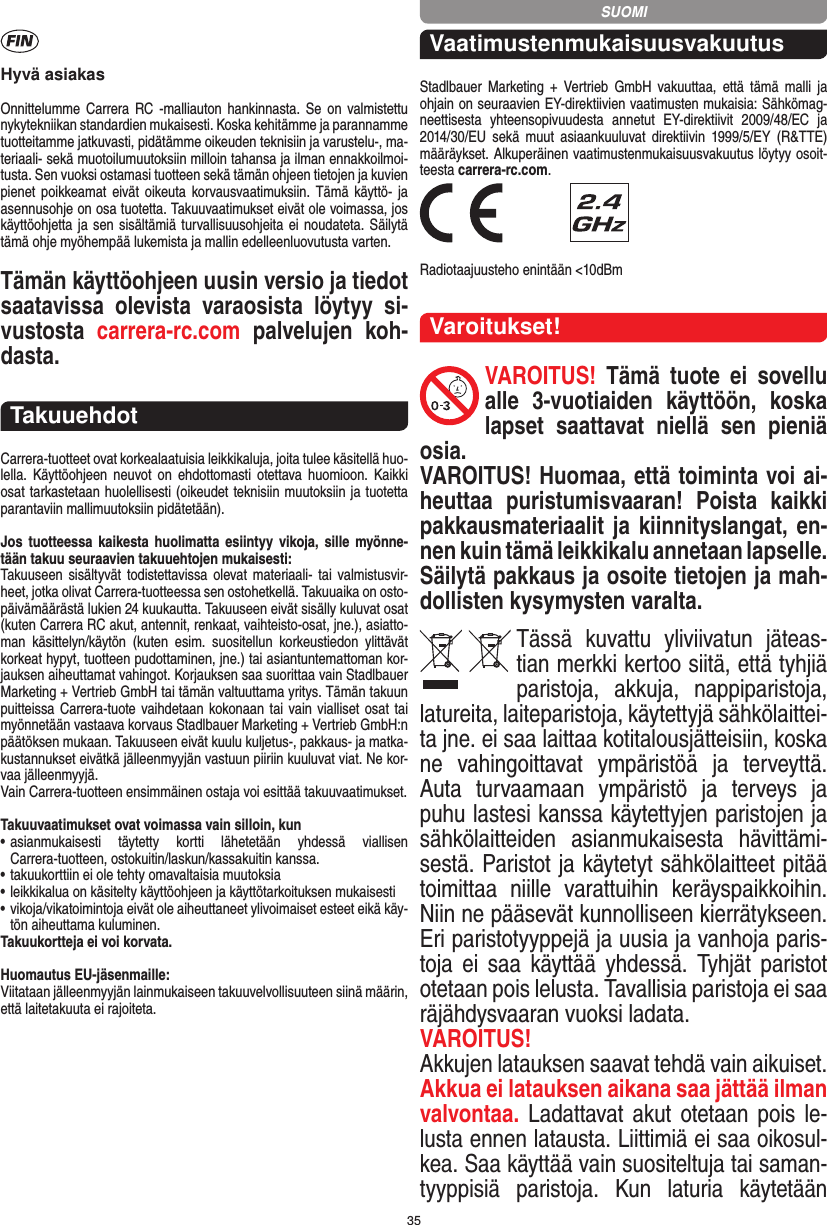 35Hyvä asiakasOnnittelumme Carrera RC -malliauton hankinnasta. Se on valmistettu nykytekniikan standardien mukaisesti. Koska kehitämme ja parannamme tuotteitamme jatkuvasti, pidätämme oikeuden teknisiin ja varustelu-, ma-teriaali- sekä muotoilumuutoksiin milloin  tahansa ja ilman ennakkoilmoi-tusta. Sen vuoksi ostamasi tuotteen sekä tämän ohjeen tietojen ja kuvien pienet poikkeamat eivät oikeuta korvausvaatimuksiin. Tämä  käyttö- ja asennusohje on osa tuotetta. Takuuvaatimukset eivät ole voimassa, jos käyttöohjetta ja sen sisältämiä turvallisuusohjeita ei noudateta. Säilytä tämä ohje myöhempää lukemista ja mallin edelleenluovutusta varten.Tämän käyttöohjeen uusin versio ja tiedot saatavissa  olevista  varaosista  löytyy  si-vustosta  carrera-rc.com  palvelujen  koh-dasta.TakuuehdotCarrera-tuotteet ovat korkealaatuisia leikkikaluja, joita tulee käsitellä huo-lella.  Käyttöohjeen  neuvot  on  ehdottomasti  otettava  huomioon.  Kaikki osat tarkastetaan huolellisesti (oikeudet teknisiin muutoksiin ja tuotetta parantaviin mallimuutoksiin pidätetään).Jos tuotteessa  kaikesta huolimatta  esiintyy vikoja, sille myönne-tään takuu seuraavien takuuehtojen mukaisesti:Takuuseen  sisältyvät  todistettavissa olevat materiaali- tai  valmistusvir-heet, jotka olivat Carrera-tuotteessa sen ostohetkellä. Takuuaika on osto-päivämäärästä lukien 24 kuukautta. Takuuseen eivät sisälly kuluvat osat (kuten Carrera RC akut, antennit, renkaat, vaihteisto-osat, jne.), asiatto-man  käsittelyn/käytön  (kuten  esim.  suositellun  korkeustiedon  ylittävät korkeat hypyt, tuotteen pudottaminen, jne.) tai asiantuntemattoman kor-jauksen aiheuttamat vahingot. Korjauksen saa suorittaa vain Stadlbauer Marketing + Vertrieb GmbH tai tämän valtuuttama yritys. Tämän takuun puitteissa Carrera- tuote vaihdetaan kokonaan tai  vain vialliset osat  tai myönnetään vastaava korvaus Stadlbauer Marketing + Vertrieb  GmbH:n päätöksen mukaan. Takuuseen eivät kuulu kuljetus-, pakkaus- ja matka-kustannukset eivätkä jälleenmyyjän vastuun piiriin kuuluvat viat. Ne kor-vaa jälleenmyyjä. Vain Carrera-tuotteen ensimmäinen ostaja voi esittää takuuvaatimukset.Takuuvaatimukset ovat voimassa vain silloin, kun•  asianmukaisesti  täytetty  kortti  lähetetään  yhdessä  viallisen  Carrera-tuotteen, ostokuitin/laskun/kassakuitin kanssa.•  takuukorttiin ei ole tehty omavaltaisia muutoksia•  leikkikalua on käsitelty käyttöohjeen ja käyttötarkoituksen mukaisesti•  vikoja/vikatoimintoja eivät ole aiheuttaneet ylivoimaiset  esteet eikä käy-tön aiheuttama kuluminen.Takuukortteja ei voi korvata.Huomautus EU-jäsenmaille: Viitataan jälleenmyyjän lainmukaiseen takuuvelvollisuuteen siinä määrin, että laitetakuuta ei rajoiteta. VaatimustenmukaisuusvakuutusStadlbauer  Marketing  +  Vertrieb  GmbH  vakuuttaa,  että  tämä  malli  ja  ohjain on seuraavien EY-direktiivien vaatimusten mukaisia: Sähkömag-neettisesta  yhteensopivuudesta  annetut  EY-direktiivit  2009/48/EC  ja 2014/30/EU  sekä muut  asiaankuuluvat  direktiivin  1999/5/EY  (R&amp;TTE)  määräykset. Alkuperäinen vaatimustenmukaisuusvakuutus löytyy osoit-teesta carrera-rc.com. Radiotaajuusteho enintään &lt;10dBmVaroitukset!VAROITUS!  Tämä  tuote  ei  sovellu alle  3-vuotiaiden  käyttöön,  koska lapset  saattavat  niellä  sen  pieniä osia. VAROITUS! Huomaa, että toiminta voi ai-heuttaa  puristumisvaaran!  Poista  kaikki pakkausmateriaalit ja kiinnityslangat, en-nen kuin tämä leikkikalu annetaan  lapselle. Säilytä pakkaus ja osoite tietojen ja mah-dollisten kysymysten varalta.Tässä  kuvattu  yliviivatun  jäteas-tian merkki kertoo siitä, että tyhjiä paristoja,  akkuja,  nappiparistoja, latureita, laiteparistoja, käytettyjä sähkölaittei-ta jne. ei saa laittaa kotitalousjätteisiin, koska ne  vahingoittavat  ympäristöä  ja  terveyttä. Auta  turvaamaan  ympäristö  ja  terveys  ja puhu lastesi kanssa käytettyjen paristojen ja sähkölaitteiden  asianmukaisesta  hävittämi-sestä. Paristot ja käytetyt sähkölaitteet pitää toimittaa  niille  varattuihin  keräyspaikkoihin. Niin ne pääsevät kunnolliseen kierrätykseen. Eri paristotyyppejä ja uusia ja vanhoja paris-toja  ei  saa  käyttää  yhdessä.  Tyhjät  paristot otetaan pois lelusta. Tavallisia paristoja ei saa räjähdysvaaran vuoksi ladata. VAROITUS! Akkujen latauksen saavat tehdä vain aikuiset.  Akkua ei latauksen aikana saa jättää ilman valvontaa. Ladattavat akut  otetaan pois  le-lusta ennen latausta. Liittimiä ei saa oikosul-kea. Saa käyttää vain suositeltuja tai saman-tyyppisiä  paristoja.  Kun  laturia  käytetään SUOMI