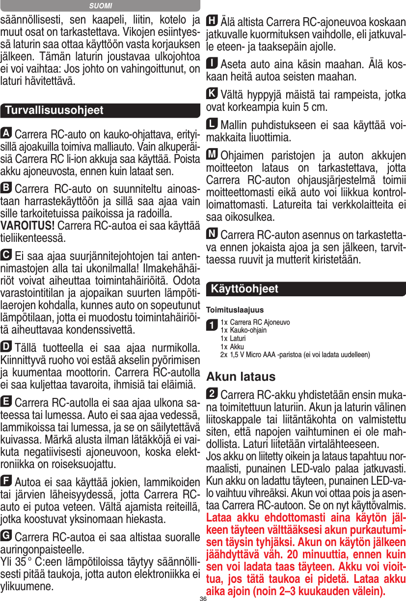 36säännöllisesti,  sen  kaapeli,  liitin,   kotelo  ja muut osat on tarkastettava. Vikojen esiintyes-sä laturin saa ottaa käyttöön vasta korjauksen jälkeen. Tämän  laturin  joustavaa ulkojohtoa ei voi vaihtaa: Jos  johto on vahingoittunut, on laturi hävitettävä.  TurvallisuusohjeetACarrera RC-auto on kauko-ohjattava, erityi-sillä ajoakuilla toimiva malliauto. Vain alkuperäi-siä  Carrera RC li-ion akkuja saa käyttää. Poista akku ajoneuvosta, ennen kuin lataat sen.BCarrera  RC-auto  on  suunniteltu  ainoas-taan harrastekäyttöön  ja  sillä  saa  ajaa  vain sille tarkoitetuissa paikoissa ja radoilla.VAROITUS! Carrera RC-autoa ei saa käyttää tieliikenteessä.CEi saa ajaa suurjännitejohtojen tai anten-nimastojen alla tai ukonilmalla! Ilmakehähäi-riöt voivat aiheuttaa toimintahäiriöitä. Odota varastointitilan ja ajopaikan suurten lämpöti-laerojen kohdalla, kunnes auto on sopeutunut lämpötilaan, jotta ei muodostu toimintahäiriöi-tä aiheuttavaa kondenssivettä.DTällä  tuotteella  ei  saa  ajaa  nurmikolla. Kiinnittyvä ruoho voi estää akselin pyörimisen ja kuumentaa moottorin. Carrera RC-autolla ei saa kuljettaa tavaroita, ihmisiä tai eläimiä.ECarrera RC-autolla ei saa ajaa ulkona sa-teessa tai lumessa. Auto ei saa ajaa vedessä, lammikoissa tai lumessa, ja se on säilytettävä kuivassa. Märkä alusta ilman lätäkköjä ei vai-kuta negatiivisesti ajoneuvoon, koska elekt-roniikka on roiseksuojattu.FAutoa ei saa käyttää jokien, lammikoiden tai järvien läheisyydessä,  jotta  Carrera RC- auto ei putoa veteen. Vältä ajamista reiteillä, jotka koostuvat yksinomaan hiekasta.GCarrera RC-autoa ei saa altistaa suoralle auringonpaisteelle. Yli 35 °  C:een lämpötiloissa täytyy säännölli-sesti pitää taukoja, jotta auton elektroniikka ei ylikuumene.HÄlä altista Carrera RC-ajoneuvoa koskaan jatkuvalle kuormituksen vaihdolle, eli jatkuval-le eteen- ja taaksepäin ajolle.IAseta auto aina käsin maahan. Älä kos-kaan heitä autoa seisten maahan.KVältä hyppyjä mäistä tai rampeista, jotka ovat  korkeampia kuin 5 cm.LMallin puhdistukseen ei saa käyttää voi-makkaita liuottimia.MOhjaimen  paristojen  ja  auton  akkujen moitteeton  lataus  on  tarkastettava,  jotta  Carrera  RC-auton  ohjausjärjestelmä  toimii moitteettomasti eikä auto voi liikkua kontrol-loimattomasti.  Latureita  tai  verkkolaitteita  ei saa oikosulkea. NCarrera RC-auton asennus on tarkastetta-va ennen jokaista ajoa ja sen jälkeen, tarvit-taessa ruuvit ja mutterit kiristetään. KäyttöohjeetToimituslaajuus11 x Carrera RC Ajoneuvo 1 x Kauko-ohjain  1 x Laturi  1 x Akku  2 x 1,5 V Micro AAA -paristoa (ei voi ladata uudelleen)Akun lataus2Carrera RC-akku yhdistetään ensin muka-na toimitettuun laturiin. Akun ja laturin välinen liitoskappale  tai  liitäntäkohta  on  valmistettu siten, että  napojen vaihtuminen ei ole mah-dollista. Laturi liitetään virtalähteeseen. Jos akku on liitetty oikein ja lataus tapahtuu nor-maalisti,  punainen  LED-valo  palaa  jatkuvasti. Kun akku on ladattu täyteen, punainen LED-va-lo vaihtuu vihreäksi. Akun voi ottaa pois ja asen-taa  Carrera RC-autoon. Se on nyt käyttövalmis.  Lataa  akku  ehdottomasti  aina  käytön  jäl-keen täyteen välttääksesi akun purkautumi-sen täysin tyhjäksi. Akun on käytön jälkeen jäähdyttävä väh. 20 minuuttia, ennen kuin sen voi ladata taas täyteen. Akku voi vioit-tua,  jos  tätä  taukoa  ei  pidetä.  Lataa  akku aika ajoin (noin 2–3 kuukauden välein).SUOMI