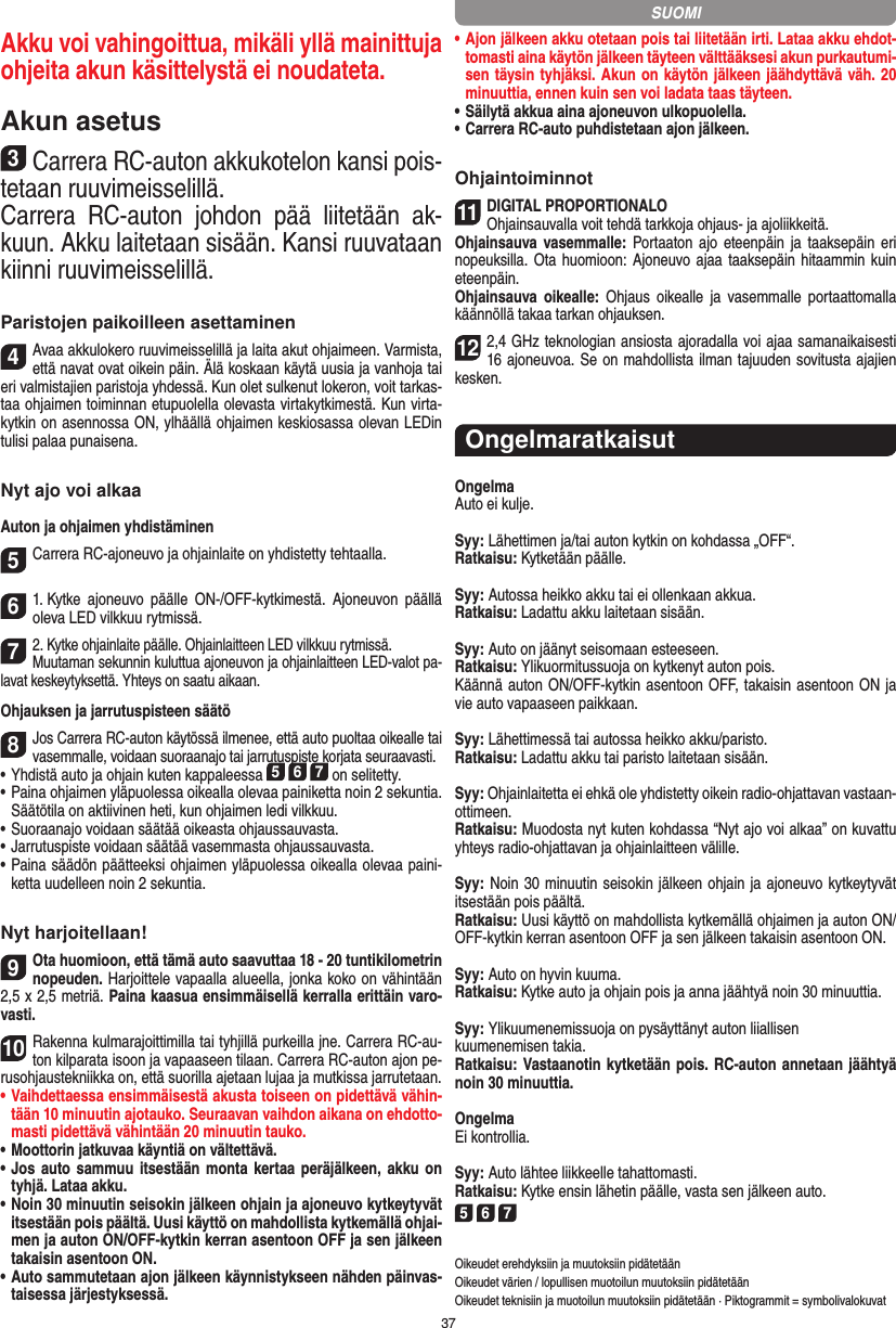 37Akku voi vahingoittua, mikäli yllä  mainittuja ohjeita akun käsittelystä ei noudateta.Akun asetus3Carrera RC-auton akkukotelon kansi pois-tetaan ruuvimeisselillä.Carrera  RC-auton  johdon  pää  liitetään  ak-kuun. Akku laitetaan sisään. Kansi ruuvataan kiinni ruuvimeisselillä.Paristojen paikoilleen asettaminen4Avaa akkulokero ruuvimeisselillä ja laita akut ohjaimeen. Varmista, että navat ovat oikein päin. Älä koskaan käytä uusia ja vanhoja tai eri valmistajien paristoja yhdessä. Kun olet sulkenut lokeron, voit tarkas-taa ohjaimen toiminnan etupuolella olevasta virtakytkimestä. Kun virta-kytkin on asennossa ON, ylhäällä ohjaimen keskiosassa olevan LEDin tulisi palaa punaisena.Nyt ajo voi alkaaAuton ja ohjaimen yhdistäminen 5Carrera RC-ajoneuvo ja ohjainlaite on yhdistetty tehtaalla. 61. Kytke  ajoneuvo  päälle  ON-/OFF-kytkimestä.  Ajoneuvon  päällä oleva LED vilkkuu rytmissä.72. Kytke ohjainlaite päälle. Ohjainlaitteen LED vilkkuu rytmissä.Muutaman sekunnin kuluttua ajoneuvon ja ohjainlaitteen LED-valot pa-lavat keskeytyksettä. Yhteys on saatu aikaan.Ohjauksen ja jarrutuspisteen säätö 8Jos Carrera RC-auton käytössä ilmenee, että auto puoltaa oikealle tai vasemmalle, voidaan suoraanajo tai jarrutuspiste korjata seuraavasti.  •     Yhdistä auto ja ohjain kuten kappaleessa 5 6 7 on selitetty. •     Paina ohjaimen yläpuolessa oikealla olevaa painiketta noin 2 sekuntia. Säätötila on aktiivinen heti, kun ohjaimen ledi vilkkuu.•     Suoraanajo voidaan säätää oikeasta ohjaussauvasta.  •     Jarrutuspiste voidaan säätää vasemmasta ohjaussauvasta.•     Paina säädön päätteeksi ohjaimen yläpuolessa oikealla olevaa paini-ketta uudelleen noin 2 sekuntia.Nyt harjoitellaan!9Ota huomioon, että tämä auto saavuttaa 18 - 20 tuntikilometrin  nopeuden. Harjoittele vapaalla alueella, jonka koko on vähintään 2,5 x 2,5 metriä. Paina kaasua ensimmäisellä kerralla erittäin varo-vasti.10Rakenna kulmarajoittimilla tai tyhjillä purkeilla jne. Carrera RC-au-ton kilparata isoon ja vapaaseen tilaan. Carrera RC-auton ajon pe-rusohjaustekniikka on, että suorilla ajetaan lujaa ja mutkissa jarrutetaan.•  Vaihdettaessa ensimmäisestä akusta toiseen on pidettävä vähin-tään 10 minuutin ajotauko. Seuraavan vaihdon aikana on ehdotto-masti pidettävä vähintään 20 minuutin tauko.•  Moottorin jatkuvaa käyntiä on vältettävä.•  Jos  auto sammuu itsestään monta kertaa  peräjälkeen, akku on tyhjä. Lataa akku.•  Noin 30 minuutin seisokin jälkeen ohjain ja ajoneuvo kytkeytyvät itsestään pois päältä. Uusi käyttö on mahdollista kytkemällä ohjai-men ja auton ON/OFF-kytkin kerran asentoon OFF ja sen jälkeen takaisin asentoon ON.•  Auto sammutetaan ajon jälkeen käynnistykseen nähden päinvas-taisessa järjestyksessä.•  Ajon jälkeen akku otetaan pois tai liitetään irti. Lataa akku ehdot-tomasti aina käytön jälkeen täyteen välttääksesi akun purkautumi-sen täysin tyhjäksi. Akun on käytön jälkeen jäähdyttävä väh. 20 minuuttia, ennen kuin sen voi ladata taas täyteen. •  Säilytä akkua aina ajoneuvon ulkopuolella.•  Carrera RC-auto puhdistetaan ajon jälkeen.Ohjaintoiminnot11DIGITAL PROPORTIONALOOhjainsauvalla voit tehdä tarkkoja ohjaus- ja ajoliikkeitä.Ohjainsauva vasemmalle: Portaaton  ajo  eteenpäin ja taaksepäin eri nopeuksilla. Ota  huomioon: Ajoneuvo ajaa taaksepäin hitaammin kuin eteenpäin.Ohjainsauva  oikealle:  Ohjaus  oikealle  ja  vasemmalle  portaattomalla käännöllä takaa tarkan ohjauksen.122,4 GHz teknologian ansiosta ajoradalla voi ajaa samanaikaisesti 16 ajoneuvoa. Se on mahdollista ilman tajuuden sovitusta ajajien kesken.OngelmaratkaisutOngelmaAuto ei kulje.Syy: Lähettimen ja/tai auton kytkin on kohdassa „OFF“.Ratkaisu: Kytketään päälle.Syy: Autossa heikko akku tai ei ollenkaan akkua.Ratkaisu: Ladattu akku laitetaan sisään.Syy: Auto on jäänyt seisomaan esteeseen. Ratkaisu: Ylikuormitussuoja on kytkenyt auton pois.Käännä auton ON/OFF-kytkin asentoon OFF, takaisin asentoon ON ja vie auto vapaaseen paikkaan.Syy: Lähettimessä tai autossa heikko akku/paristo.Ratkaisu: Ladattu akku tai paristo laitetaan sisään.Syy: Ohjainlaitetta ei ehkä ole yhdistetty oikein radio-ohjattavan vastaan-ottimeen.Ratkaisu: Muodosta nyt kuten kohdassa “Nyt ajo voi alkaa” on kuvattu yhteys radio-ohjattavan ja ohjainlaitteen välille.Syy: Noin 30 minuutin seisokin jälkeen ohjain ja ajoneuvo kytkeytyvät itsestään pois päältä.Ratkaisu: Uusi käyttö on mahdollista kytkemällä ohjaimen ja auton ON/OFF-kytkin kerran asentoon OFF ja sen jälkeen takaisin asentoon ON.Syy: Auto on hyvin kuuma.Ratkaisu: Kytke auto ja ohjain pois ja anna jäähtyä noin 30 minuuttia.Syy: Ylikuumenemissuoja on pysäyttänyt auton liiallisenkuumenemisen takia.Ratkaisu: Vastaanotin kytketään pois. RC-auton annetaan jäähtyä noin 30 minuuttia.OngelmaEi kontrollia.Syy: Auto lähtee liikkeelle tahattomasti.Ratkaisu: Kytke ensin lähetin päälle, vasta sen jälkeen auto.5 6 7Oikeudet erehdyksiin ja muutoksiin pidätetäänOikeudet värien / lopullisen muotoilun muutoksiin pidätetäänOikeudet teknisiin ja muotoilun muutoksiin pidätetään · Piktogrammit = symbolivalokuvatSUOMI