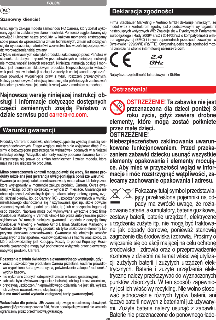 38Szanowny kliencie!Gratulujemy zakupu modelu samochodu RC Carrera, który został wyko-nany zgodnie z aktualnym stanem techniki.  Ponieważ ciągle staramy się rozwijać i ulepszać nasze produkty, w każdym momencie zastrzegamy sobie prawo do wprowadzania zmian technicznych, zmian odnoszących się do wyposażenia, materiałów i wzornictwa bez wcześniejszej zapowie-dzi wprowadzenia takiej zmiany. Z tytułu nieznacznych odchyleń produktu zakupionego przez  Państwa w stosunku do danych i rysunków przedstawionych w niniejszej instrukcji nie można wnosić żadnych roszczeń. Niniejsza instrukcja obsługi i mon-tażu jest elementem składowym produktu. Nieprzestrzeganie wskazó-wek podanych w instrukcji obsługi i zawartych w niej zasad bezpieczeń-stwa  powoduje  wygaśnięcie  praw  z  tytułu  roszczeń  grawancyjnych. Należy przechowywać niniejszą instrukcję dla późniejszych zastosowań lub celem przekazania jej osobie trzeciej wraz z modelem samochodu.Najnowszą wersję niniejszej instrukcji ob-sługi  i  informacje dotyczące dostępnych części  zamiennych  znajdą  Państwo  w dziale serwisu pod carrera-rc.com.Warunki gwarancjiProdukty Carrera to zabawki, charakteryzujące się wysoką  jakością roz-wiązań technicznych. Z tego względu należy o nie wyjątkowo dbać. Pro-simy o bezwzględne przestrzeganie wskazówek podanych w niniejszej instrukcji obsługi. Wszystkie elementy zostały poddane starannej kontro-li  (zastrzega się  prawo do  zmian  technicznych i  zmian  modelu,  które mają na celu ulepszenie  produktu).Mimo prowadzonych kontroli mogą pojawić się wady. Na nasze pro-dukty udzielana jest gwarancja uwzględniająca poniższe warunki:Gwarancja obejmuje udokumentowane wady materiałowe lub  fabryczne, które występowały w momencie zakupu  produktu  Carrera. Okres gwa-rancji – licząc od daty sprzedaży – wynosi 24 miesiące. Gwarancja nie obejmuje części zużywalnych (jak np. akumulatory, anteny, opony, czę-ści skrzyni biegów, itp. do Carrery RC) uszkodzeń powstałych w wyniku niewłaściwego  obchodzenia  się  /  użytkowania (jak  np.  skoki  powyżej zalecanej wysokości,  upadek produktu, itp.) lub w przypadku ingerencji osób trzecich. Naprawa może być wykonywana wyłącznie przez ﬁrmę Stadlbauer Marketing + Vertrieb GmbH lub przez autoryzowane przed-siębiorstwo. W  ramach  niniejszej gwarancji i  zgodnie  z   decyzją  ﬁrmy Stadlbauer Marketing + Vertrieb GmbH, ﬁrma  Stadlbauer Marketing + Vertrieb GmbH wymieni cały produkt lub tylko uszkodzone elementy lub przyzna  stosowne  odszkodowanie.  Gwarancja  nie  obejmuje  kosztów związanych z transportem, kosztów opakowania i frachtu oraz szkód, za które odpowiedzialny jest Kupujący. Koszty te ponosi  Kupujący. Rosz-czenia gwarancyjne mogą być podnoszone wyłącznie przez pierwszego nabywcę produktu  Carrera.Roszczenie z tytułu świadczenia gwarancyjnego występuje, gdy:•  wraz z uszkodzonym produktem Carrera przesłana  zostanie prawidło-wo wypełniona karta gwarancyjna, potwierdzenie zakupu / rachunek / wydruk kasowy,•  nie wykonano żadnych odręcznych zmian w karcie gwarancyjnej,•  zabawka była użytkowana zgodnie z instrukcją obsługi i przeznaczeniem,•  przyczyną uszkodzeń / nieprawidłowego działania nie jest siła wyższa lub zużycie uwarunkowane eksploatacją.Nie ma możliwości wydania zastępczej karty gwarancyjnej.Wskazówka dla państw UE: zwraca się uwagę na ustawowy obowiązek gwarancji Sprzedawcy oraz na fakt, że ten obowiązek gwarancji nie zostanie ograniczony przez przedmiotową gwarancję. Deklaracja zgodnościFirma Stadlbauer Marketing + Vertrieb GmbH deklaruje niniejszym, że model wraz z kontrolerem zgodny jest z podstawowymi wymaganiami następujących wytycznych WE: Znajduje się w  Dyrektywach Parlamentu Europejskiego i Rady 2009/48/EC i 2014/30/EU o kompatybilności elek-tromagnetycznej (EMC) i  innych odpowiednich przepisach zawartych w Dyrektywie 1999/5/WE (R&amp;TTE). Oryginalną deklarację zgodności moż-na znaleźć na stronie internetowej carrera-rc.com. Najwyższa częstotliwość fal radiowych &lt;10dBmOstrzeżenia!OSTRZEŻENIE! Ta zabawka nie jest przeznaczona  dla  dzieci  poniżej  3 roku  życia,  gdyż   zawiera  drobne elementy,  które  mogą  zostać  połknięte przez małe dzieci. OSTRZEŻENIE! Niebezpieczeństwo zaklinowania uwarun-kowane  funkcjonowaniem.  Przed  przeka-zaniem zabawki dziecku usunąć wszystkie  elementy opakowania i elementy mocują-ce. Aby mieć w przyszłości wgląd w infor-macje i móc rozstrzygnąć wątpliwości, za-lecamy zachowanie opakowania i adresu.Pokazany tutaj symbol przedstawia-jący przekreślone pojemniki na od-pady ma zwrócić uwagę, że rozła-dowane baterie, akumulatory, baterie guzikowe, zestawy baterii, baterie urządzeń, elektryczne urządzenia zużyte itp. nie mogą być traktowa-ne  jak  odpady  domowe,  ponieważ  stanowią zagrożenie dla środowiska i zdrowia. Prosimy o włączenie się do akcji mającej na celu ochronę środowiska i zdrowia oraz o przeprowadzenie rozmowy z dziećmi na temat  właściwej utyliza-cji zużytych baterii  i zużytych urządzeń elek-trycznych.  Baterie  i  zużyte  urządzenia  elek-tryczne należy przekazywać do wyznaczonych punktów zbiorczych. W ten sposób zapewnio-ny jest ich właściwy recykling. Nie wolno stoso-wać  jednocześnie  różnych  typów  baterii,  ani łączyć baterii nowych z bateriami już używany-mi.  Zużyte baterie należy usunąć z  zabawki. Baterie nie przeznaczone do ponownego łado-POLSKI