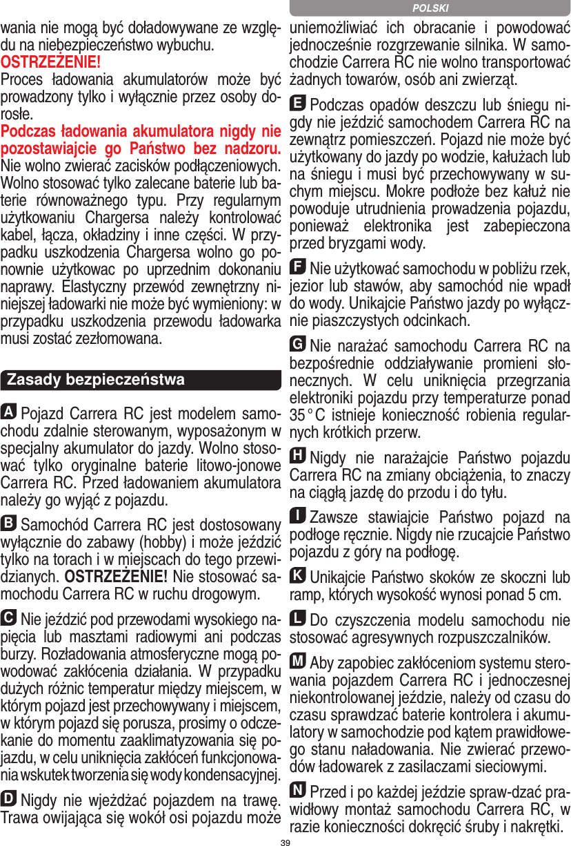 39wania nie mogą być doładowywane ze wzglę-du na niebezpieczeństwo wybuchu. OSTRZEŻENIE!Proces  ładowania  akumulatorów  może  być prowadzony tylko i wyłącznie przez osoby do-rosłe. Podczas ładowania akumulatora nigdy nie pozostawiajcie  go  Państwo  bez  nadzoru. Nie wolno zwierać zacisków podłączeniowych. Wolno stosować tylko zalecane baterie lub ba-terie  równoważnego  typu.  Przy  regularnym użytkowaniu  Chargersa  należy  kontrolować kabel, łącza, okładziny i inne części. W przy-padku  uszkodzenia  Chargersa  wolno  go  po-nownie  użytkowac  po  uprzednim  dokonaniu naprawy.  Elastyczny  przewód  zewnętrzny  ni-niejszej ładowarki nie może być wymieniony: w przypadku  uszkodzenia  przewodu  ładowarka musi zostać  zezłomowana.  Zasady bezpieczeństwaAPojazd Carrera RC jest modelem samo-chodu zdalnie sterowanym, wyposażonym w specjalny akumulator do jazdy. Wolno stoso-wać  tylko  oryginalne  baterie  litowo-jonowe Carrera RC. Przed ładowaniem akumulatora należy go wyjąć z pojazdu.BSamochód Carrera RC jest dostosowany wyłącznie do zabawy (hobby) i może jeździć tylko na torach i w miejscach do tego przewi-dzianych. OSTRZEŻENIE! Nie stosować sa-mochodu Carrera RC w ruchu drogowym.CNie jeździć pod przewodami wysokiego na-pięcia  lub  masztami  radiowymi  ani  podczas burzy. Rozładowania atmosferyczne mogą po-wodować  zakłócenia  działania.  W  przypadku dużych różnic temperatur między miejscem, w którym pojazd jest przechowywany i miejscem, w którym pojazd się porusza, prosimy o odcze-kanie do momentu zaaklimatyzowania się po-jazdu, w celu uniknięcia zakłóceń funkcjonowa-nia wskutek tworzenia się wody kondensacyjnej.DNigdy nie  wjeżdżać  pojazdem  na  trawę. Trawa owijająca się wokół osi pojazdu może uniemożliwiać  ich  obracanie  i  powodować jednocześnie rozgrzewanie silnika. W samo-chodzie Carrera RC nie wolno transportować żadnych  towarów, osób ani zwierząt.EPodczas opadów deszczu lub śniegu ni-gdy nie  jeździć samochodem Carrera RC na zewnątrz  pomieszczeń. Pojazd nie może być użytkowany do  jazdy po wodzie, kałużach lub na śniegu i musi być przechowywany w su-chym miejscu. Mokre podłoże bez kałuż nie powoduje utrudnienia prowadzenia pojazdu, ponieważ  elektronika  jest  zabepieczona przed bryzgami wody.FNie użytkować samochodu w pobliżu rzek, jezior lub stawów, aby samochód nie wpadł do wody. Unikajcie Państwo jazdy po wyłącz-nie piaszczystych odcinkach.GNie  narażać  samochodu  Carrera RC na bezpośrednie  oddziaływanie  promieni  sło-necznych.  W  celu  uniknięcia  przegrzania elektroniki pojazdu przy  temperaturze ponad 35 ° C  istnieje konieczność robienia  regular-nych krótkich przerw.HNigdy  nie  narażajcie  Państwo  pojazdu Carrera RC na zmiany obciążenia, to znaczy na ciągłą jazdę do przodu i do tyłu.IZawsze  stawiajcie  Państwo  pojazd  na podłoge ręcznie. Nigdy nie rzucajcie Państwo pojazdu z góry na podłogę.KUnikajcie Państwo skoków ze skoczni lub ramp, których wysokość wynosi ponad 5 cm.LDo  czyszczenia  modelu  samochodu  nie stosować agresywnych rozpuszczalników.MAby zapobiec zakłóceniom systemu stero-wania pojazdem Carrera RC i jednoczesnej niekontrolowanej jeździe, należy od czasu do czasu sprawdzać baterie kontrolera i akumu-latory w samochodzie pod kątem prawidłowe-go stanu naładowania. Nie zwierać przewo-dów ładowarek z zasilaczami sieciowymi. NPrzed i po każdej jeździe spraw-dzać pra-widłowy montaż samochodu  Carrera RC, w razie konieczności dokręcić śruby i nakrętki.POLSKI