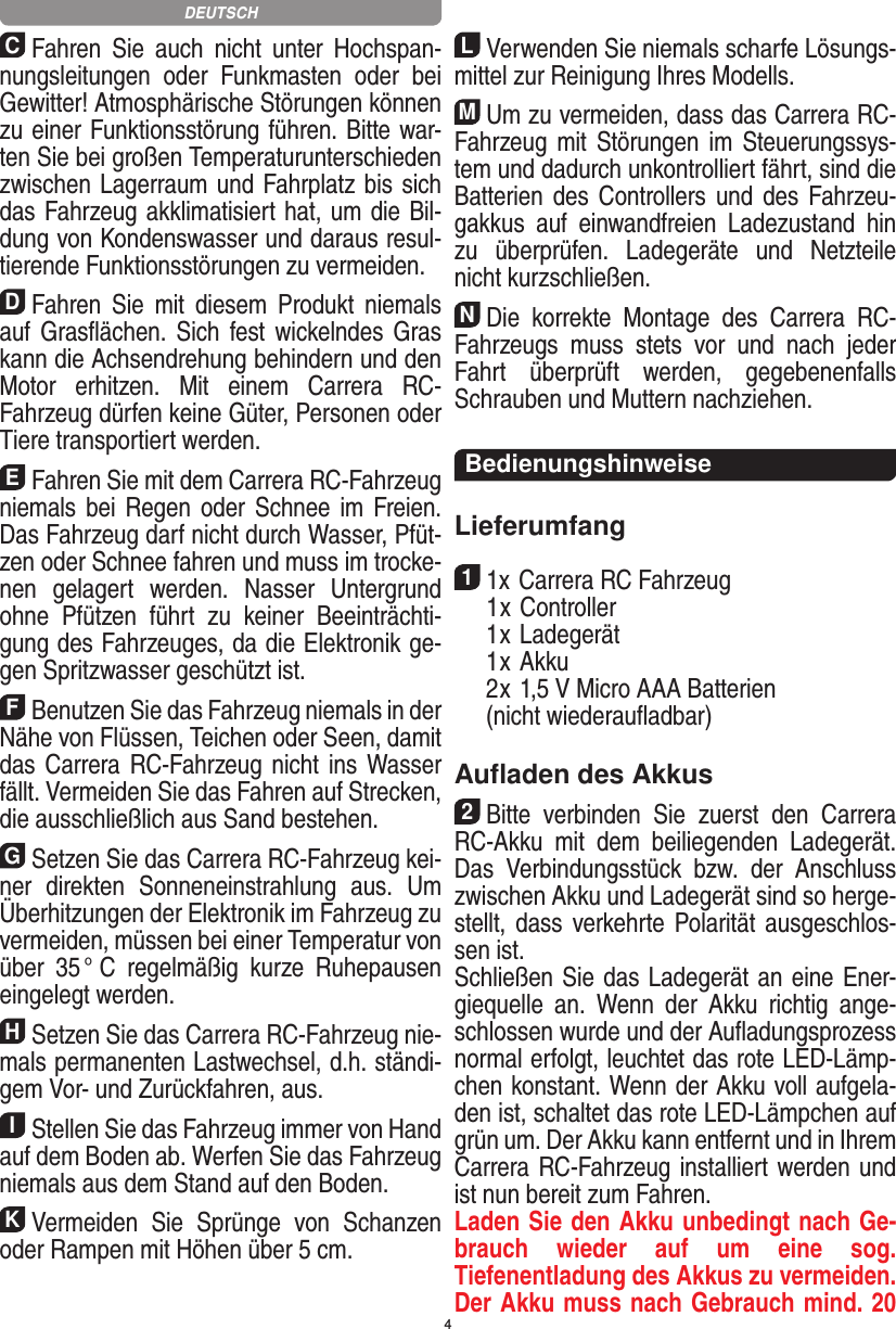 4CFahren  Sie  auch  nicht  unter  Hochspan-nungsleitungen  oder  Funkmasten  oder  bei Gewitter! Atmosphärische Störungen können zu einer Funk tionsstörung führen. Bitte war-ten Sie bei großen Temperaturunterschieden zwischen Lagerraum und Fahrplatz bis sich das Fahrzeug akklimatisiert hat, um die Bil-dung von Kondenswasser und daraus resul-tierende Funktionsstörungen zu vermeiden.DFahren  Sie  mit  diesem  Produkt  niemals auf Gras ﬂächen. Sich fest wickelndes Gras kann die Achsen drehung behindern und den Motor  erhitzen.  Mit  einem  Carrera  RC- Fahrzeug dürfen keine Güter, Personen oder Tiere transportiert werden.EFahren Sie mit dem Carrera RC-Fahrzeug niemals bei  Regen oder Schnee im  Freien. Das Fahrzeug darf nicht durch Wasser, Pfüt-zen oder Schnee fahren und muss im trocke-nen  gelagert  werden.  Nasser  Untergrund ohne  Pfützen  führt  zu  keiner  Beeinträchti-gung des Fahrzeuges, da die Elektronik ge-gen Spritzwasser geschützt ist.FBenutzen Sie das Fahrzeug niemals in der Nähe von Flüssen, Teichen oder Seen, damit das Carrera RC-Fahrzeug nicht  ins Wasser fällt. Vermeiden Sie das Fahren auf Strecken, die ausschließlich aus Sand bestehen.GSetzen Sie das Carrera RC-Fahrzeug kei-ner  direkten  Sonneneinstrahlung  aus.  Um Überhitzungen der Elektronik im Fahrzeug zu vermeiden, müssen bei einer Temperatur von über  35 °  C  regelmäßig  kurze  Ruhepausen eingelegt  werden.HSetzen Sie das Carrera RC-Fahrzeug nie-mals permanenten Lastwechsel, d.h. ständi-gem Vor- und Zurückfahren, aus.IStellen Sie das Fahrzeug immer von Hand auf dem Boden ab. Werfen Sie das Fahrzeug niemals aus dem Stand auf den Boden.KVermeiden  Sie  Sprünge  von  Schanzen oder Rampen mit  Höhen über 5 cm.LVerwenden Sie niemals scharfe Lösungs-mittel zur Reinigung Ihres Modells.MUm zu vermeiden, dass das Carrera RC- Fahrzeug mit Störungen im Steuerungssys-tem und dadurch unkontrolliert fährt, sind die Batterien des   Controllers und des Fahrzeu-gakkus  auf  einwandfreien   Ladezustand  hin zu  überprüfen.  Ladegeräte  und  Netzteile nicht kurzschließen. NDie  korrekte  Montage  des  Carrera  RC- Fahrzeugs  muss  stets  vor  und  nach  jeder Fahrt  überprüft   werden,  gegebenenfalls Schrauben und Muttern nachziehen. BedienungshinweiseLieferumfang11x Carrera RC Fahrzeug   1 x Controller  1 x Ladegerät  1 x Akku  2 x 1,5 V Micro AAA Batterien   (nicht wiederauﬂadbar)Auﬂaden des Akkus2Bitte  verbinden  Sie  zuerst  den   Carrera RC-Akku  mit  dem  beiliegenden  Ladegerät. Das  Verbindungsstück  bzw.  der  Anschluss zwischen Akku und Ladegerät sind so herge-stellt, dass verkehrte Polarität ausgeschlos-sen ist. Schließen Sie das Ladegerät an eine Ener-giequelle  an.  Wenn  der  Akku  richtig  ange-schlossen wurde und der Auﬂadungsprozess normal erfolgt, leuchtet das rote LED-Lämp-chen konstant. Wenn der Akku voll aufgela-den ist, schaltet das rote LED-Lämpchen auf grün um. Der Akku kann entfernt und in Ihrem Carrera RC-Fahrzeug installiert werden und ist nun bereit zum Fahren.  Laden Sie den Akku unbedingt nach Ge-brauch  wieder  auf  um  eine  sog.  Tiefenentladung des Akkus zu vermeiden. Der Akku muss nach Gebrauch mind. 20 DEUTSCH