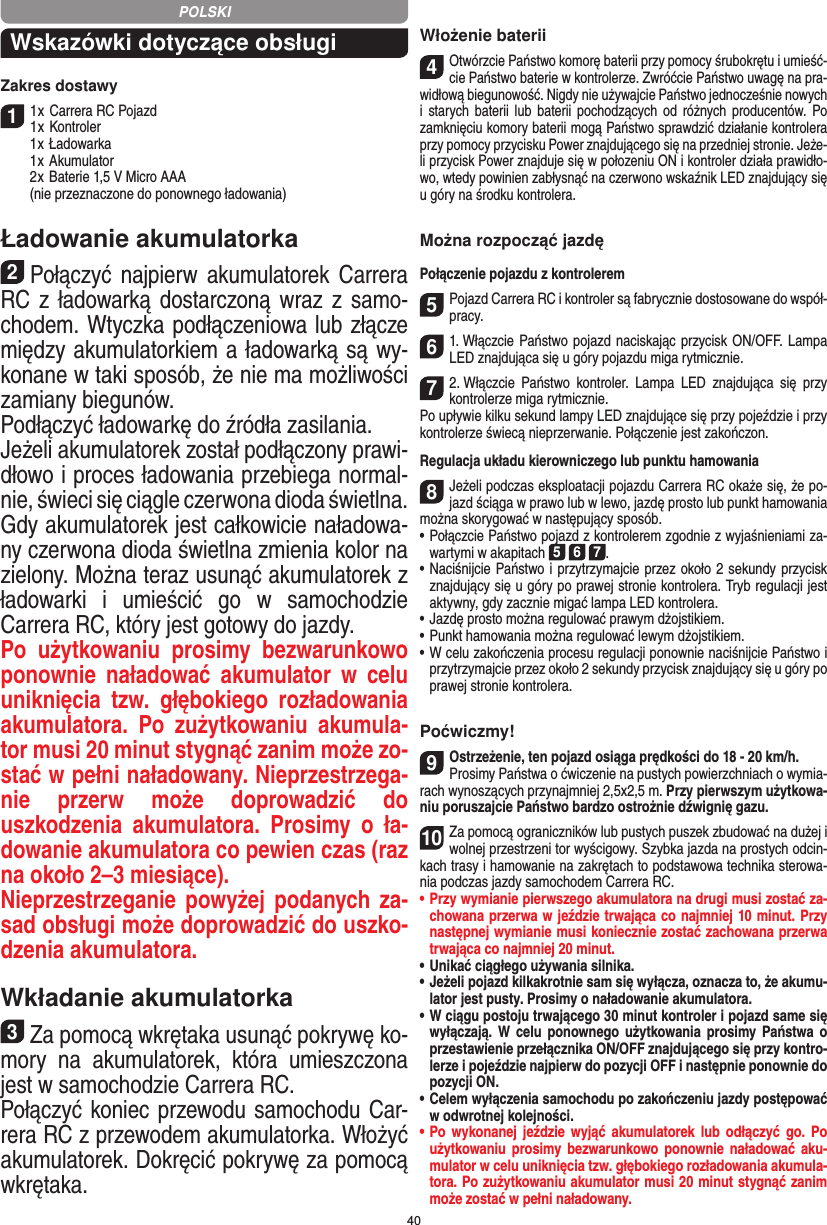 40Wskazówki dotyczące obsługi Zakres dostawy11 x Carrera RC Pojazd 1 x Kontroler  1 x Ładowarka  1 x Akumulator  2 x  Baterie 1,5 V Micro AAA   (nie przeznaczone do ponownego ładowania)Ładowanie akumulatorka2Połączyć  najpierw  akumulatorek Carrera RC z  ładowarką dostarczoną wraz z samo-chodem. Wtyczka podłączeniowa lub złącze między akumulatorkiem a ładowarką są wy-konane w taki sposób, że nie ma możliwości zamiany biegunów. Podłączyć ładowarkę do źródła zasilania. Jeżeli akumulatorek został podłączony prawi-dłowo i proces ładowania przebiega normal-nie, świeci się ciągle czerwona dioda świetlna. Gdy akumulatorek jest całkowicie naładowa-ny czerwona dioda świetlna zmienia kolor na zielony. Można teraz usunąć akumulatorek z ładowarki  i  umieścić  go  w  samochodzie  Carrera RC, który jest gotowy do jazdy. Po  użytkowaniu  prosimy  bezwarunkowo ponownie  naładować  akumulator  w  celu uniknięcia  tzw.  głębokiego  rozładowania akumulatora.  Po  zużytkowaniu  akumula-tor musi 20 minut  stygnąć zanim może zo-stać w pełni naładowany. Nieprzestrzega-nie  przerw  może  doprowadzić  do uszkodzenia  akumulatora.  Prosimy  o  ła-dowanie akumulatora co pewien czas (raz na około 2–3 miesiące). Nieprzestrzeganie powyżej podanych za-sad obsługi może doprowadzić do uszko-dzenia akumulatora.Wkładanie akumulatorka3Za pomocą wkrętaka usunąć pokrywę ko-mory  na  akumulatorek,  która  umieszczona jest w samochodzie Carrera RC.Połączyć koniec przewodu samochodu Car-rera RC z przewodem akumulatorka. Włożyć akumulatorek. Dokręcić pokrywę za pomocą wkrętaka.Włożenie baterii4Otwórzcie Państwo komorę baterii przy pomocy śrubokrętu i umieść-cie Państwo baterie w kontrolerze. Zwróćcie Państwo uwagę na pra-widłową biegunowość. Nigdy nie używajcie Państwo jednocześnie nowych i  starych  baterii lub  baterii  pochodzących  od  różnych  producentów. Po zamknięciu komory baterii mogą Państwo sprawdzić działanie kontrolera przy pomocy przycisku Power znajdującego się na przedniej stronie. Jeże-li przycisk Power znajduje się w połozeniu ON i kontroler działa prawidło-wo, wtedy powinien zabłysnąć na czerwono wskaźnik LED znajdujący się u góry na środku kontrolera.Można rozpocząć jazdęPołączenie pojazdu z kontrolerem5Pojazd Carrera RC i kontroler są fabrycznie dostosowane do współ-pracy. 61. Włączcie Państwo pojazd naciskając przycisk ON/OFF. Lampa LED znajdująca się u góry pojazdu miga rytmicznie.72. Włączcie  Państwo  kontroler.  Lampa  LED  znajdująca  się  przy kontrolerze miga rytmicznie.Po upływie kilku sekund lampy LED znajdujące się przy pojeździe i przy kontrolerze świecą  nieprzerwanie. Połączenie jest zakończon.Regulacja układu kierowniczego lub punktu hamowania8Jeżeli podczas eksploatacji pojazdu Carrera RC okaże się, że po-jazd ściąga w prawo lub w lewo, jazdę prosto lub punkt hamowania można skorygować w następujący sposób.    •  Połączcie Państwo pojazd z kontrolerem zgodnie z wyjaśnieniami za-wartymi w akapitach 5 6 7. •     Naciśnijcie Państwo i przytrzymajcie przez około 2 sekundy przycisk znajdujący się u góry po prawej stronie kontrolera. Tryb regulacji jest aktywny, gdy zacznie migać lampa LED kontrolera.•     Jazdę prosto można regulować prawym dżojstikiem.  •  Punkt hamowania można regulować lewym dżojstikiem. •     W celu zakończenia procesu regulacji ponownie naciśnijcie  Państwo i przytrzymajcie przez około 2 sekundy przycisk znajdujący się u góry po prawej stronie kontrolera. Poćwiczmy!9Ostrzeżenie, ten pojazd osiąga prędkości do 18 - 20 km/h. Prosimy Państwa o ćwiczenie na pustych powierzchniach o wymia-rach wynoszących przynajmniej 2,5x2,5 m. Przy pierwszym użytkowa-niu poruszajcie Państwo bardzo ostrożnie dźwignię gazu.10Za pomocą ograniczników lub pustych puszek zbudować na dużej i wolnej przestrzeni tor wyścigowy. Szybka jazda na prostych odcin-kach trasy i hamowanie na zakrętach to podstawowa technika sterowa-nia podczas jazdy samochodem Carrera RC.•  Przy wymianie pierwszego akumulatora na drugi musi  zostać za-chowana przerwa w jeździe trwająca co najmniej 10 minut. Przy następnej wymianie musi koniecznie zostać zachowana przerwa trwająca co najmniej 20 minut.•  Unikać ciągłego używania silnika.•  Jeżeli pojazd kilkakrotnie sam się wyłącza, oznacza to, że akumu-lator jest pusty. Prosimy o naładowanie akumulatora. •   W ciągu postoju trwającego 30 minut kontroler i pojazd same się wyłączają. W  celu  ponownego  użytkowania  prosimy Państwa o przestawienie przełącznika ON/OFF znajdującego się przy kontro-lerze i pojeździe najpierw do pozycji OFF i następnie ponownie do pozycji ON.•  Celem wyłączenia samochodu po zakończeniu jazdy postępować w odwrotnej kolejności.•  Po  wykonanej  jeździe  wyjąć akumulatorek  lub  odłączyć go.  Po użytkowaniu prosimy bezwarunkowo ponownie naładować aku-mulator w celu uniknięcia tzw. głębokiego rozładowania akumula-tora. Po zużytkowaniu akumulator musi 20 minut stygnąć zanim może zostać w pełni naładowany.POLSKI