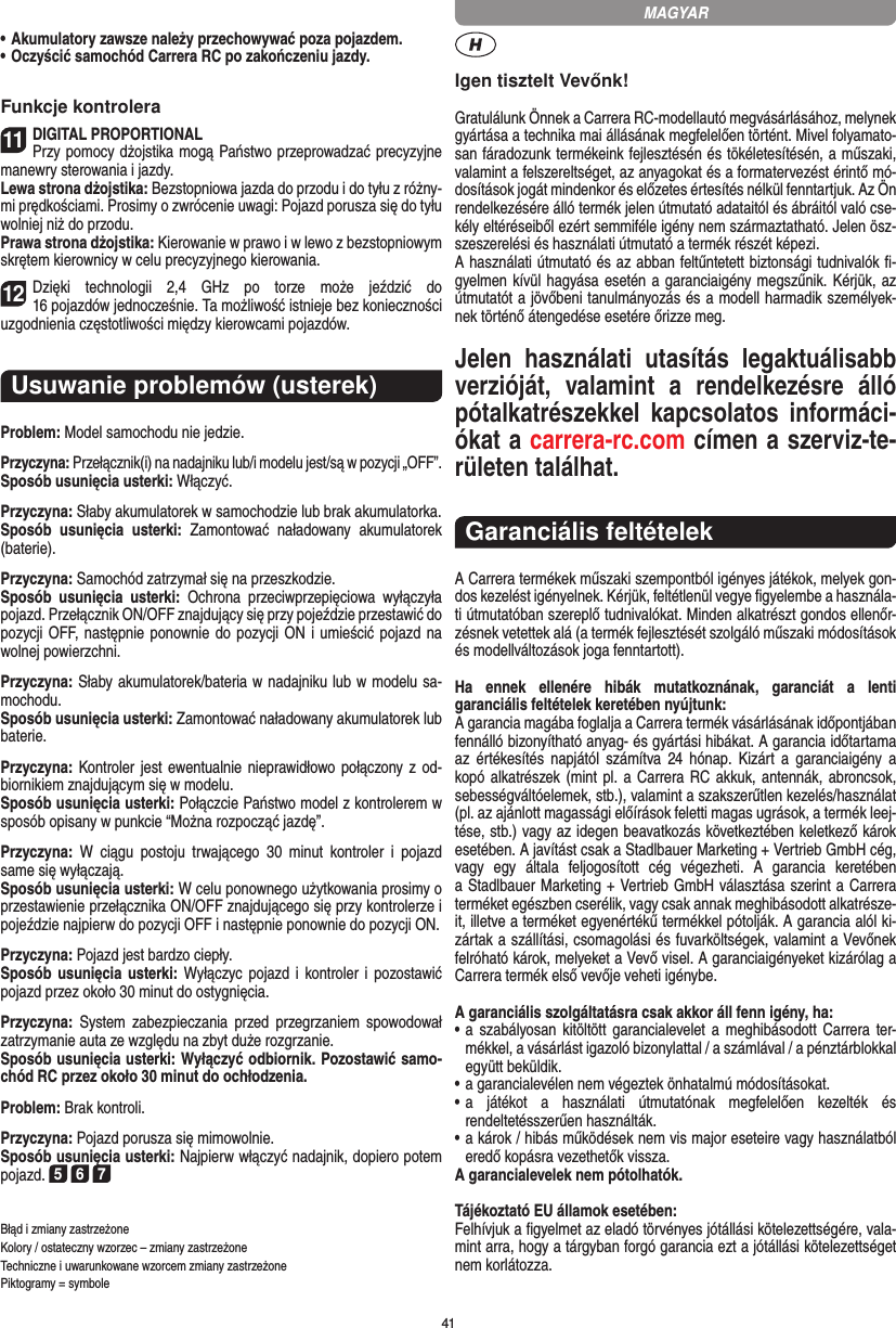 41•  Akumulatory zawsze należy przechowywać poza pojazdem.•  Oczyścić samochód Carrera RC po zakończeniu jazdy.Funkcje kontrolera11DIGITAL PROPORTIONALPrzy pomocy dżojstika mogą Państwo przeprowadzać  precyzyjne manewry sterowania i jazdy.Lewa strona dżojstika: Bezstopniowa jazda do przodu i do tyłu z różny-mi prędkościami. Prosimy o zwrócenie uwagi: Pojazd porusza się do tyłu wolniej niż do przodu.Prawa strona dżojstika: Kierowanie w prawo i w lewo z bezstopniowym skrętem kierownicy w celu precyzyjnego kierowania.12Dzięki  technologii  2,4  GHz  po  torze  może  jeździć  do  16 pojazdów jednocześnie. Ta możliwość istnieje bez  konieczności uzgodnienia częstotliwości między kierowcami  pojazdów.Usuwanie problemów (usterek)Problem: Model samochodu nie jedzie.Przyczyna: Przełącznik(i) na nadajniku lub/i modelu jest/są w pozycji „OFF”.Sposób usunięcia usterki: Włączyć.Przyczyna: Słaby akumulatorek w samochodzie lub brak akumulatorka.Sposób  usunięcia  usterki:  Zamontować  naładowany  akumulatorek (baterie).Przyczyna: Samochód zatrzymał się na przeszkodzie.Sposób  usunięcia  usterki:  Ochrona  przeciwprzepięciowa  wyłączyła pojazd. Przełącznik ON/OFF znajdujący się przy pojeździe przestawić do pozycji OFF, następnie ponownie do pozycji ON i  umieścić pojazd na wolnej powierzchni.Przyczyna: Słaby akumulatorek/bateria w nadajniku lub w modelu sa-mochodu.Sposób usunięcia usterki: Zamontować naładowany akumulatorek lub baterie.Przyczyna: Kontroler  jest ewentualnie nieprawidłowo połączony z od-biornikiem znajdującym się w modelu.Sposób usunięcia usterki: Połączcie Państwo model z kontrolerem w sposób opisany w punkcie “Można rozpocząć jazdę”.Przyczyna:  W  ciągu  postoju  trwającego  30  minut  kontroler  i  pojazd same się wyłączają. Sposób usunięcia usterki: W celu ponownego użytkowania  prosimy o przestawienie przełącznika ON/OFF znajdującego się przy kontrolerze i pojeździe najpierw do pozycji OFF i następnie ponownie do pozycji ON. Przyczyna: Pojazd jest bardzo ciepły.Sposób usunięcia usterki: Wyłączyc pojazd i kontroler i pozostawić pojazd przez około 30 minut do ostygnięcia.Przyczyna:  System  zabezpieczania  przed  przegrzaniem  spowodował zatrzymanie auta ze względu na zbyt duże  rozgrzanie.Sposób usunięcia usterki: Wyłączyć odbiornik. Pozostawić samo-chód RC przez około 30 minut do ochłodzenia. Problem: Brak kontroli.Przyczyna: Pojazd porusza się mimowolnie.Sposób usunięcia usterki: Najpierw włączyć nadajnik, dopiero potem pojazd. 5 6 7Błąd i zmiany zastrzeżone Kolory / ostateczny wzorzec – zmiany zastrzeżone Techniczne i uwarunkowane wzorcem zmiany zastrzeżone Piktogramy = symboleIgen tisztelt Vevőnk!Gratulálunk Önnek a Carrera RC-modellautó megvásárlásához, melynek gyártása a technika mai állásának megfelelően történt. Mivel folyamato-san fáradozunk termékeink  fejlesztésén és tökéletesítésén, a műszaki, valamint a felszereltséget, az anyagokat és a formatervezést érintő mó-dosítások jogát mindenkor és előzetes értesítés nélkül fenntartjuk. Az Ön rendelkezésére álló termék  jelen útmutató adataitól és ábráitól való cse-kély eltéréseiből ezért semmiféle igény nem származtatható. Jelen ösz-szeszerelési és használati útmutató a termék részét képezi. A használati útmutató és az abban feltűntetett biztonsági tudnivalók ﬁ-gyelmen kívül hagyása esetén a garanciaigény megszűnik. Kérjük, az útmutatót a jövőbeni tanulmányozás és a modell harmadik személyek-nek történő átengedése esetére őrizze meg.Jelen  használati  utasítás  legaktuálisabb verzióját,  valamint  a  rendelkezésre  álló pótalkatrészekkel  kapcsolatos  informáci-ókat a carrera-rc.com címen a szerviz-te-rületen találhat.Garanciális feltételekA Carrera termékek műszaki szempontból igényes játékok, melyek gon-dos kezelést igényelnek. Kérjük, feltétlenül vegye ﬁgyelembe a használa-ti útmutatóban szereplő tudnivalókat. Minden alkatrészt gondos ellenőr-zésnek vetettek alá (a termék fejlesztését szolgáló műszaki módosítások és modellváltozások joga fenntartott).Ha  ennek  ellenére  hibák  mutatkoznának,  garanciát  a  lenti  garanciális feltételek keretében nyújtunk:A garancia magába foglalja a Carrera termék vásárlásának időpontjában fennálló bizonyítható anyag- és gyártási hibákat. A  garancia időtartama az  értékesítés  napjától  számítva 24 hónap.  Kizárt  a  garanciaigény  a kopó alkatrészek (mint pl. a Carrera RC  akkuk, antennák, abroncsok, sebességváltóelemek, stb.), valamint a szakszerűtlen kezelés/használat (pl. az ajánlott magassági előírások feletti magas ugrások, a termék leej-tése, stb.) vagy az idegen beavatkozás következtében keletkező károk esetében. A javítást csak a Stadlbauer Marketing + Vertrieb GmbH cég,  vagy  egy  általa  feljogosított  cég  végezheti.  A  garancia  keretében  a Stadlbauer Marketing + Vertrieb GmbH választása szerint a  Carrera terméket egészben cserélik, vagy csak annak meghibásodott alkatrésze-it, illetve a terméket egyenértékű termékkel pótolják. A garancia alól ki-zártak a szállítási, csomagolási és fuvarköltségek, valamint a Vevőnek felróható károk, melyeket a Vevő visel. A garanciaigényeket kizárólag a Carrera termék első vevője veheti igénybe.A garanciális szolgáltatásra csak akkor áll fenn igény, ha:•  a  szabályosan kitöltött garancialevelet a meghibásodott Carrera ter-mékkel, a vásárlást igazoló bizonylattal / a számlával / a pénztárblokkal együtt beküldik.•  a garancialevélen nem végeztek önhatalmú módosításokat.•  a  játékot  a  használati  útmutatónak  megfelelően  kezelték  és  rendeltetésszerűen használták.•  a károk / hibás működések nem vis major eseteire vagy használatból eredő kopásra vezethetők vissza.A garancialevelek nem pótolhatók.Tájékoztató EU államok esetében: Felhívjuk a ﬁgyelmet az eladó törvényes jótállási kötelezettségére, vala-mint arra, hogy a tárgyban forgó garancia ezt a jótállási  kötelezettséget nem korlátozza. MAGYAR