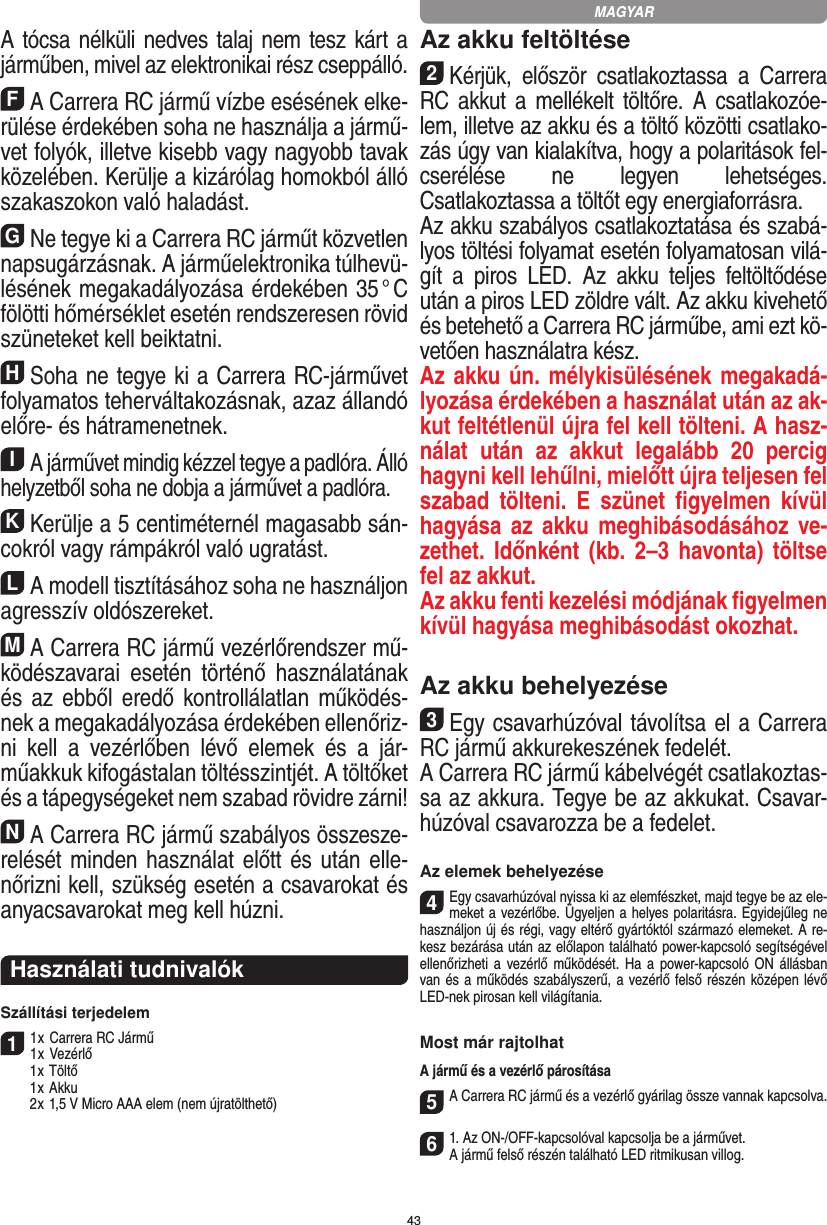 43A tócsa nélküli nedves talaj nem tesz kárt a járműben, mivel az elektronikai rész cseppálló.FA Carrera RC jármű vízbe esésének elke-rülése  érdekében soha ne  használja a jármű-vet folyók,  illetve kisebb vagy nagyobb tavak közelében. Kerülje a kizárólag homokból álló szakaszokon való haladást.GNe tegye ki a Carrera RC járműt közvetlen napsugárzásnak. A járműelektronika túlhevü-lésének megakadályozása érdekében 35 ° C fölötti hőmérséklet esetén rendszeresen rövid szüneteket kell beiktatni.HSoha ne tegye ki a Carrera RC-járművet folyamatos teherváltakozásnak, azaz állandó előre- és hátramenetnek.IA járművet mindig kézzel tegye a padlóra. Álló helyzetből soha ne dobja a járművet a padlóra.KKerülje a 5 centiméternél magasabb sán-cokról vagy rámpákról való ugratást.LA modell tisztításához soha ne használjon agresszív oldószereket.MA Carrera RC jármű vezérlőrendszer mű-ködészavarai  esetén  történő  használatának és az  ebből  eredő  kontrollálatlan működés-nek a megakadályozása érdekében ellenőriz-ni  kell  a  vezérlőben  lévő  elemek  és  a  jár-műakkuk kifogástalan töltésszintjét. A töltőket és a tápegységeket nem szabad rövidre zárni! NA Carrera RC jármű szabályos összesze-relését minden használat előtt és után elle-nőrizni kell, szükség esetén a csavarokat és anyacsavarokat meg kell húzni.  Használati tudnivalókSzállítási terjedelem11 x Carrera RC Jármű 1 x Vezérlő  1 x Töltő  1 x Akku  2 x 1,5 V Micro AAA elem (nem újratölthető)Az akku feltöltése2Kérjük,  először  csatlakoztassa  a  Carrera RC akkut a  mellékelt töltőre. A  csatlakozóe-lem, illetve az akku és a töltő közötti csatlako-zás úgy van kialakítva, hogy a polaritások fel-cserélése  ne  legyen  lehetséges. Csatlakoztassa a töltőt egy energiaforrásra.Az akku szabályos csatlakoztatása és szabá-lyos töltési folyamat esetén folyamatosan vilá-gít  a  piros  LED.  Az  akku   teljes  feltöltődése után a piros LED zöldre vált. Az akku kivehető és betehető a Carrera RC járműbe, ami ezt kö-vetően használatra kész.Az akku ún. mélykisülésének megakadá-lyozása érdekében a használat után az ak-kut feltétlenül újra fel kell tölteni. A hasz-nálat  után  az  akkut  legalább  20  percig hagyni kell lehűlni, mielőtt újra teljesen fel szabad  tölteni.  E  szünet  ﬁgyelmen  kívül hagyása az  akku  meghibásodásához  ve-zethet. Időnként  (kb.  2–3  havonta) töltse fel az  akkut.Az akku fenti kezelési módjának ﬁgyelmen  kívül hagyása meghibásodást okozhat.Az akku behelyezése3Egy csavarhúzóval távolítsa el a Carrera RC jármű akkurekeszének fedelét. A Carrera RC jármű kábelvégét csatlakoztas-sa az akkura. Tegye be az akkukat. Csavar-húzóval csavarozza be a fedelet.Az elemek behelyezése4Egy csavarhúzóval nyissa ki az elemfészket, majd tegye be az ele-meket a vezérlőbe. Ügyeljen a helyes polaritásra. Egyidejűleg ne használjon új és régi, vagy eltérő gyártóktól származó elemeket. A re-kesz bezárása után az előlapon található power-kapcsoló segítségével ellenőrizheti a vezérlő működését. Ha a  power-kapcsoló ON állásban van és a működés szabályszerű, a vezérlő felső részén középen lévő LED-nek pirosan kell  világítania.Most már rajtolhatA jármű és a vezérlő párosítása 5A Carrera RC jármű és a vezérlő gyárilag össze vannak kapcsolva.  61. Az ON-/OFF-kapcsolóval kapcsolja be a járművet. A jármű felső részén található LED ritmikusan villog.MAGYAR