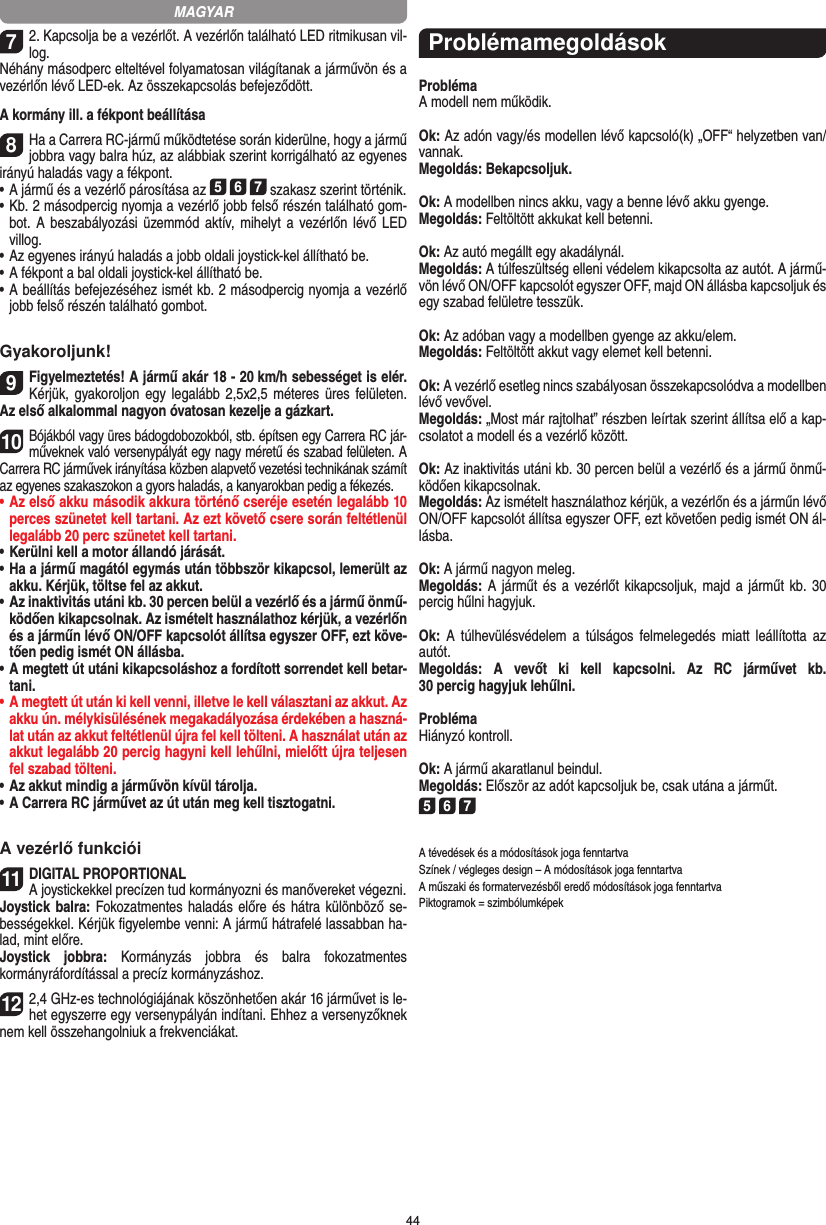 4472. Kapcsolja be a vezérlőt. A vezérlőn található LED ritmikusan vil-log.Néhány másodperc elteltével folyamatosan világítanak a járművön és a vezérlőn lévő LED-ek. Az összekapcsolás befejeződött.A kormány ill. a fékpont beállítása 8Ha a Carrera RC-jármű működtetése során kiderülne, hogy a jármű jobbra vagy balra húz, az alábbiak szerint korrigálható az egyenes irányú haladás vagy a fékpont.  •     A jármű és a vezérlő párosítása az 5 6 7 szakasz szerint történik. •     Kb. 2 másodpercig nyomja a vezérlő jobb felső részén található gom-bot. A beszabályozási üzemmód aktív,  mihelyt a vezérlőn lévő LED villog.•     Az egyenes irányú haladás a jobb oldali joystick-kel állítható be. •     A fékpont a bal oldali joystick-kel állítható be.•     A beállítás befejezéséhez ismét kb. 2 másodpercig nyomja a vezérlő jobb felső részén található gombot.Gyakoroljunk!9Figyelmeztetés! A jármű akár 18 - 20 km/h sebességet is elér.  Kérjük,  gyakoroljon egy legalább 2,5x2,5 méteres üres  felületen.  Az első alkalommal nagyon óvatosan kezelje a gázkart.10Bójákból vagy üres bádogdobozokból, stb. építsen egy Carrera RC jár-műveknek való versenypályát egy nagy  méretű és szabad felületen. A  Carrera  RC járművek irányítása közben alapvető vezetési technikának számít az egyenes szakaszokon a gyors haladás, a kanyarokban pedig a fékezés.•  Az első akku második akkura történő cseréje esetén legalább 10 perces szünetet kell tartani. Az ezt követő csere  során feltétlenül legalább 20 perc szünetet kell tartani.•  Kerülni kell a motor állandó járását.•  Ha a jármű magától egymás után többször kikapcsol, lemerült az akku. Kérjük, töltse fel az akkut.•  Az inaktivitás utáni kb. 30 percen belül a vezérlő és a jármű önmű-ködően kikapcsolnak. Az ismételt használathoz kérjük, a vezérlőn és a járműn lévő ON/OFF kapcsolót állítsa egyszer OFF, ezt köve-tően pedig ismét ON állásba.•  A megtett út utáni kikapcsoláshoz a fordított sorrendet kell betar-tani. •  A megtett út után ki kell venni, illetve le kell választani az akkut. Az akku ún. mélykisülésének megakadályozása érdekében a haszná-lat után az akkut feltétlenül újra fel kell tölteni. A használat után az akkut legalább 20 percig hagyni kell lehűlni, mielőtt újra teljesen fel szabad tölteni. •  Az akkut mindig a járművön kívül tárolja.•  A Carrera RC járművet az út után meg kell tisztogatni.A vezérlő funkciói11DIGITAL PROPORTIONALA joystickekkel precízen tud kormányozni és manővereket végezni.Joystick balra: Fokozatmentes haladás előre és hátra különböző se-bességekkel. Kérjük figyelembe venni: A jármű hátrafelé lassabban ha-lad, mint előre.Joystick  jobbra:  Kormányzás  jobbra  és  balra  fokozatmentes  kormányráfordítással a precíz kormányzáshoz.122,4 GHz-es technológiájának köszönhetően akár 16 járművet is le-het egyszerre egy versenypályán indítani. Ehhez a versenyzőknek nem kell összehangolniuk a frekvenciákat.ProblémamegoldásokProblémaA modell nem működik.Ok: Az adón vagy/és modellen lévő kapcsoló(k) „OFF“ helyzetben van/vannak.Megoldás: Bekapcsoljuk.Ok: A modellben nincs akku, vagy a benne lévő akku gyenge.Megoldás: Feltöltött akkukat kell betenni.Ok: Az autó megállt egy akadálynál. Megoldás: A túlfeszültség elleni védelem kikapcsolta az autót. A jármű-vön lévő ON/OFF kapcsolót egyszer OFF, majd ON állásba kapcsoljuk és egy szabad felületre tesszük.Ok: Az adóban vagy a modellben gyenge az akku/elem.Megoldás: Feltöltött akkut vagy elemet kell betenni.Ok: A vezérlő esetleg nincs szabályosan összekapcsolódva a  modellben lévő vevővel.Megoldás: „Most már rajtolhat” részben leírtak szerint állítsa elő a kap-csolatot a modell és a vezérlő között.Ok: Az inaktivitás utáni kb. 30 percen belül a vezérlő és a jármű önmű-ködően kikapcsolnak.Megoldás: Az ismételt használathoz kérjük, a vezérlőn és a járműn lévő ON/OFF kapcsolót állítsa egyszer OFF, ezt  követően pedig ismét ON ál-lásba.Ok: A jármű nagyon meleg.Megoldás: A járműt és a  vezérlőt kikapcsoljuk, majd a  járműt  kb. 30 percig hűlni hagyjuk.Ok:  A  túlhevülésvédelem a  túlságos  felmelegedés  miatt   leállította  az autót.Megoldás:  A  vevőt  ki  kell  kapcsolni.  Az  RC  járművet  kb.  30 percig hagyjuk lehűlni.ProblémaHiányzó kontroll.Ok: A jármű akaratlanul beindul.Megoldás: Először az adót kapcsoljuk be, csak utána a  járműt.5 6 7A tévedések és a módosítások joga fenntartvaSzínek / végleges design – A módosítások joga fenntartvaA műszaki és formatervezésből eredő módosítások joga fenntartvaPiktogramok = szimbólumképekMAGYAR